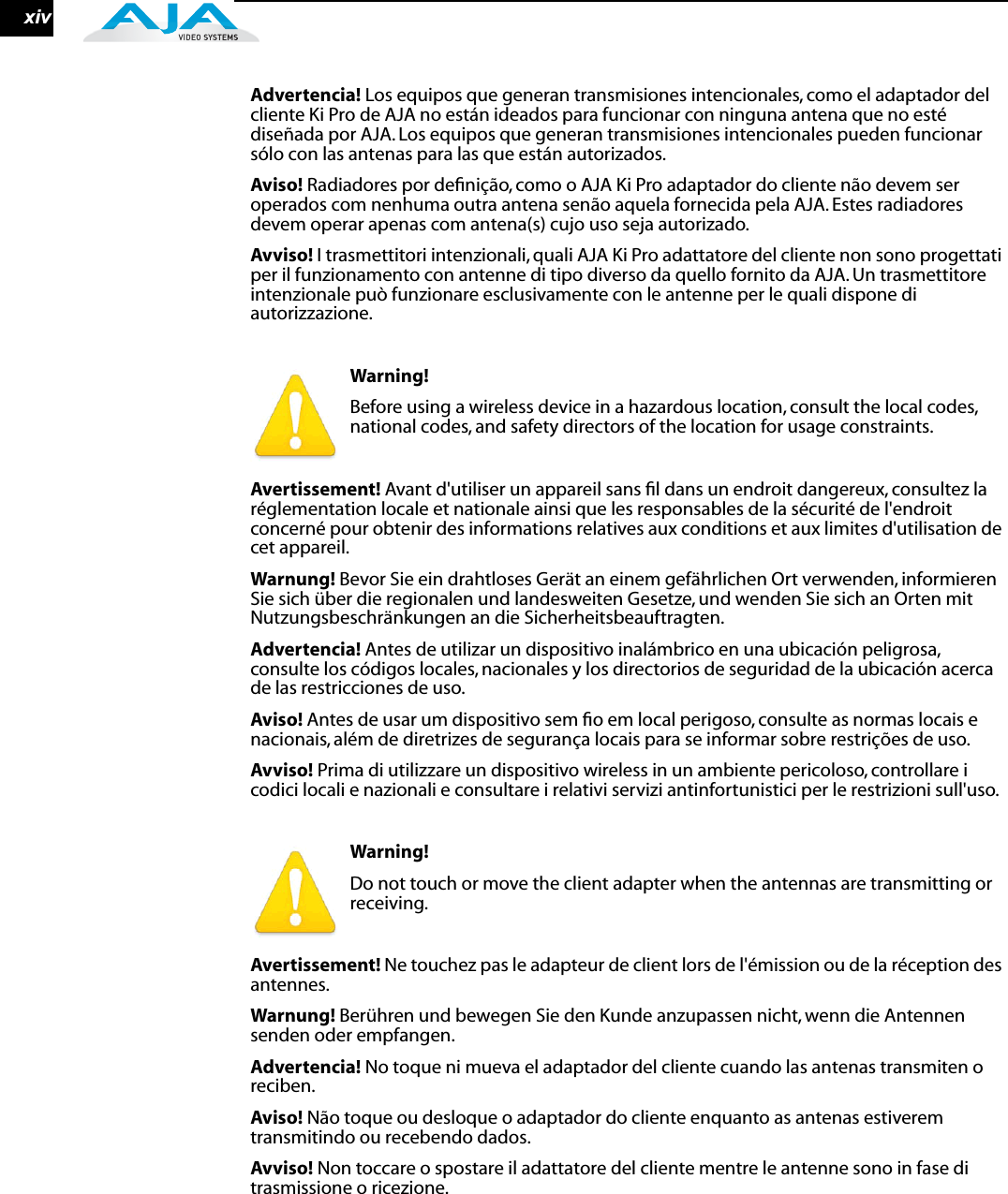 xivAdvertencia! Los equipos que generan transmisiones intencionales, como el adaptador del cliente Ki Pro de AJA no están ideados para funcionar con ninguna antena que no esté diseñada por AJA. Los equipos que generan transmisiones intencionales pueden funcionar sólo con las antenas para las que están autorizados.Aviso! Radiadores por deﬁnição, como o AJA Ki Pro adaptador do cliente não devem ser operados com nenhuma outra antena senão aquela fornecida pela AJA. Estes radiadores devem operar apenas com antena(s) cujo uso seja autorizado.Avviso! I trasmettitori intenzionali, quali AJA Ki Pro adattatore del cliente non sono progettati per il funzionamento con antenne di tipo diverso da quello fornito da AJA. Un trasmettitore intenzionale può funzionare esclusivamente con le antenne per le quali dispone di autorizzazione. Warning! Before using a wireless device in a hazardous location, consult the local codes, national codes, and safety directors of the location for usage constraints.Avertissement! Avant d&apos;utiliser un appareil sans ﬁl dans un endroit dangereux, consultez la réglementation locale et nationale ainsi que les responsables de la sécurité de l&apos;endroit concerné pour obtenir des informations relatives aux conditions et aux limites d&apos;utilisation de cet appareil.Warnung! Bevor Sie ein drahtloses Gerät an einem gefährlichen Ort verwenden, informieren Sie sich über die regionalen und landesweiten Gesetze, und wenden Sie sich an Orten mit Nutzungsbeschränkungen an die Sicherheitsbeauftragten.Advertencia! Antes de utilizar un dispositivo inalámbrico en una ubicación peligrosa, consulte los códigos locales, nacionales y los directorios de seguridad de la ubicación acerca de las restricciones de uso.Aviso! Antes de usar um dispositivo sem ﬁo em local perigoso, consulte as normas locais e nacionais, além de diretrizes de segurança locais para se informar sobre restrições de uso.Avviso! Prima di utilizzare un dispositivo wireless in un ambiente pericoloso, controllare i codici locali e nazionali e consultare i relativi servizi antinfortunistici per le restrizioni sull&apos;uso. Warning! Do not touch or move the client adapter when the antennas are transmitting or receiving.Avertissement! Ne touchez pas le adapteur de client lors de l&apos;émission ou de la réception des antennes.Warnung! Berühren und bewegen Sie den Kunde anzupassen nicht, wenn die Antennen senden oder empfangen.Advertencia! No toque ni mueva el adaptador del cliente cuando las antenas transmiten o reciben.Aviso! Não toque ou desloque o adaptador do cliente enquanto as antenas estiverem transmitindo ou recebendo dados.Avviso! Non toccare o spostare il adattatore del cliente mentre le antenne sono in fase di trasmissione o ricezione. 