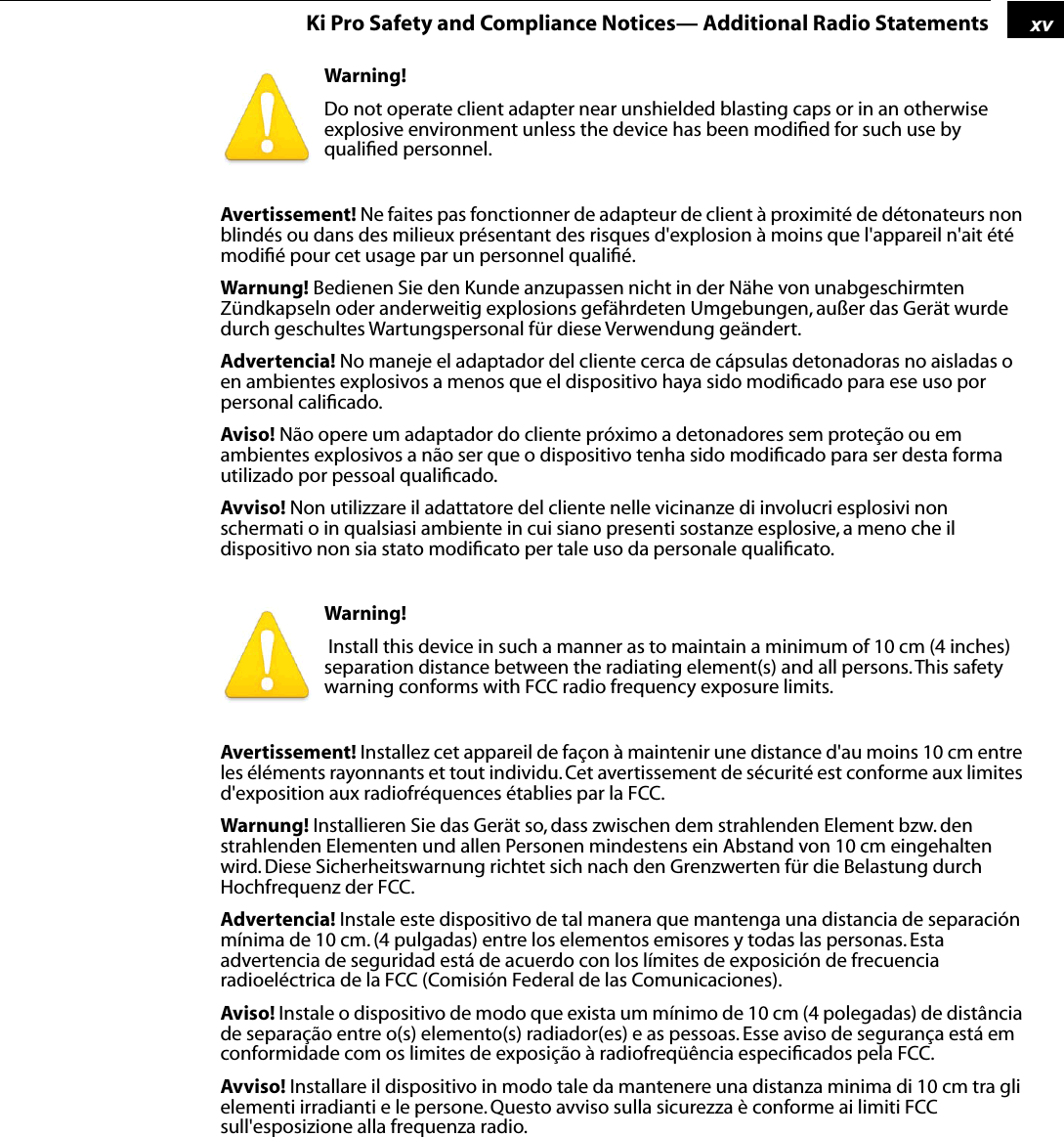 1xvKi Pro Safety and Compliance Notices— Additional Radio StatementsWarning! Do not operate client adapter near unshielded blasting caps or in an otherwise explosive environment unless the device has been modiﬁed for such use by qualiﬁed personnel.Avertissement! Ne faites pas fonctionner de adapteur de client à proximité de détonateurs non blindés ou dans des milieux présentant des risques d&apos;explosion à moins que l&apos;appareil n&apos;ait été modiﬁé pour cet usage par un personnel qualiﬁé.Warnung! Bedienen Sie den Kunde anzupassen nicht in der Nähe von unabgeschirmten Zündkapseln oder anderweitig explosions gefährdeten Umgebungen, außer das Gerät wurde durch geschultes Wartungspersonal für diese Verwendung geändert.Advertencia! No maneje el adaptador del cliente cerca de cápsulas detonadoras no aisladas o en ambientes explosivos a menos que el dispositivo haya sido modiﬁcado para ese uso por personal caliﬁcado.Aviso! Não opere um adaptador do cliente próximo a detonadores sem proteção ou em ambientes explosivos a não ser que o dispositivo tenha sido modiﬁcado para ser desta forma utilizado por pessoal qualiﬁcado.Avviso! Non utilizzare il adattatore del cliente nelle vicinanze di involucri esplosivi non schermati o in qualsiasi ambiente in cui siano presenti sostanze esplosive, a meno che il dispositivo non sia stato modiﬁcato per tale uso da personale qualiﬁcato. Warning!  Install this device in such a manner as to maintain a minimum of 10 cm (4 inches) separation distance between the radiating element(s) and all persons. This safety warning conforms with FCC radio frequency exposure limits.Avertissement! Installez cet appareil de façon à maintenir une distance d&apos;au moins 10 cm entre les éléments rayonnants et tout individu. Cet avertissement de sécurité est conforme aux limites d&apos;exposition aux radiofréquences établies par la FCC.Warnung! Installieren Sie das Gerät so, dass zwischen dem strahlenden Element bzw. den strahlenden Elementen und allen Personen mindestens ein Abstand von 10 cm eingehalten wird. Diese Sicherheitswarnung richtet sich nach den Grenzwerten für die Belastung durch Hochfrequenz der FCC.Advertencia! Instale este dispositivo de tal manera que mantenga una distancia de separación mínima de 10 cm. (4 pulgadas) entre los elementos emisores y todas las personas. Esta advertencia de seguridad está de acuerdo con los límites de exposición de frecuencia radioeléctrica de la FCC (Comisión Federal de las Comunicaciones).Aviso! Instale o dispositivo de modo que exista um mínimo de 10 cm (4 polegadas) de distância de separação entre o(s) elemento(s) radiador(es) e as pessoas. Esse aviso de segurança está em conformidade com os limites de exposição à radiofreqüência especiﬁcados pela FCC.Avviso! Installare il dispositivo in modo tale da mantenere una distanza minima di 10 cm tra gli elementi irradianti e le persone. Questo avviso sulla sicurezza è conforme ai limiti FCC sull&apos;esposizione alla frequenza radio.