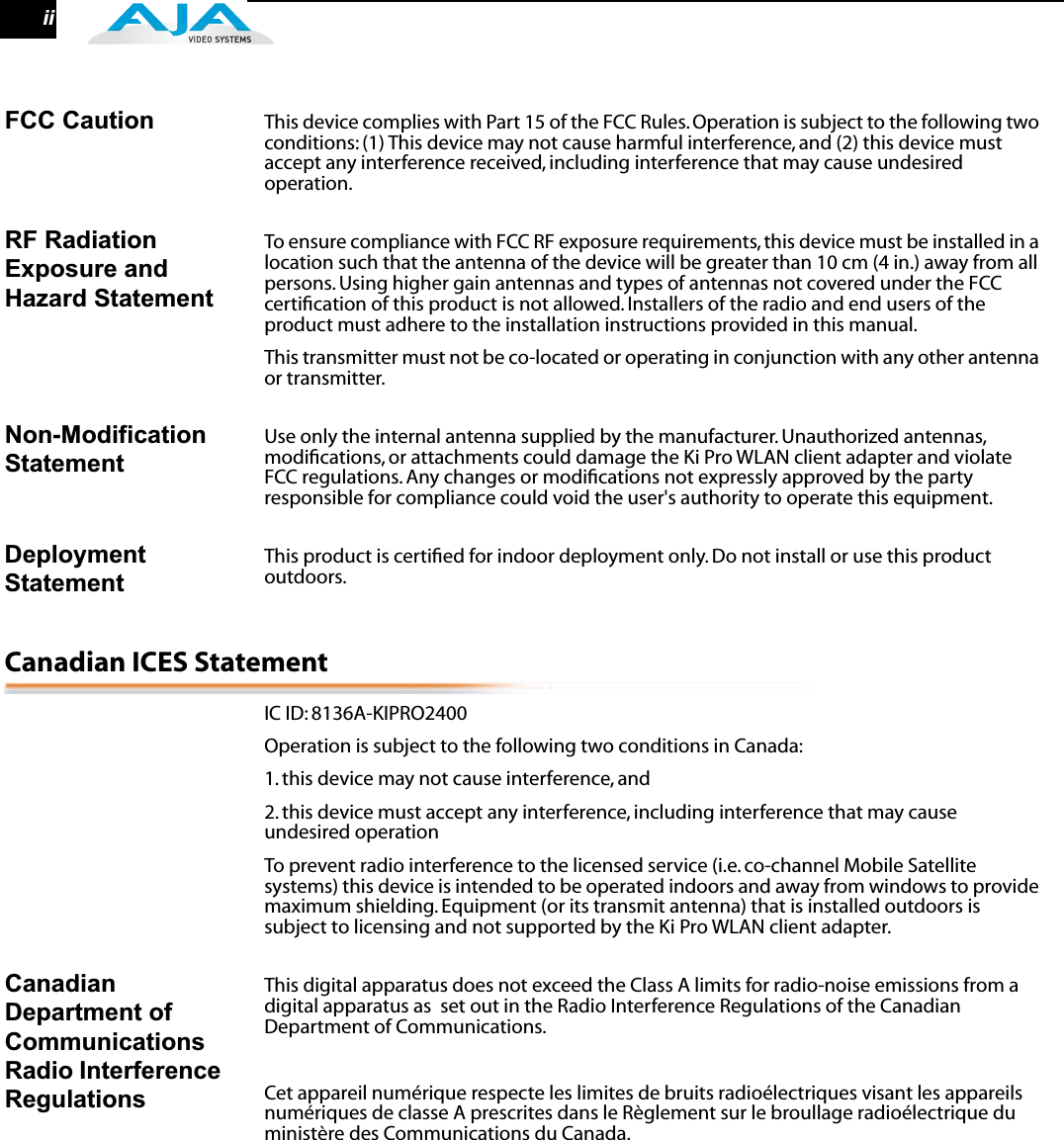  ii FCC Caution This device complies with Part 15 of the FCC Rules. Operation is subject to the following two conditions: (1) This device may not cause harmful interference, and (2) this device must accept any interference received, including interference that may cause undesired operation. RF Radiation Exposure and Hazard Statement To ensure compliance with FCC RF exposure requirements, this device must be installed in a location such that the antenna of the device will be greater than 10 cm (4 in.) away from all persons. Using higher gain antennas and types of antennas not covered under the FCC certiﬁcation of this product is not allowed. Installers of the radio and end users of the product must adhere to the installation instructions provided in this manual.This transmitter must not be co-located or operating in conjunction with any other antenna or transmitter. Non-Modification Statement Use only the internal antenna supplied by the manufacturer. Unauthorized antennas, modiﬁcations, or attachments could damage the Ki Pro WLAN client adapter and violate FCC regulations. Any changes or modiﬁcations not expressly approved by the party responsible for compliance could void the user&apos;s authority to operate this equipment. Deployment Statement This product is certiﬁed for indoor deployment only. Do not install or use this product outdoors. Canadian ICES Statement IC ID: 8136A-KIPRO2400Operation is subject to the following two conditions in Canada:1. this device may not cause interference, and2. this device must accept any interference, including interference that may cause undesired operationTo prevent radio interference to the licensed service (i.e. co-channel Mobile Satellite systems) this device is intended to be operated indoors and away from windows to provide maximum shielding. Equipment (or its transmit antenna) that is installed outdoors is subject to licensing and not supported by the Ki Pro WLAN client adapter. Canadian Department of Communications Radio Interference Regulations This digital apparatus does not exceed the Class A limits for radio-noise emissions from a digital apparatus as  set out in the Radio Interference Regulations of the Canadian Department of Communications.Cet appareil numérique respecte les limites de bruits radioélectriques visant les appareils numériques de classe A prescrites dans le Règlement sur le broullage radioélectrique du ministère des Communications du Canada.