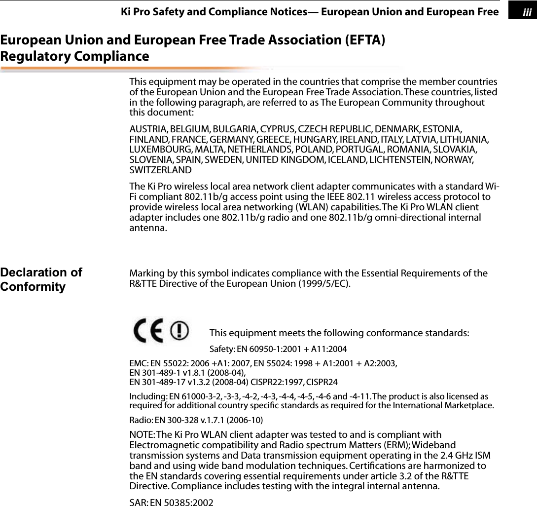  1 iii Ki Pro Safety and Compliance Notices— European Union and European Free European Union and European Free Trade Association (EFTA)  Regulatory Compliance This equipment may be operated in the countries that comprise the member countries of the European Union and the European Free Trade Association. These countries, listed in the following paragraph, are referred to as The European Community throughout this document:AUSTRIA, BELGIUM, BULGARIA, CYPRUS, CZECH REPUBLIC, DENMARK, ESTONIA, FINLAND, FRANCE, GERMANY, GREECE, HUNGARY, IRELAND, ITALY, LATVIA, LITHUANIA, LUXEMBOURG, MALTA, NETHERLANDS, POLAND, PORTUGAL, ROMANIA, SLOVAKIA, SLOVENIA, SPAIN, SWEDEN, UNITED KINGDOM, ICELAND, LICHTENSTEIN, NORWAY, SWITZERLANDThe Ki Pro wireless local area network client adapter communicates with a standard Wi-Fi compliant 802.11b/g access point using the IEEE 802.11 wireless access protocol to provide wireless local area networking (WLAN) capabilities. The Ki Pro WLAN client adapter includes one 802.11b/g radio and one 802.11b/g omni-directional internal antenna. Declaration of Conformity Marking by this symbol indicates compliance with the Essential Requirements of the R&amp;TTE Directive of the European Union (1999/5/EC). This equipment meets the following conformance standards: Safety: EN 60950-1:2001 + A11:2004EMC: EN 55022: 2006 +A1: 2007, EN 55024: 1998 + A1:2001 + A2:2003, EN 301-489-1 v1.8.1 (2008-04),EN 301-489-17 v1.3.2 (2008-04) CISPR22:1997, CISPR24Including: EN 61000-3-2, -3-3, -4-2, -4-3, -4-4, -4-5, -4-6 and -4-11. The product is also licensed as required for additional country speciﬁc standards as required for the International Marketplace.Radio: EN 300-328 v.1.7.1 (2006-10) NOTE: The Ki Pro WLAN client adapter was tested to and is compliant with Electromagnetic compatibility and Radio spectrum Matters (ERM); Wideband transmission systems and Data transmission equipment operating in the 2.4 GHz ISM band and using wide band modulation techniques. Certiﬁcations are harmonized to the EN standards covering essential requirements under article 3.2 of the R&amp;TTE Directive. Compliance includes testing with the integral internal antenna.SAR: EN 50385:2002 