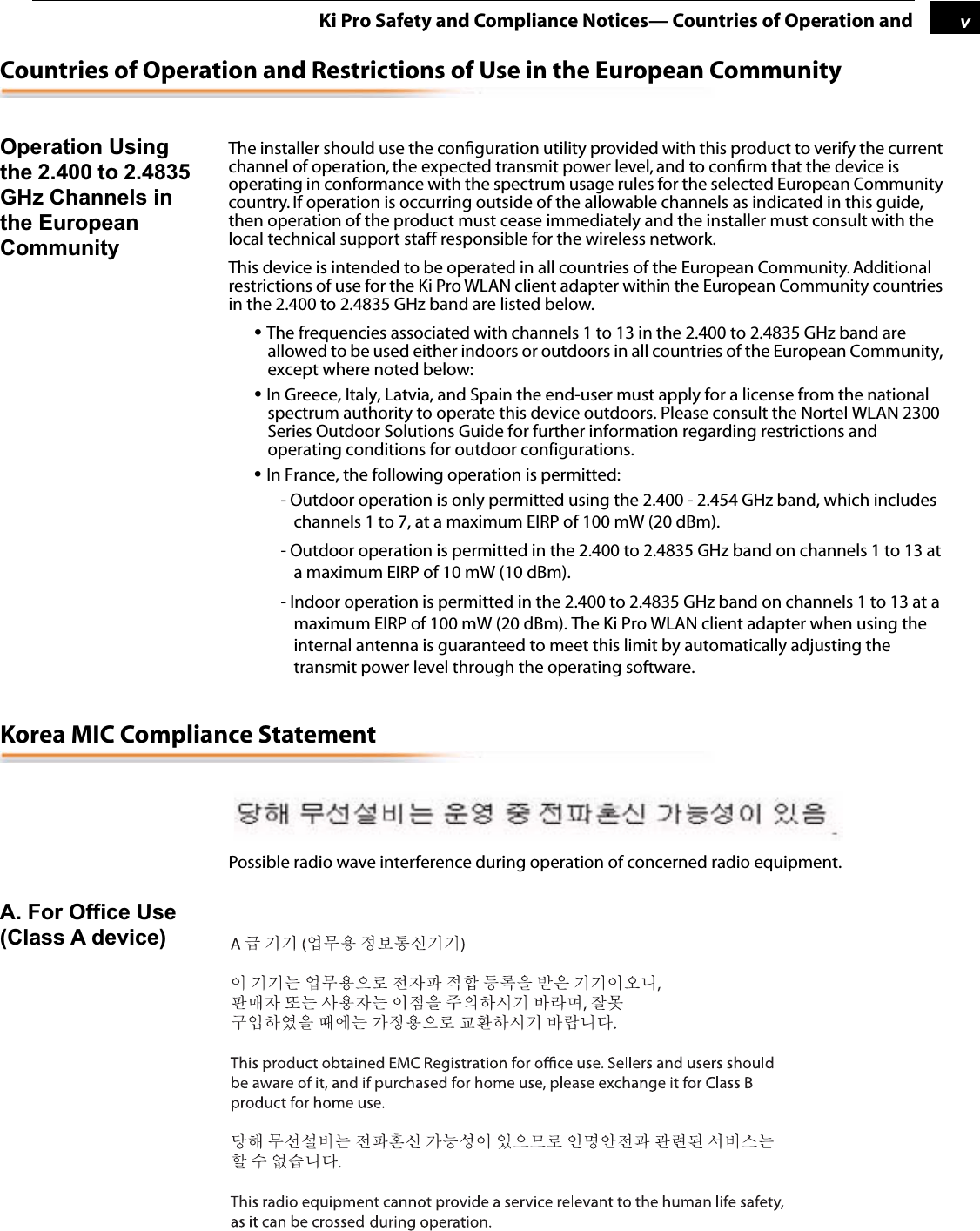  1 v Ki Pro Safety and Compliance Notices— Countries of Operation and Countries of Operation and Restrictions of Use in the European Community Operation Using the 2.400 to 2.4835 GHz Channels in the European Community The installer should use the conﬁguration utility provided with this product to verify the current channel of operation, the expected transmit power level, and to conﬁrm that the device is operating in conformance with the spectrum usage rules for the selected European Community country. If operation is occurring outside of the allowable channels as indicated in this guide, then operation of the product must cease immediately and the installer must consult with the local technical support staff responsible for the wireless network.This device is intended to be operated in all countries of the European Community. Additional restrictions of use for the Ki Pro WLAN client adapter within the European Community countries in the 2.400 to 2.4835 GHz band are listed below. •  The frequencies associated with channels 1 to 13 in the 2.400 to 2.4835 GHz band are allowed to be used either indoors or outdoors in all countries of the European Community, except where noted below: •  In Greece, Italy, Latvia, and Spain the end-user must apply for a license from the national spectrum authority to operate this device outdoors. Please consult the Nortel WLAN 2300 Series Outdoor Solutions Guide for further information regarding restrictions and operating conditions for outdoor configurations. •  In France, the following operation is permitted:- Outdoor operation is only permitted using the 2.400 - 2.454 GHz band, which includes channels 1 to 7, at a maximum EIRP of 100 mW (20 dBm).- Outdoor operation is permitted in the 2.400 to 2.4835 GHz band on channels 1 to 13 at a maximum EIRP of 10 mW (10 dBm).- Indoor operation is permitted in the 2.400 to 2.4835 GHz band on channels 1 to 13 at a maximum EIRP of 100 mW (20 dBm). The Ki Pro WLAN client adapter when using the internal antenna is guaranteed to meet this limit by automatically adjusting the transmit power level through the operating software. Korea MIC Compliance Statement Possible radio wave interference during operation of concerned radio equipment. A. For Office Use (Class A device) 