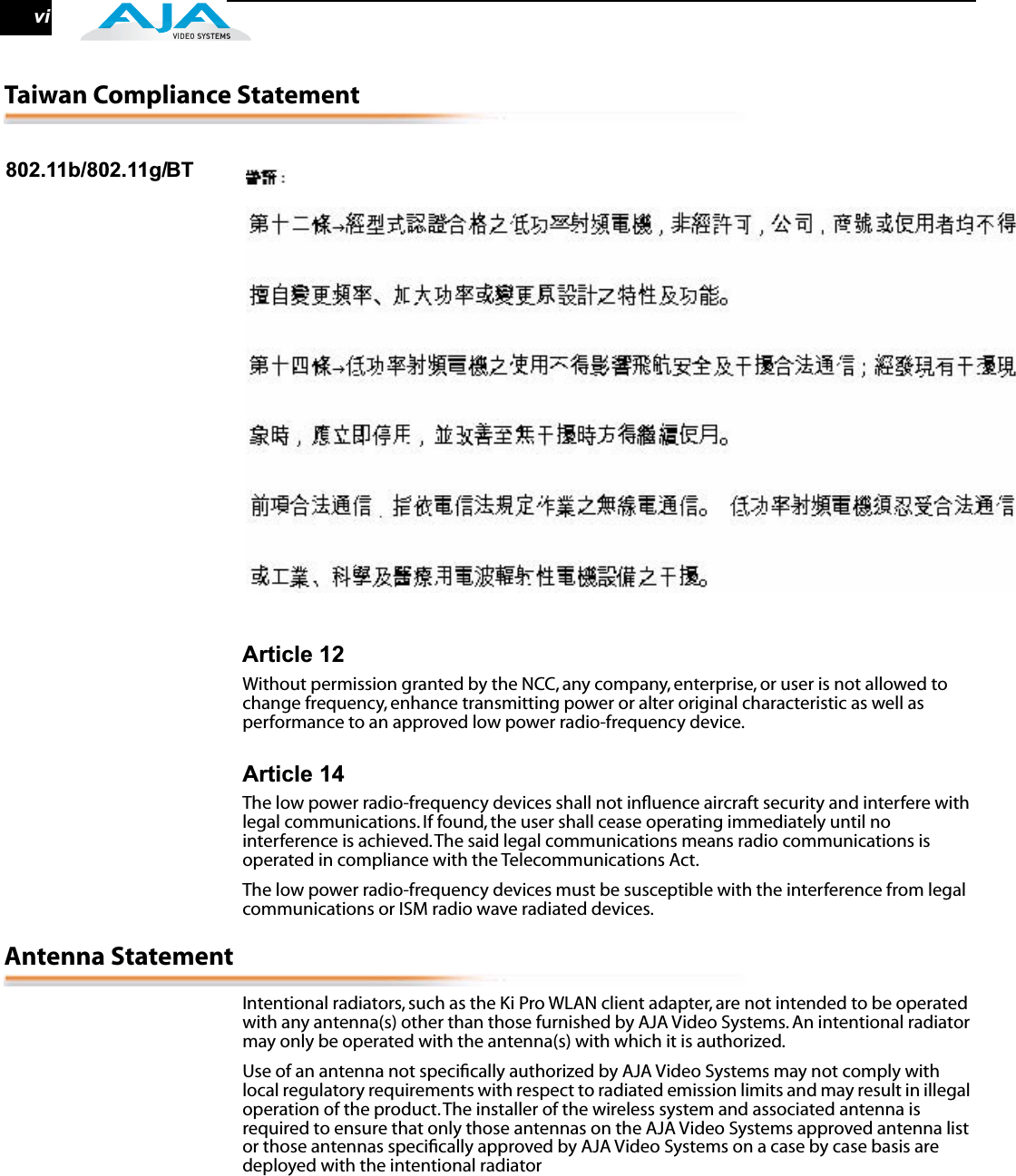  vi Taiwan Compliance Statement 802.11b/802.11g/BT Article 12 Without permission granted by the NCC, any company, enterprise, or user is not allowed to change frequency, enhance transmitting power or alter original characteristic as well as performance to an approved low power radio-frequency device. Article 14 The low power radio-frequency devices shall not inﬂuence aircraft security and interfere with legal communications. If found, the user shall cease operating immediately until no interference is achieved. The said legal communications means radio communications is operated in compliance with the Telecommunications Act.The low power radio-frequency devices must be susceptible with the interference from legal communications or ISM radio wave radiated devices. Antenna Statement Intentional radiators, such as the Ki Pro WLAN client adapter, are not intended to be operated with any antenna(s) other than those furnished by AJA Video Systems. An intentional radiator may only be operated with the antenna(s) with which it is authorized.Use of an antenna not speciﬁcally authorized by AJA Video Systems may not comply with local regulatory requirements with respect to radiated emission limits and may result in illegal operation of the product. The installer of the wireless system and associated antenna is required to ensure that only those antennas on the AJA Video Systems approved antenna list or those antennas speciﬁcally approved by AJA Video Systems on a case by case basis are deployed with the intentional radiator