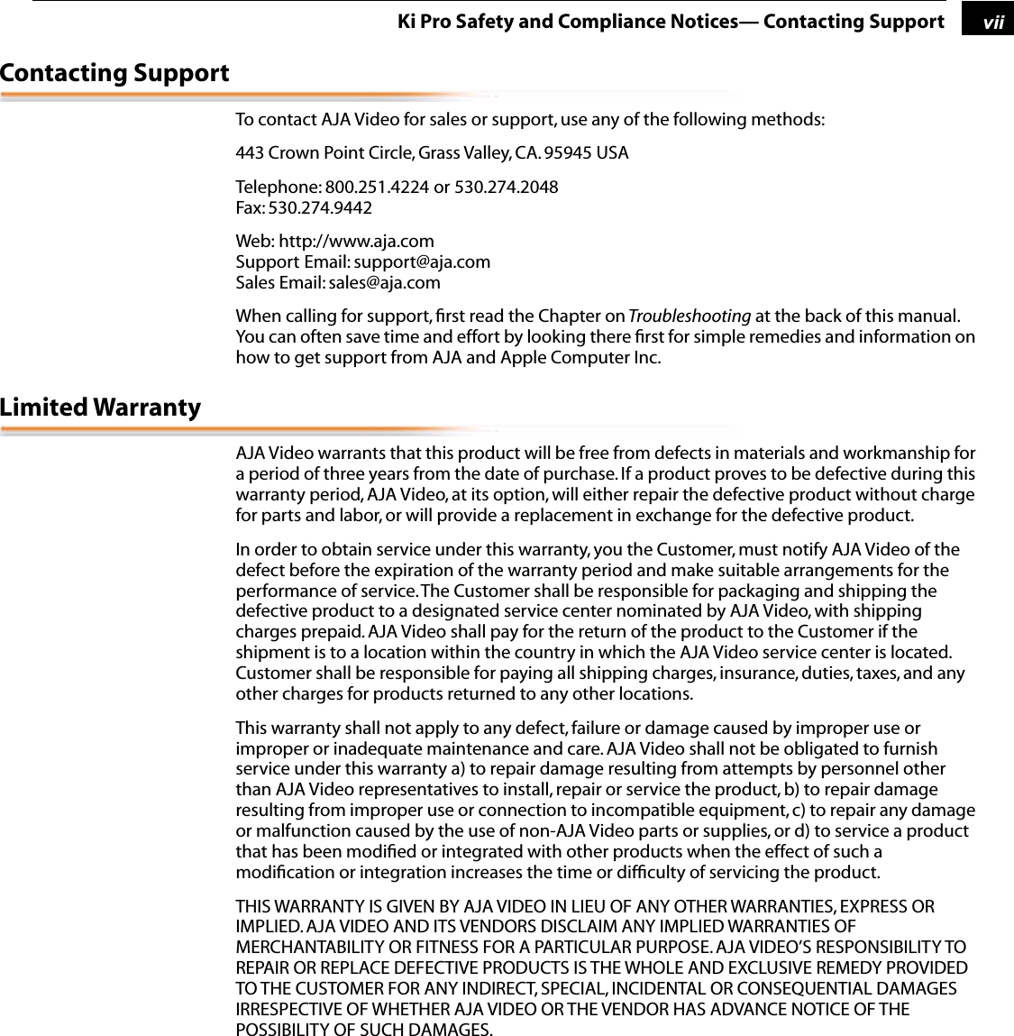  1 vii Ki Pro Safety and Compliance Notices— Contacting Support Contacting Support To contact AJA Video for sales or support, use any of the following methods:443 Crown Point Circle, Grass Valley, CA. 95945 USATelephone: 800.251.4224 or 530.274.2048Fax: 530.274.9442Web: http://www.aja.comSupport Email: support@aja.com Sales Email: sales@aja.comWhen calling for support, ﬁrst read the Chapter on  Troubleshooting  at the back of this manual. You can often save time and effort by looking there ﬁrst for simple remedies and information on how to get support from AJA and Apple Computer Inc. Limited Warranty AJA Video warrants that this product will be free from defects in materials and workmanship for a period of three years from the date of purchase. If a product proves to be defective during this warranty period, AJA Video, at its option, will either repair the defective product without charge for parts and labor, or will provide a replacement in exchange for the defective product.In order to obtain service under this warranty, you the Customer, must notify AJA Video of the defect before the expiration of the warranty period and make suitable arrangements for the performance of service. The Customer shall be responsible for packaging and shipping the defective product to a designated service center nominated by AJA Video, with shipping charges prepaid. AJA Video shall pay for the return of the product to the Customer if the shipment is to a location within the country in which the AJA Video service center is located. Customer shall be responsible for paying all shipping charges, insurance, duties, taxes, and any other charges for products returned to any other locations.This warranty shall not apply to any defect, failure or damage caused by improper use or improper or inadequate maintenance and care. AJA Video shall not be obligated to furnish service under this warranty a) to repair damage resulting from attempts by personnel other than AJA Video representatives to install, repair or service the product, b) to repair damage resulting from improper use or connection to incompatible equipment, c) to repair any damage or malfunction caused by the use of non-AJA Video parts or supplies, or d) to service a product that has been modiﬁed or integrated with other products when the effect of such a modiﬁcation or integration increases the time or difﬁculty of servicing the product. THIS WARRANTY IS GIVEN BY AJA VIDEO IN LIEU OF ANY OTHER WARRANTIES, EXPRESS OR IMPLIED. AJA VIDEO AND ITS VENDORS DISCLAIM ANY IMPLIED WARRANTIES OF MERCHANTABILITY OR FITNESS FOR A PARTICULAR PURPOSE. AJA VIDEO’S RESPONSIBILITY TO REPAIR OR REPLACE DEFECTIVE PRODUCTS IS THE WHOLE AND EXCLUSIVE REMEDY PROVIDED TO THE CUSTOMER FOR ANY INDIRECT, SPECIAL, INCIDENTAL OR CONSEQUENTIAL DAMAGES IRRESPECTIVE OF WHETHER AJA VIDEO OR THE VENDOR HAS ADVANCE NOTICE OF THE POSSIBILITY OF SUCH DAMAGES.