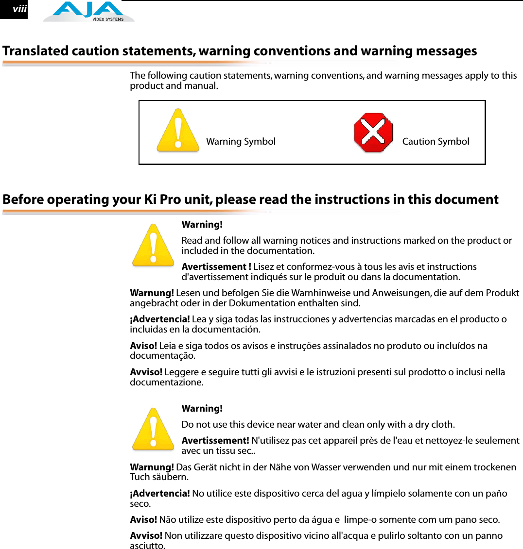  viii Translated caution statements, warning conventions and warning messages The following caution statements, warning conventions, and warning messages apply to this product and manual. Before operating your Ki Pro unit, please read the instructions in this document Warning!  Read and follow all warning notices and instructions marked on the product or included in the documentation. Avertissement !  Lisez et conformez-vous à tous les avis et instructions d&apos;avertissement indiqués sur le produit ou dans la documentation. Warnung!  Lesen und befolgen Sie die Warnhinweise und Anweisungen, die auf dem Produkt angebracht oder in der Dokumentation enthalten sind. ¡Advertencia!  Lea y siga todas las instrucciones y advertencias marcadas en el producto o incluidas en la documentación. Aviso!  Leia e siga todos os avisos e instruções assinalados no produto ou incluídos na documentação. Avviso!  Leggere e seguire tutti gli avvisi e le istruzioni presenti sul prodotto o inclusi nella documentazione. Warning!  Do not use this device near water and clean only with a dry cloth. Avertissement!  N&apos;utilisez pas cet appareil près de l&apos;eau et nettoyez-le seulement avec un tissu sec.. Warnung!  Das Gerät nicht in der Nähe von Wasser verwenden und nur mit einem trockenen Tuch säubern. ¡Advertencia!  No utilice este dispositivo cerca del agua y límpielo solamente con un paño seco. Aviso!  Não utilize este dispositivo perto da água e  limpe-o somente com um pano seco. Avviso!  Non utilizzare questo dispositivo vicino all&apos;acqua e pulirlo soltanto con un panno asciutto.                       Warning Symbol                                                           Caution Symbol 