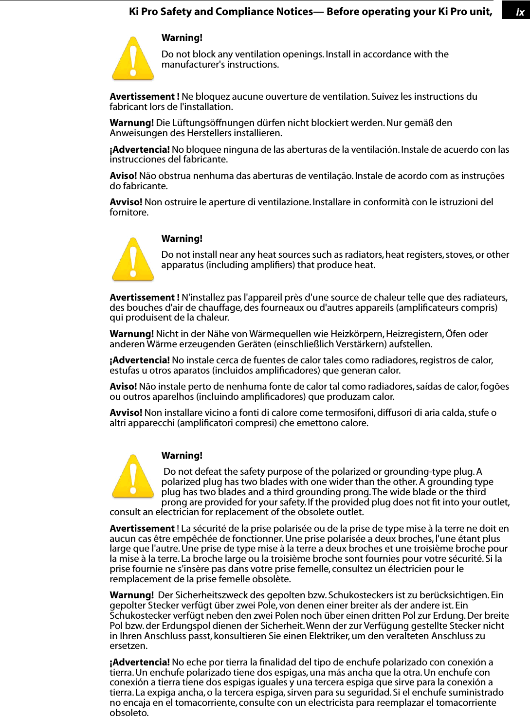  1 ix Ki Pro Safety and Compliance Notices— Before operating your Ki Pro unit, Warning!  Do not block any ventilation openings. Install in accordance with the manufacturer&apos;s instructions. Avertissement !  Ne bloquez aucune ouverture de ventilation. Suivez les instructions du fabricant lors de l&apos;installation. Warnung!  Die Lüftungsöffnungen dürfen nicht blockiert werden. Nur gemäß den Anweisungen des Herstellers installieren. ¡Advertencia!  No bloquee ninguna de las aberturas de la ventilación. Instale de acuerdo con las instrucciones del fabricante. Aviso!  Não obstrua nenhuma das aberturas de ventilação. Instale de acordo com as instruções do fabricante. Avviso!  Non ostruire le aperture di ventilazione. Installare in conformità con le istruzioni del fornitore. Warning!  Do not install near any heat sources such as radiators, heat registers, stoves, or other apparatus (including ampliﬁers) that produce heat. Avertissement !  N&apos;installez pas l&apos;appareil près d&apos;une source de chaleur telle que des radiateurs, des bouches d&apos;air de chauffage, des fourneaux ou d&apos;autres appareils (ampliﬁcateurs compris) qui produisent de la chaleur. Warnung!  Nicht in der Nähe von Wärmequellen wie Heizkörpern, Heizregistern, Öfen oder anderen Wärme erzeugenden Geräten (einschließlich Verstärkern) aufstellen. ¡Advertencia!  No instale cerca de fuentes de calor tales como radiadores, registros de calor, estufas u otros aparatos (incluidos ampliﬁcadores) que generan calor. Aviso!  Não instale perto de nenhuma fonte de calor tal como radiadores, saídas de calor, fogões ou outros aparelhos (incluindo ampliﬁcadores) que produzam calor. Avviso!  Non installare vicino a fonti di calore come termosifoni, diffusori di aria calda, stufe o altri apparecchi (ampliﬁcatori compresi) che emettono calore.  Warning!   Do not defeat the safety purpose of the polarized or grounding-type plug. A polarized plug has two blades with one wider than the other. A grounding type plug has two blades and a third grounding prong. The wide blade or the third prong are provided for your safety. If the provided plug does not ﬁt into your outlet, consult an electrician for replacement of the obsolete outlet. Avertissement  ! La sécurité de la prise polarisée ou de la prise de type mise à la terre ne doit en aucun cas être empêchée de fonctionner. Une prise polarisée a deux broches, l&apos;une étant plus large que l&apos;autre. Une prise de type mise à la terre a deux broches et une troisième broche pour la mise à la terre. La broche large ou la troisième broche sont fournies pour votre sécurité. Si la prise fournie ne s&apos;insère pas dans votre prise femelle, consultez un électricien pour le remplacement de la prise femelle obsolète. Warnung!   Der Sicherheitszweck des gepolten bzw. Schukosteckers ist zu berücksichtigen. Ein gepolter Stecker verfügt über zwei Pole, von denen einer breiter als der andere ist. Ein Schukostecker verfügt neben den zwei Polen noch über einen dritten Pol zur Erdung. Der breite Pol bzw. der Erdungspol dienen der Sicherheit. Wenn der zur Verfügung gestellte Stecker nicht in Ihren Anschluss passt, konsultieren Sie einen Elektriker, um den veralteten Anschluss zu ersetzen. ¡Advertencia!  No eche por tierra la ﬁnalidad del tipo de enchufe polarizado con conexión a tierra. Un enchufe polarizado tiene dos espigas, una más ancha que la otra. Un enchufe con conexión a tierra tiene dos espigas iguales y una tercera espiga que sirve para la conexión a tierra. La expiga ancha, o la tercera espiga, sirven para su seguridad. Si el enchufe suministrado no encaja en el tomacorriente, consulte con un electricista para reemplazar el tomacorriente obsoleto.