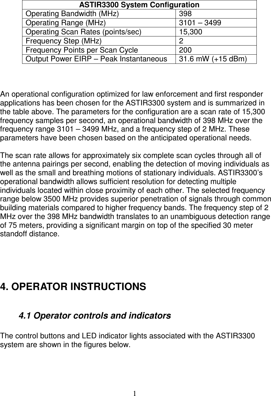   1    ASTIR3300 System Configuration Operating Bandwidth (MHz)  398 Operating Range (MHz)  3101 &ndash; 3499 Operating Scan Rates (points/sec)  15,300 Frequency Step (MHz)  2 Frequency Points per Scan Cycle  200 Output Power EIRP &ndash; Peak Instantaneous  31.6 mW (+15 dBm)    An operational configuration optimized for law enforcement and first responder applications has been chosen for the ASTIR3300 system and is summarized in the table above. The parameters for the configuration are a scan rate of 15,300 frequency samples per second, an operational bandwidth of 398 MHz over the frequency range 3101 &ndash; 3499 MHz, and a frequency step of 2 MHz. These parameters have been chosen based on the anticipated operational needs.  The scan rate allows for approximately six complete scan cycles through all of the antenna pairings per second, enabling the detection of moving individuals as well as the small and breathing motions of stationary individuals. ASTIR3300&rsquo;s operational bandwidth allows sufficient resolution for detecting multiple individuals located within close proximity of each other. The selected frequency range below 3500 MHz provides superior penetration of signals through common building materials compared to higher frequency bands. The frequency step of 2 MHz over the 398 MHz bandwidth translates to an unambiguous detection range of 75 meters, providing a significant margin on top of the specified 30 meter standoff distance.      4. OPERATOR INSTRUCTIONS    4.1 Operator controls and indicators  The control buttons and LED indicator lights associated with the ASTIR3300 system are shown in the figures below.    