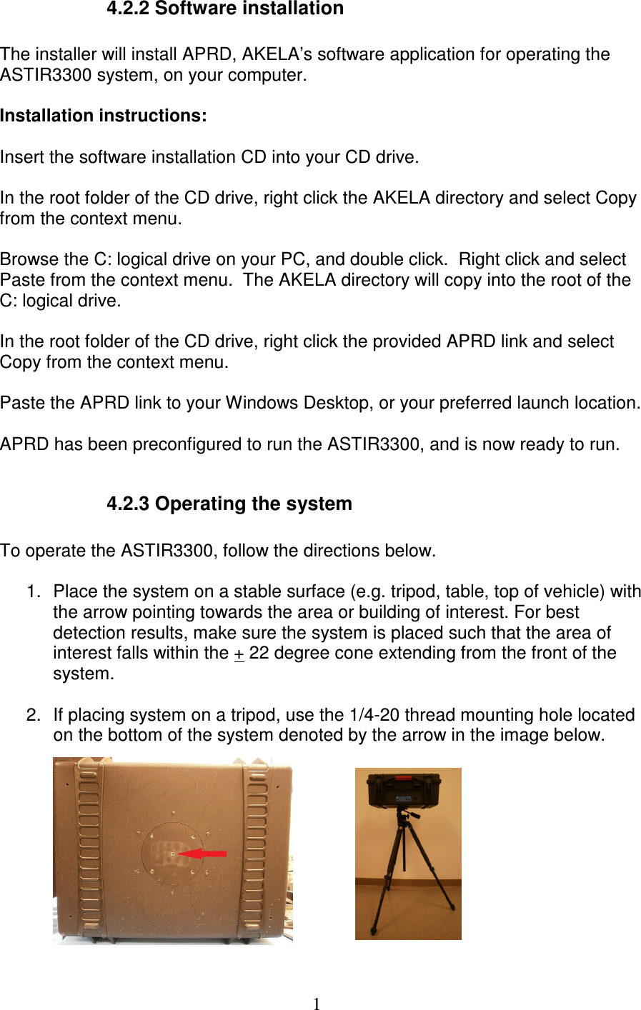   1    4.2.2 Software installation  The installer will install APRD, AKELA&rsquo;s software application for operating the ASTIR3300 system, on your computer.   Installation instructions:  Insert the software installation CD into your CD drive.  In the root folder of the CD drive, right click the AKELA directory and select Copy from the context menu.  Browse the C: logical drive on your PC, and double click.  Right click and select Paste from the context menu.  The AKELA directory will copy into the root of the C: logical drive.  In the root folder of the CD drive, right click the provided APRD link and select Copy from the context menu.  Paste the APRD link to your Windows Desktop, or your preferred launch location.  APRD has been preconfigured to run the ASTIR3300, and is now ready to run.      4.2.3 Operating the system  To operate the ASTIR3300, follow the directions below.  1.  Place the system on a stable surface (e.g. tripod, table, top of vehicle) with the arrow pointing towards the area or building of interest. For best detection results, make sure the system is placed such that the area of interest falls within the + 22 degree cone extending from the front of the system.   2.  If placing system on a tripod, use the 1/4-20 thread mounting hole located on the bottom of the system denoted by the arrow in the image below. 