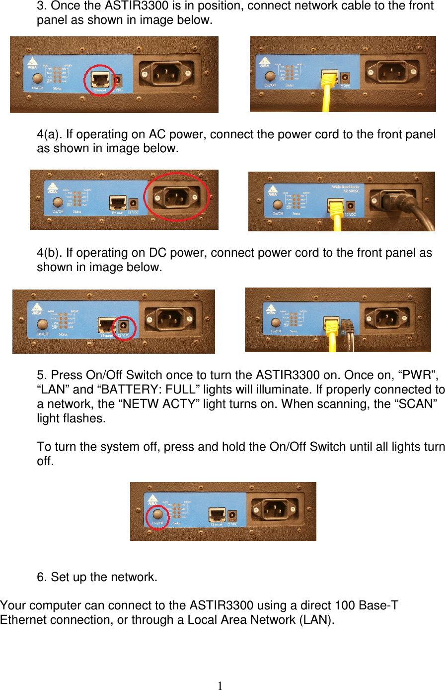   1   3. Once the ASTIR3300 is in position, connect network cable to the front   panel as shown in image below.    4(a). If operating on AC power, connect the power cord to the front panel   as shown in image below.     4(b). If operating on DC power, connect power cord to the front panel as   shown in image below.    5. Press On/Off Switch once to turn the ASTIR3300 on. Once on, &ldquo;PWR&rdquo;,   &ldquo;LAN&rdquo; and &ldquo;BATTERY: FULL&rdquo; lights will illuminate. If properly connected to   a network, the &ldquo;NETW ACTY&rdquo; light turns on. When scanning, the &ldquo;SCAN&rdquo;   light flashes.     To turn the system off, press and hold the On/Off Switch until all lights turn   off.      6. Set up the network.   Your computer can connect to the ASTIR3300 using a direct 100 Base-T Ethernet connection, or through a Local Area Network (LAN).  