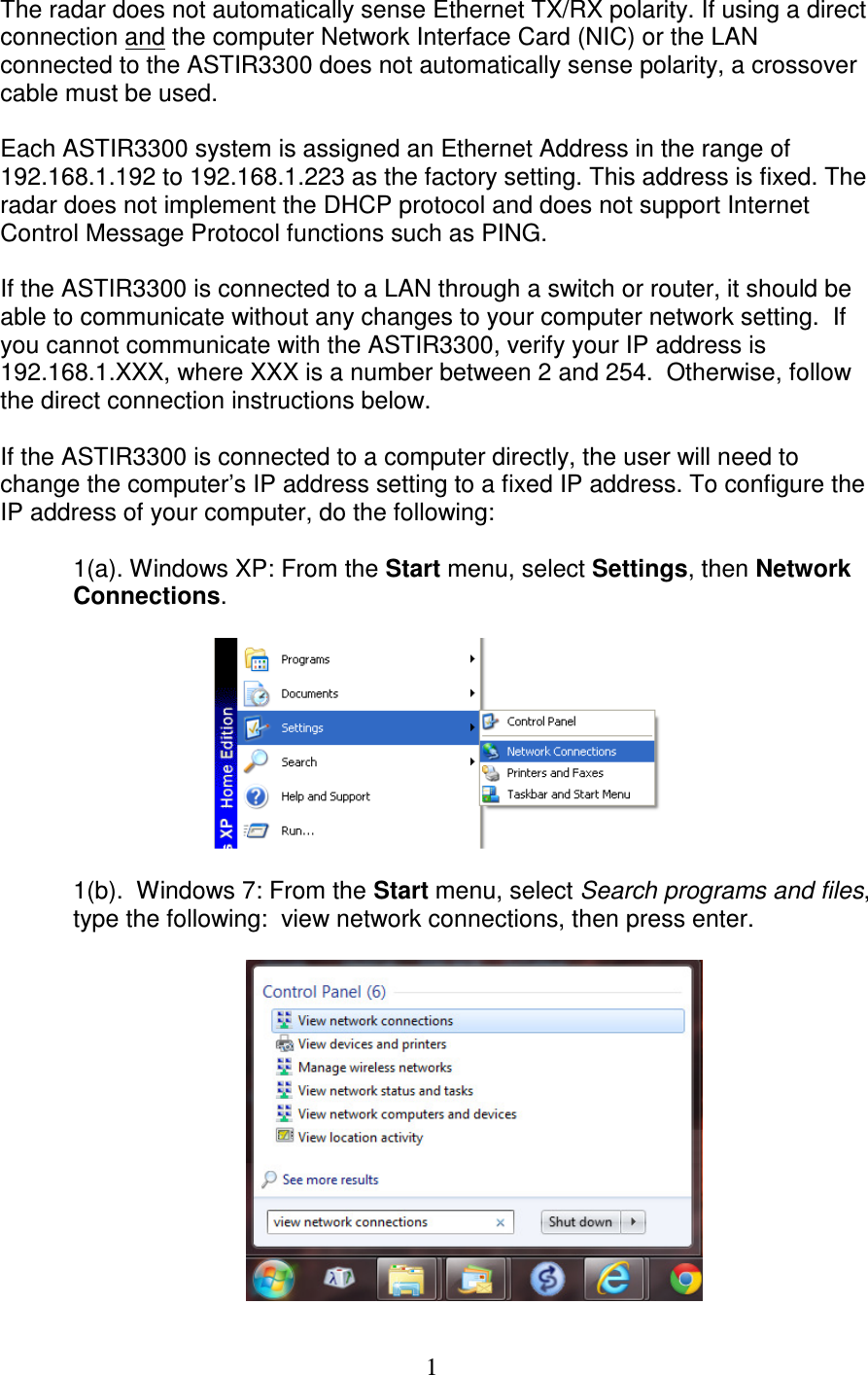   1The radar does not automatically sense Ethernet TX/RX polarity. If using a direct connection and the computer Network Interface Card (NIC) or the LAN connected to the ASTIR3300 does not automatically sense polarity, a crossover cable must be used.  Each ASTIR3300 system is assigned an Ethernet Address in the range of 192.168.1.192 to 192.168.1.223 as the factory setting. This address is fixed. The radar does not implement the DHCP protocol and does not support Internet Control Message Protocol functions such as PING.  If the ASTIR3300 is connected to a LAN through a switch or router, it should be able to communicate without any changes to your computer network setting.  If you cannot communicate with the ASTIR3300, verify your IP address is 192.168.1.XXX, where XXX is a number between 2 and 254.  Otherwise, follow the direct connection instructions below.  If the ASTIR3300 is connected to a computer directly, the user will need to change the computer&rsquo;s IP address setting to a fixed IP address. To configure the IP address of your computer, do the following:  1(a). Windows XP: From the Start menu, select Settings, then Network Connections.    1(b).  Windows 7: From the Start menu, select Search programs and files, type the following:  view network connections, then press enter.   