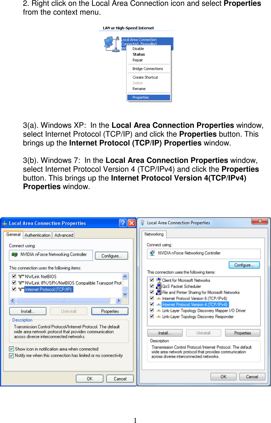   1 2. Right click on the Local Area Connection icon and select Properties from the context menu.     3(a). Windows XP:  In the Local Area Connection Properties window, select Internet Protocol (TCP/IP) and click the Properties button. This brings up the Internet Protocol (TCP/IP) Properties window.  3(b). Windows 7:  In the Local Area Connection Properties window, select Internet Protocol Version 4 (TCP/IPv4) and click the Properties button. This brings up the Internet Protocol Version 4(TCP/IPv4) Properties window.      