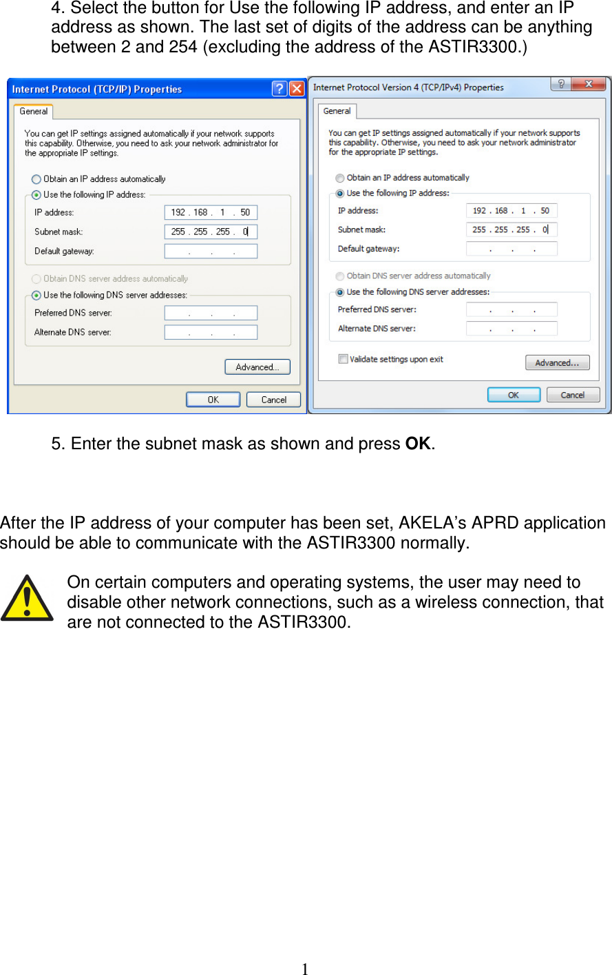   1  4. Select the button for Use the following IP address, and enter an IP   address as shown. The last set of digits of the address can be anything   between 2 and 254 (excluding the address of the ASTIR3300.)      5. Enter the subnet mask as shown and press OK.    After the IP address of your computer has been set, AKELA&rsquo;s APRD application should be able to communicate with the ASTIR3300 normally.  On certain computers and operating systems, the user may need to disable other network connections, such as a wireless connection, that are not connected to the ASTIR3300.               