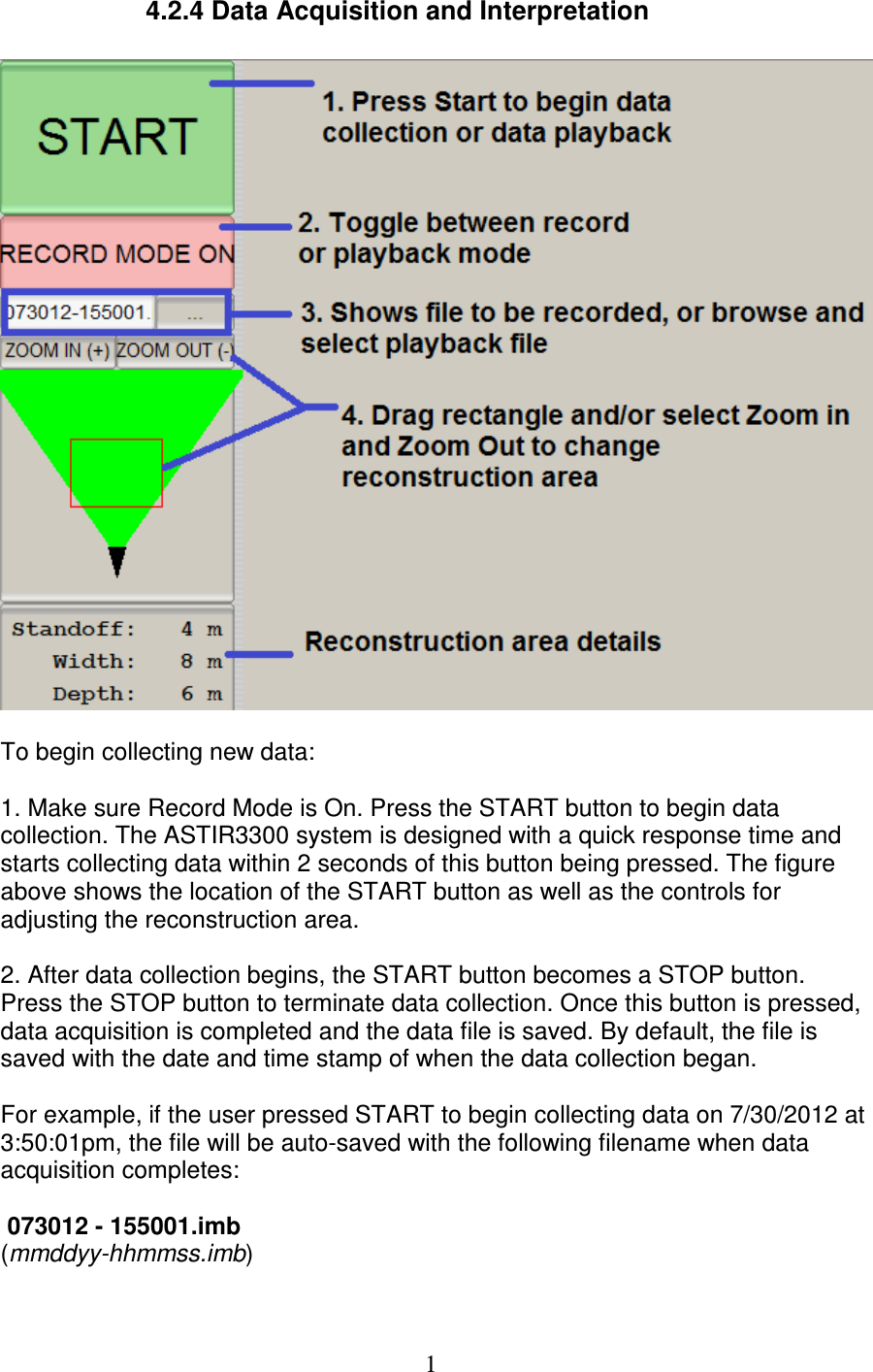   1    4.2.4 Data Acquisition and Interpretation    To begin collecting new data:  1. Make sure Record Mode is On. Press the START button to begin data collection. The ASTIR3300 system is designed with a quick response time and starts collecting data within 2 seconds of this button being pressed. The figure above shows the location of the START button as well as the controls for adjusting the reconstruction area.    2. After data collection begins, the START button becomes a STOP button. Press the STOP button to terminate data collection. Once this button is pressed, data acquisition is completed and the data file is saved. By default, the file is saved with the date and time stamp of when the data collection began.  For example, if the user pressed START to begin collecting data on 7/30/2012 at 3:50:01pm, the file will be auto-saved with the following filename when data acquisition completes:   073012 - 155001.imb (mmddyy-hhmmss.imb)  