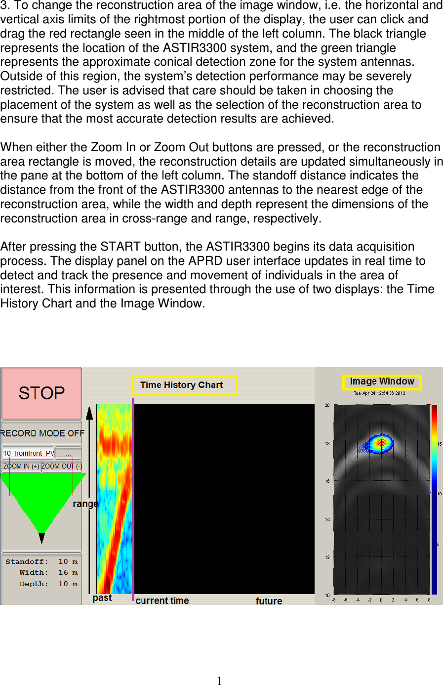   1 3. To change the reconstruction area of the image window, i.e. the horizontal and vertical axis limits of the rightmost portion of the display, the user can click and drag the red rectangle seen in the middle of the left column. The black triangle represents the location of the ASTIR3300 system, and the green triangle represents the approximate conical detection zone for the system antennas. Outside of this region, the system&rsquo;s detection performance may be severely restricted. The user is advised that care should be taken in choosing the placement of the system as well as the selection of the reconstruction area to ensure that the most accurate detection results are achieved.   When either the Zoom In or Zoom Out buttons are pressed, or the reconstruction area rectangle is moved, the reconstruction details are updated simultaneously in the pane at the bottom of the left column. The standoff distance indicates the distance from the front of the ASTIR3300 antennas to the nearest edge of the reconstruction area, while the width and depth represent the dimensions of the reconstruction area in cross-range and range, respectively.  After pressing the START button, the ASTIR3300 begins its data acquisition process. The display panel on the APRD user interface updates in real time to detect and track the presence and movement of individuals in the area of interest. This information is presented through the use of two displays: the Time History Chart and the Image Window.        