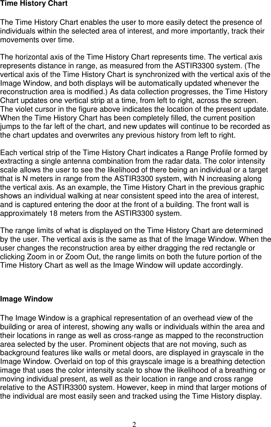   2Time History Chart  The Time History Chart enables the user to more easily detect the presence of individuals within the selected area of interest, and more importantly, track their movements over time.   The horizontal axis of the Time History Chart represents time. The vertical axis represents distance in range, as measured from the ASTIR3300 system. (The vertical axis of the Time History Chart is synchronized with the vertical axis of the Image Window, and both displays will be automatically updated whenever the reconstruction area is modified.) As data collection progresses, the Time History Chart updates one vertical strip at a time, from left to right, across the screen. The violet cursor in the figure above indicates the location of the present update. When the Time History Chart has been completely filled, the current position jumps to the far left of the chart, and new updates will continue to be recorded as the chart updates and overwrites any previous history from left to right.  Each vertical strip of the Time History Chart indicates a Range Profile formed by extracting a single antenna combination from the radar data. The color intensity scale allows the user to see the likelihood of there being an individual or a target that is N meters in range from the ASTIR3300 system, with N increasing along the vertical axis. As an example, the Time History Chart in the previous graphic shows an individual walking at near consistent speed into the area of interest, and is captured entering the door at the front of a building. The front wall is approximately 18 meters from the ASTIR3300 system.  The range limits of what is displayed on the Time History Chart are determined by the user. The vertical axis is the same as that of the Image Window. When the user changes the reconstruction area by either dragging the red rectangle or clicking Zoom in or Zoom Out, the range limits on both the future portion of the Time History Chart as well as the Image Window will update accordingly.   Image Window  The Image Window is a graphical representation of an overhead view of the building or area of interest, showing any walls or individuals within the area and their locations in range as well as cross-range as mapped to the reconstruction area selected by the user. Prominent objects that are not moving, such as background features like walls or metal doors, are displayed in grayscale in the Image Window. Overlaid on top of this grayscale image is a breathing detection image that uses the color intensity scale to show the likelihood of a breathing or moving individual present, as well as their location in range and cross range relative to the ASTIR3300 system. However, keep in mind that larger motions of the individual are most easily seen and tracked using the Time History display. 
