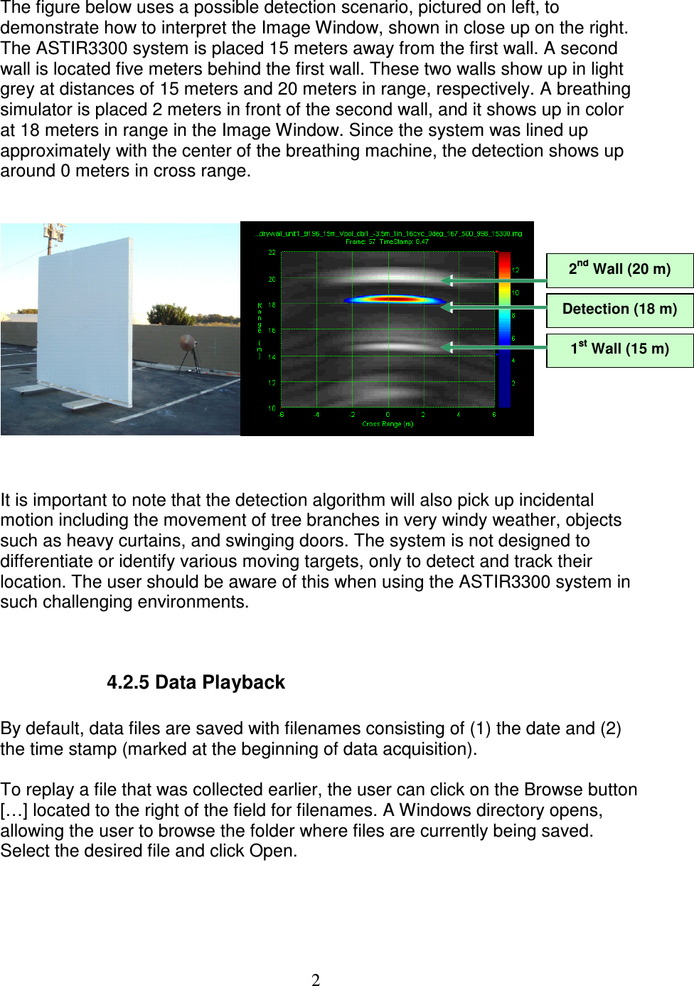   2 The figure below uses a possible detection scenario, pictured on left, to demonstrate how to interpret the Image Window, shown in close up on the right. The ASTIR3300 system is placed 15 meters away from the first wall. A second wall is located five meters behind the first wall. These two walls show up in light grey at distances of 15 meters and 20 meters in range, respectively. A breathing simulator is placed 2 meters in front of the second wall, and it shows up in color at 18 meters in range in the Image Window. Since the system was lined up approximately with the center of the breathing machine, the detection shows up around 0 meters in cross range.      It is important to note that the detection algorithm will also pick up incidental motion including the movement of tree branches in very windy weather, objects such as heavy curtains, and swinging doors. The system is not designed to differentiate or identify various moving targets, only to detect and track their location. The user should be aware of this when using the ASTIR3300 system in such challenging environments.       4.2.5 Data Playback  By default, data files are saved with filenames consisting of (1) the date and (2) the time stamp (marked at the beginning of data acquisition).   To replay a file that was collected earlier, the user can click on the Browse button [&hellip;] located to the right of the field for filenames. A Windows directory opens, allowing the user to browse the folder where files are currently being saved. Select the desired file and click Open.  1st Wall (15 m) 2nd Wall (20 m) Detection (18 m) 