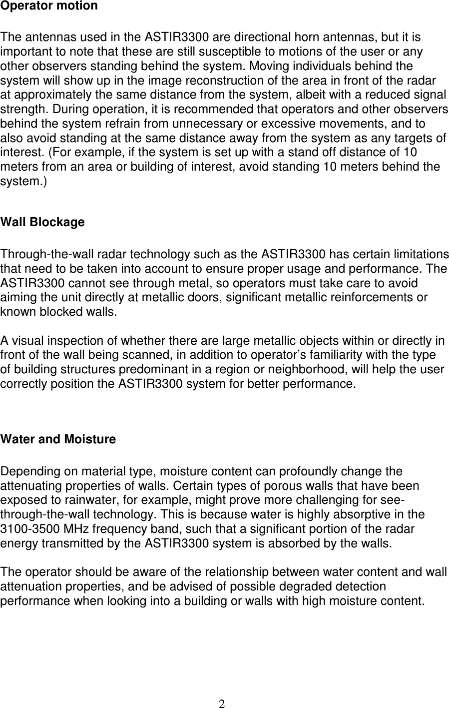   2Operator motion  The antennas used in the ASTIR3300 are directional horn antennas, but it is important to note that these are still susceptible to motions of the user or any other observers standing behind the system. Moving individuals behind the system will show up in the image reconstruction of the area in front of the radar at approximately the same distance from the system, albeit with a reduced signal strength. During operation, it is recommended that operators and other observers behind the system refrain from unnecessary or excessive movements, and to also avoid standing at the same distance away from the system as any targets of interest. (For example, if the system is set up with a stand off distance of 10 meters from an area or building of interest, avoid standing 10 meters behind the system.)   Wall Blockage  Through-the-wall radar technology such as the ASTIR3300 has certain limitations that need to be taken into account to ensure proper usage and performance. The ASTIR3300 cannot see through metal, so operators must take care to avoid aiming the unit directly at metallic doors, significant metallic reinforcements or known blocked walls.   A visual inspection of whether there are large metallic objects within or directly in front of the wall being scanned, in addition to operator&rsquo;s familiarity with the type of building structures predominant in a region or neighborhood, will help the user correctly position the ASTIR3300 system for better performance.   Water and Moisture  Depending on material type, moisture content can profoundly change the attenuating properties of walls. Certain types of porous walls that have been exposed to rainwater, for example, might prove more challenging for see-through-the-wall technology. This is because water is highly absorptive in the 3100-3500 MHz frequency band, such that a significant portion of the radar energy transmitted by the ASTIR3300 system is absorbed by the walls.  The operator should be aware of the relationship between water content and wall attenuation properties, and be advised of possible degraded detection performance when looking into a building or walls with high moisture content.   