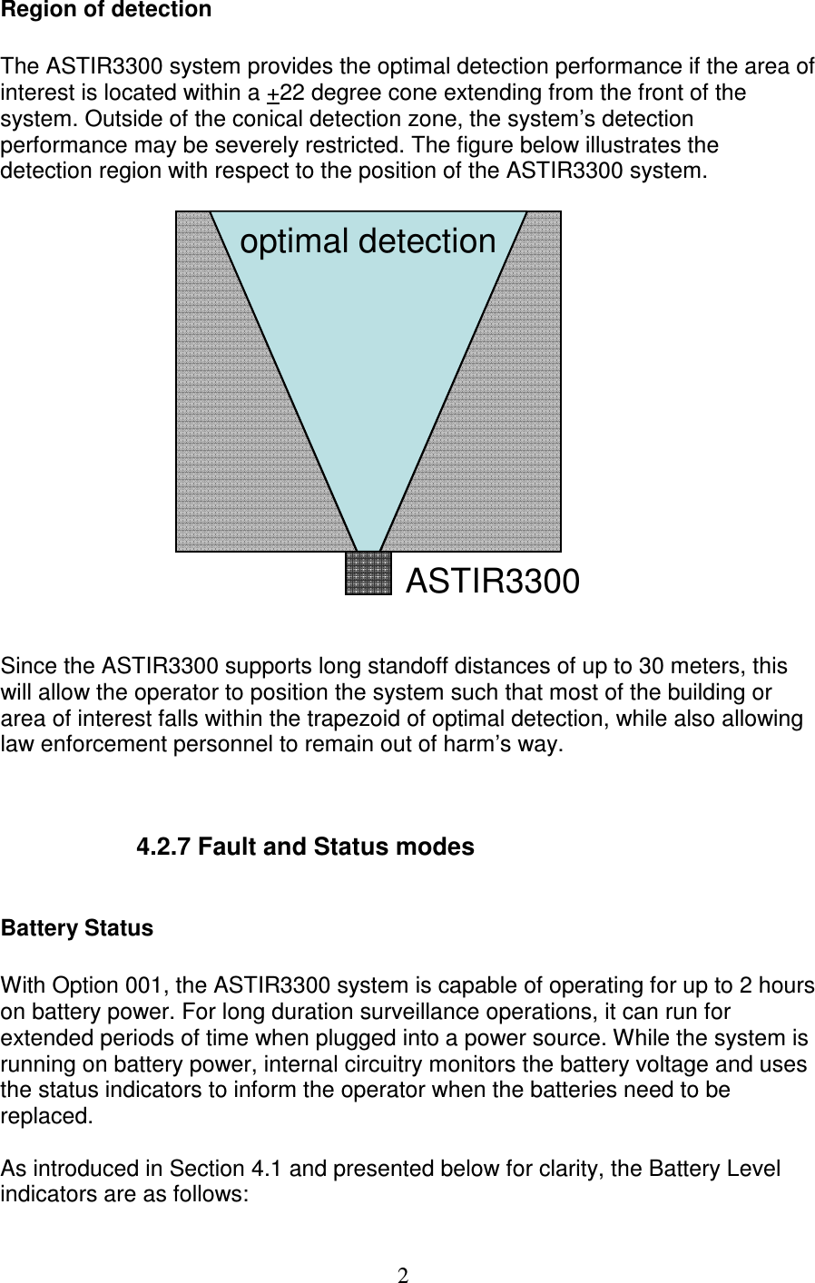   2Region of detection  The ASTIR3300 system provides the optimal detection performance if the area of interest is located within a +22 degree cone extending from the front of the system. Outside of the conical detection zone, the system&rsquo;s detection performance may be severely restricted. The figure below illustrates the detection region with respect to the position of the ASTIR3300 system.  ASTIR3300optimal detection   Since the ASTIR3300 supports long standoff distances of up to 30 meters, this will allow the operator to position the system such that most of the building or area of interest falls within the trapezoid of optimal detection, while also allowing law enforcement personnel to remain out of harm&rsquo;s way.        4.2.7 Fault and Status modes      Battery Status  With Option 001, the ASTIR3300 system is capable of operating for up to 2 hours on battery power. For long duration surveillance operations, it can run for extended periods of time when plugged into a power source. While the system is running on battery power, internal circuitry monitors the battery voltage and uses the status indicators to inform the operator when the batteries need to be replaced.   As introduced in Section 4.1 and presented below for clarity, the Battery Level indicators are as follows: 