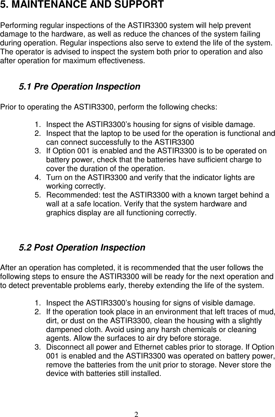  2 5. MAINTENANCE AND SUPPORT  Performing regular inspections of the ASTIR3300 system will help prevent damage to the hardware, as well as reduce the chances of the system failing during operation. Regular inspections also serve to extend the life of the system. The operator is advised to inspect the system both prior to operation and also after operation for maximum effectiveness.    5.1 Pre Operation Inspection  Prior to operating the ASTIR3300, perform the following checks:  1.  Inspect the ASTIR3300&rsquo;s housing for signs of visible damage. 2.  Inspect that the laptop to be used for the operation is functional and can connect successfully to the ASTIR3300 3.  If Option 001 is enabled and the ASTIR3300 is to be operated on battery power, check that the batteries have sufficient charge to cover the duration of the operation. 4.  Turn on the ASTIR3300 and verify that the indicator lights are working correctly. 5.  Recommended: test the ASTIR3300 with a known target behind a wall at a safe location. Verify that the system hardware and graphics display are all functioning correctly.     5.2 Post Operation Inspection  After an operation has completed, it is recommended that the user follows the following steps to ensure the ASTIR3300 will be ready for the next operation and to detect preventable problems early, thereby extending the life of the system.  1.  Inspect the ASTIR3300&rsquo;s housing for signs of visible damage. 2.  If the operation took place in an environment that left traces of mud, dirt, or dust on the ASTIR3300, clean the housing with a slightly dampened cloth. Avoid using any harsh chemicals or cleaning agents. Allow the surfaces to air dry before storage.   3.  Disconnect all power and Ethernet cables prior to storage. If Option 001 is enabled and the ASTIR3300 was operated on battery power, remove the batteries from the unit prior to storage. Never store the device with batteries still installed.   