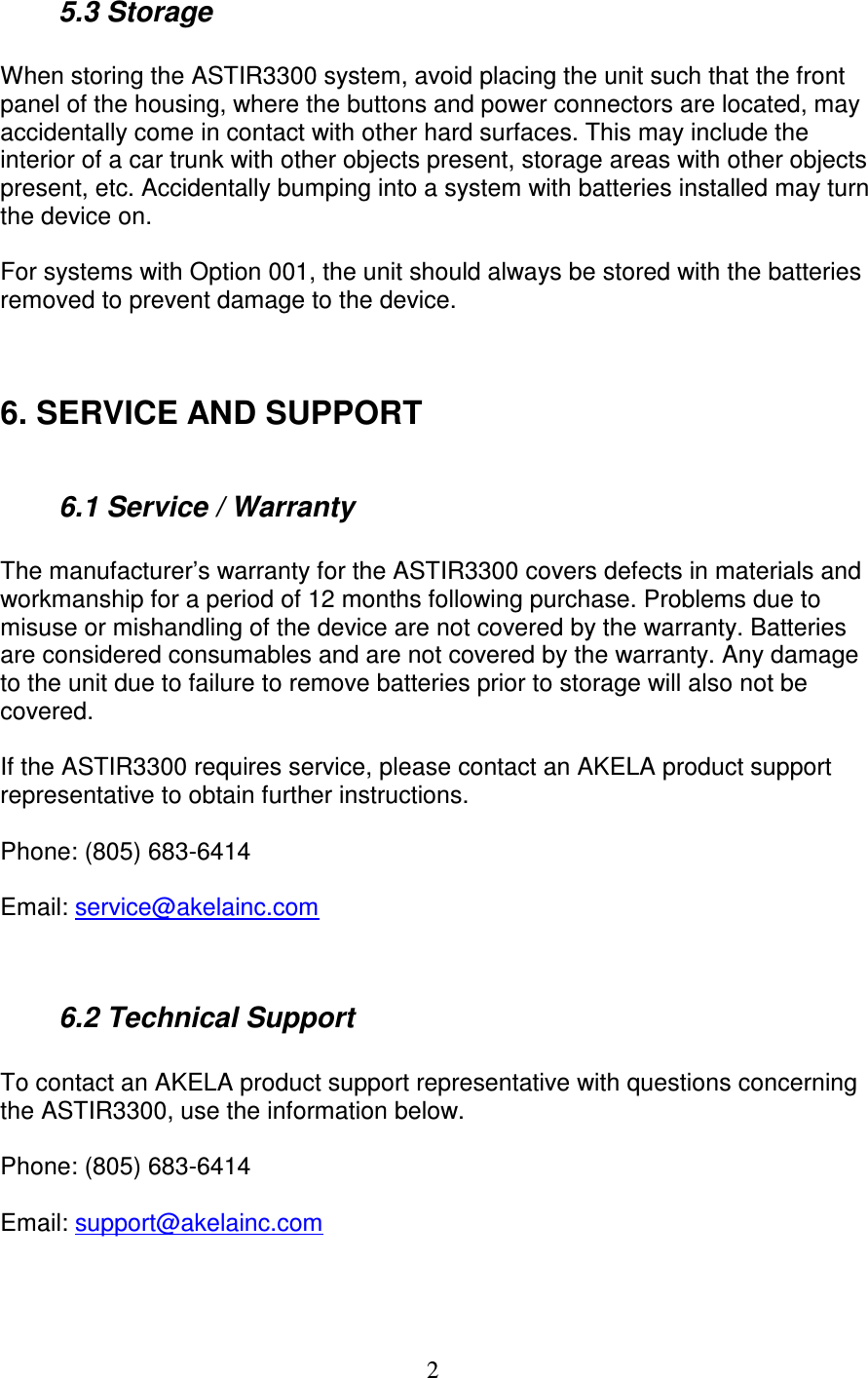   2  5.3 Storage  When storing the ASTIR3300 system, avoid placing the unit such that the front panel of the housing, where the buttons and power connectors are located, may accidentally come in contact with other hard surfaces. This may include the interior of a car trunk with other objects present, storage areas with other objects present, etc. Accidentally bumping into a system with batteries installed may turn the device on.  For systems with Option 001, the unit should always be stored with the batteries removed to prevent damage to the device.   6. SERVICE AND SUPPORT    6.1 Service / Warranty  The manufacturer&rsquo;s warranty for the ASTIR3300 covers defects in materials and workmanship for a period of 12 months following purchase. Problems due to misuse or mishandling of the device are not covered by the warranty. Batteries are considered consumables and are not covered by the warranty. Any damage to the unit due to failure to remove batteries prior to storage will also not be covered.  If the ASTIR3300 requires service, please contact an AKELA product support representative to obtain further instructions.  Phone: (805) 683-6414  Email: service@akelainc.com     6.2 Technical Support  To contact an AKELA product support representative with questions concerning the ASTIR3300, use the information below.  Phone: (805) 683-6414  Email: support@akelainc.com   