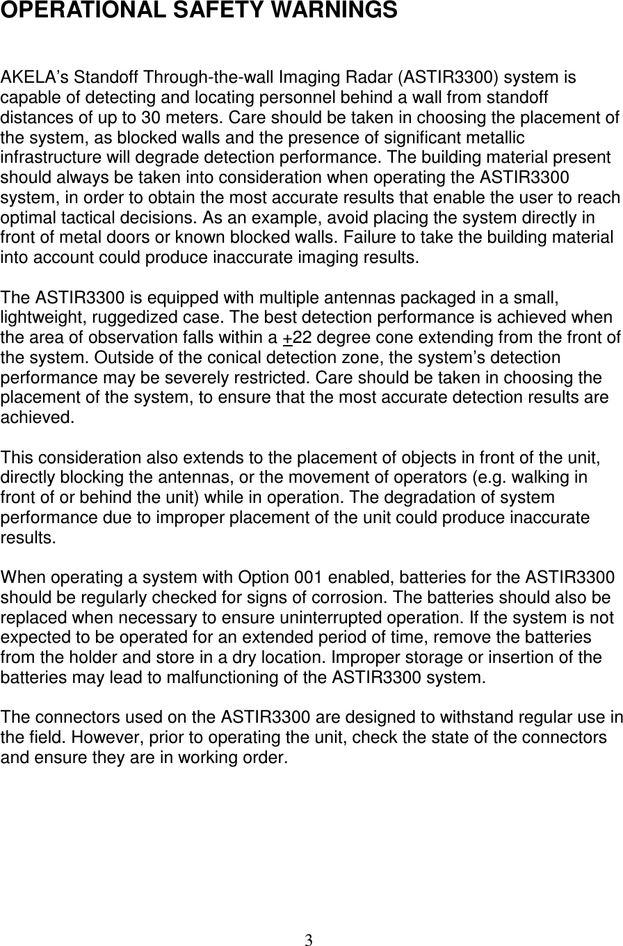   3  OPERATIONAL SAFETY WARNINGS   AKELA&rsquo;s Standoff Through-the-wall Imaging Radar (ASTIR3300) system is capable of detecting and locating personnel behind a wall from standoff distances of up to 30 meters. Care should be taken in choosing the placement of the system, as blocked walls and the presence of significant metallic infrastructure will degrade detection performance. The building material present should always be taken into consideration when operating the ASTIR3300 system, in order to obtain the most accurate results that enable the user to reach optimal tactical decisions. As an example, avoid placing the system directly in front of metal doors or known blocked walls. Failure to take the building material into account could produce inaccurate imaging results.  The ASTIR3300 is equipped with multiple antennas packaged in a small, lightweight, ruggedized case. The best detection performance is achieved when the area of observation falls within a +22 degree cone extending from the front of the system. Outside of the conical detection zone, the system&rsquo;s detection performance may be severely restricted. Care should be taken in choosing the placement of the system, to ensure that the most accurate detection results are achieved.   This consideration also extends to the placement of objects in front of the unit, directly blocking the antennas, or the movement of operators (e.g. walking in front of or behind the unit) while in operation. The degradation of system performance due to improper placement of the unit could produce inaccurate results.  When operating a system with Option 001 enabled, batteries for the ASTIR3300 should be regularly checked for signs of corrosion. The batteries should also be replaced when necessary to ensure uninterrupted operation. If the system is not expected to be operated for an extended period of time, remove the batteries from the holder and store in a dry location. Improper storage or insertion of the batteries may lead to malfunctioning of the ASTIR3300 system.  The connectors used on the ASTIR3300 are designed to withstand regular use in the field. However, prior to operating the unit, check the state of the connectors and ensure they are in working order.        