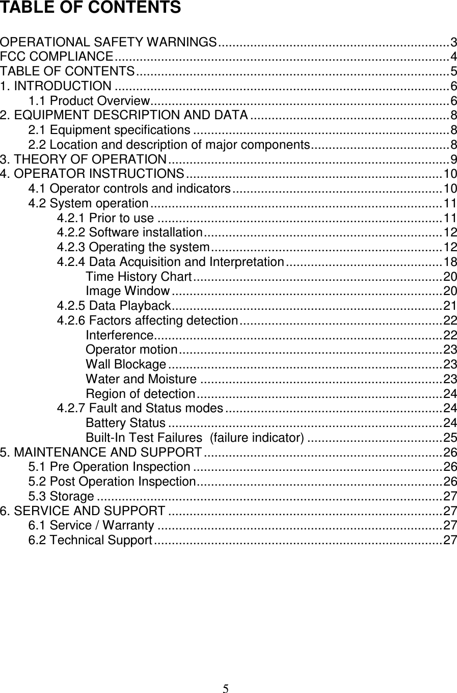   5  TABLE OF CONTENTS  OPERATIONAL SAFETY WARNINGS.................................................................3 FCC COMPLIANCE..............................................................................................4 TABLE OF CONTENTS........................................................................................5 1. INTRODUCTION ..............................................................................................6 1.1 Product Overview....................................................................................6 2. EQUIPMENT DESCRIPTION AND DATA ........................................................8 2.1 Equipment specifications ........................................................................8 2.2 Location and description of major components.......................................8 3. THEORY OF OPERATION...............................................................................9 4. OPERATOR INSTRUCTIONS........................................................................10 4.1 Operator controls and indicators...........................................................10 4.2 System operation..................................................................................11 4.2.1 Prior to use ................................................................................11 4.2.2 Software installation...................................................................12 4.2.3 Operating the system.................................................................12 4.2.4 Data Acquisition and Interpretation............................................18 Time History Chart......................................................................20 Image Window ............................................................................20 4.2.5 Data Playback............................................................................21 4.2.6 Factors affecting detection.........................................................22 Interference.................................................................................22 Operator motion..........................................................................23 Wall Blockage.............................................................................23 Water and Moisture ....................................................................23 Region of detection.....................................................................24 4.2.7 Fault and Status modes.............................................................24 Battery Status .............................................................................24 Built-In Test Failures  (failure indicator) ......................................25 5. MAINTENANCE AND SUPPORT...................................................................26 5.1 Pre Operation Inspection ......................................................................26 5.2 Post Operation Inspection.....................................................................26 5.3 Storage .................................................................................................27 6. SERVICE AND SUPPORT .............................................................................27 6.1 Service / Warranty ................................................................................27 6.2 Technical Support.................................................................................27   