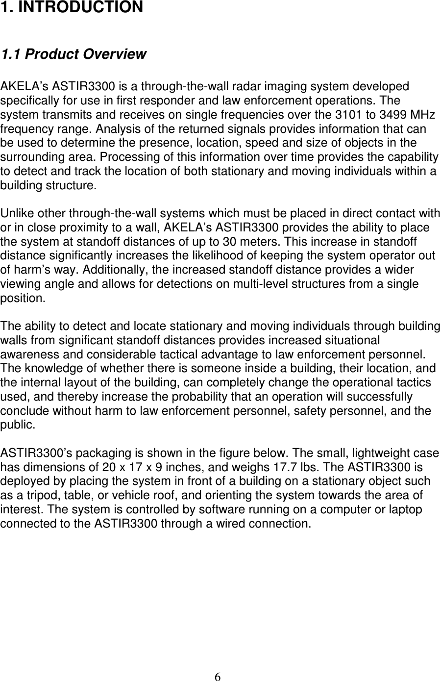   6 1. INTRODUCTION    1.1 Product Overview  AKELA&rsquo;s ASTIR3300 is a through-the-wall radar imaging system developed specifically for use in first responder and law enforcement operations. The system transmits and receives on single frequencies over the 3101 to 3499 MHz frequency range. Analysis of the returned signals provides information that can be used to determine the presence, location, speed and size of objects in the surrounding area. Processing of this information over time provides the capability to detect and track the location of both stationary and moving individuals within a building structure.  Unlike other through-the-wall systems which must be placed in direct contact with or in close proximity to a wall, AKELA&rsquo;s ASTIR3300 provides the ability to place the system at standoff distances of up to 30 meters. This increase in standoff distance significantly increases the likelihood of keeping the system operator out of harm&rsquo;s way. Additionally, the increased standoff distance provides a wider viewing angle and allows for detections on multi-level structures from a single position.  The ability to detect and locate stationary and moving individuals through building walls from significant standoff distances provides increased situational awareness and considerable tactical advantage to law enforcement personnel. The knowledge of whether there is someone inside a building, their location, and the internal layout of the building, can completely change the operational tactics used, and thereby increase the probability that an operation will successfully conclude without harm to law enforcement personnel, safety personnel, and the public.  ASTIR3300&rsquo;s packaging is shown in the figure below. The small, lightweight case has dimensions of 20 x 17 x 9 inches, and weighs 17.7 lbs. The ASTIR3300 is deployed by placing the system in front of a building on a stationary object such as a tripod, table, or vehicle roof, and orienting the system towards the area of interest. The system is controlled by software running on a computer or laptop connected to the ASTIR3300 through a wired connection.  