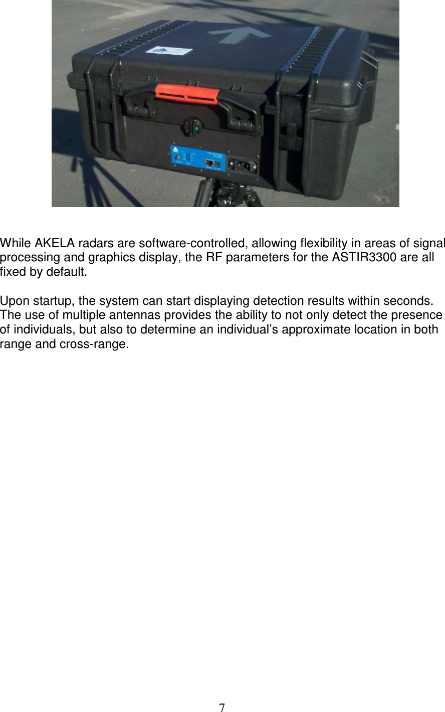   7    While AKELA radars are software-controlled, allowing flexibility in areas of signal processing and graphics display, the RF parameters for the ASTIR3300 are all fixed by default.   Upon startup, the system can start displaying detection results within seconds. The use of multiple antennas provides the ability to not only detect the presence of individuals, but also to determine an individual&rsquo;s approximate location in both range and cross-range.  