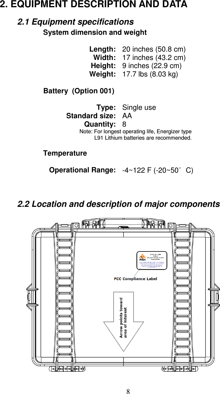   8  2. EQUIPMENT DESCRIPTION AND DATA   2.1 Equipment specifications     System dimension and weight  Length: 20 inches (50.8 cm) Width: 17 inches (43.2 cm) Height: 9 inches (22.9 cm) Weight: 17.7 lbs (8.03 kg)      Battery  (Option 001)  Type: Single use Standard size: AA Quantity: 8 Note: For longest operating life, Energizer type  L91 Lithium batteries are recommended.      Temperature  Operational Range: -4~122 F (-20~50∘C)       2.2 Location and description of major components 