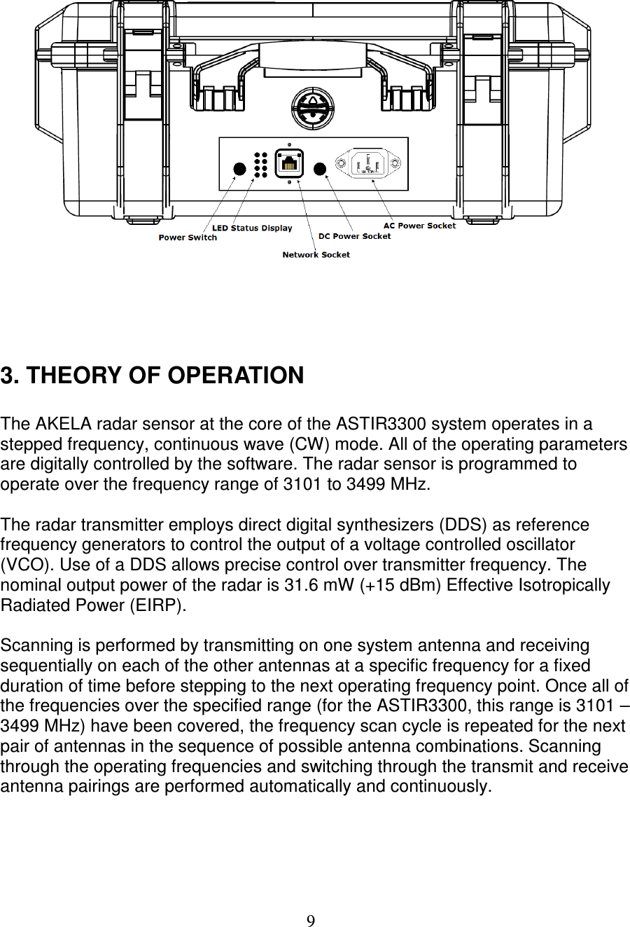   9       3. THEORY OF OPERATION  The AKELA radar sensor at the core of the ASTIR3300 system operates in a stepped frequency, continuous wave (CW) mode. All of the operating parameters are digitally controlled by the software. The radar sensor is programmed to operate over the frequency range of 3101 to 3499 MHz.   The radar transmitter employs direct digital synthesizers (DDS) as reference frequency generators to control the output of a voltage controlled oscillator (VCO). Use of a DDS allows precise control over transmitter frequency. The nominal output power of the radar is 31.6 mW (+15 dBm) Effective Isotropically Radiated Power (EIRP).  Scanning is performed by transmitting on one system antenna and receiving sequentially on each of the other antennas at a specific frequency for a fixed duration of time before stepping to the next operating frequency point. Once all of the frequencies over the specified range (for the ASTIR3300, this range is 3101 &ndash; 3499 MHz) have been covered, the frequency scan cycle is repeated for the next pair of antennas in the sequence of possible antenna combinations. Scanning through the operating frequencies and switching through the transmit and receive antenna pairings are performed automatically and continuously.     
