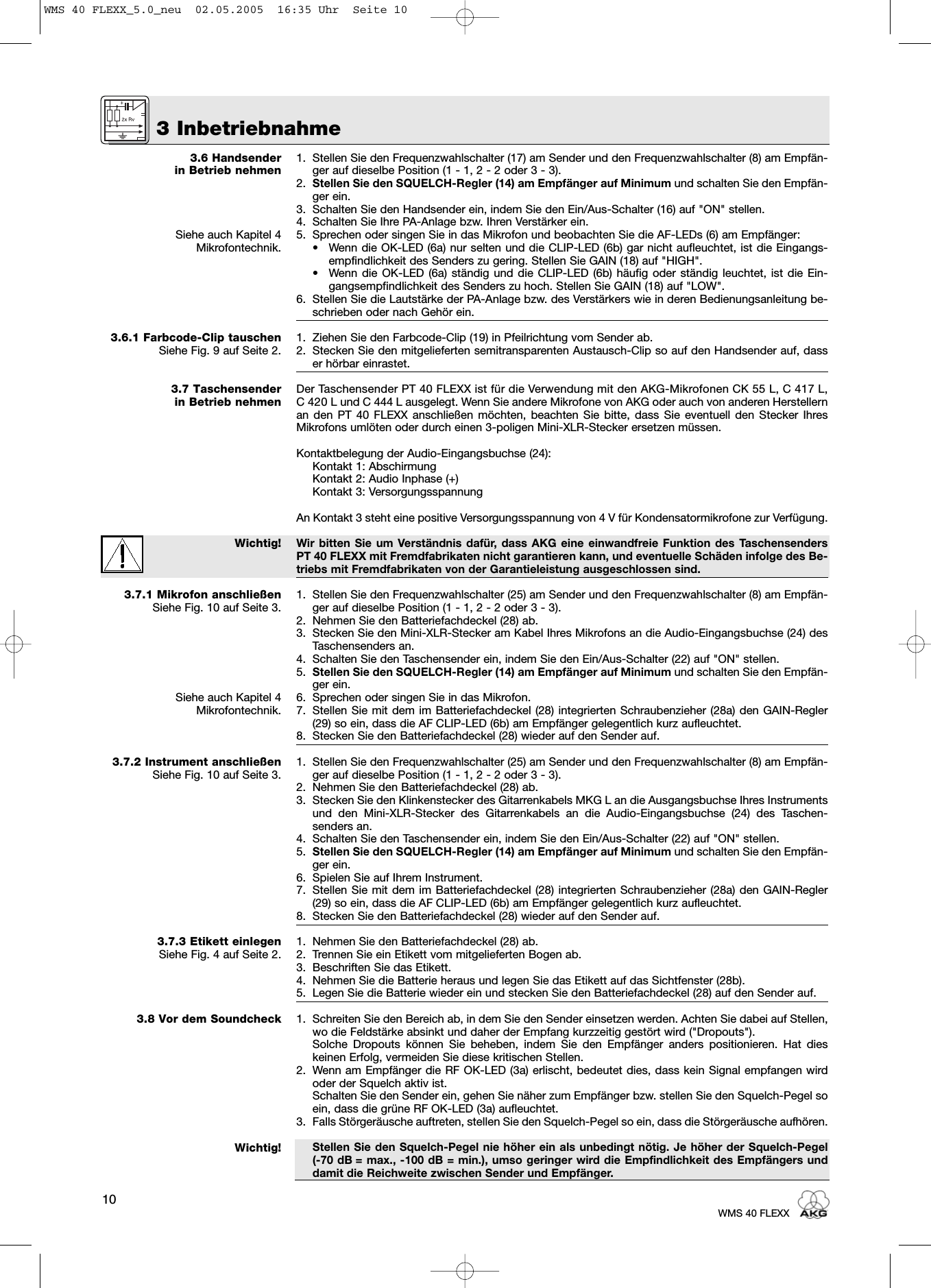 3 Inbetriebnahme10WMS 40 FLEXX3.6 Handsenderin Betrieb nehmenSiehe auch Kapitel 4Mikrofontechnik.3.6.1 Farbcode-Clip tauschenSiehe Fig. 9 auf Seite 2.3.7 Taschensender in Betrieb nehmenWichtig!3.7.1 Mikrofon anschließenSiehe Fig. 10 auf Seite 3.Siehe auch Kapitel 4Mikrofontechnik.3.7.2 Instrument anschließenSiehe Fig. 10 auf Seite 3.3.7.3 Etikett einlegenSiehe Fig. 4 auf Seite 2.3.8 Vor dem SoundcheckWichtig!1. Stellen Sie den Frequenzwahlschalter (17) am Sender und den Frequenzwahlschalter (8) am Empfän-ger auf dieselbe Position (1 - 1, 2 - 2 oder 3 - 3).2. Stellen Sie den SQUELCH-Regler (14) am Empfänger auf Minimum und schalten Sie den Empfän-ger ein.3. Schalten Sie den Handsender ein, indem Sie den Ein/Aus-Schalter (16) auf &quot;ON&quot; stellen.4. Schalten Sie Ihre PA-Anlage bzw. Ihren Verstärker ein.5. Sprechen oder singen Sie in das Mikrofon und beobachten Sie die AF-LEDs (6) am Empfänger:• Wenn die OK-LED (6a) nur selten und die CLIP-LED (6b) gar nicht aufleuchtet, ist die Eingangs-empfindlichkeit des Senders zu gering. Stellen Sie GAIN (18) auf &quot;HIGH&quot;.• Wenn die OK-LED (6a) ständig und die CLIP-LED (6b) häufig oder ständig leuchtet, ist die Ein-gangsempfindlichkeit des Senders zu hoch. Stellen Sie GAIN (18) auf &quot;LOW&quot;.6. Stellen Sie die Lautstärke der PA-Anlage bzw. des Verstärkers wie in deren Bedienungsanleitung be-schrieben oder nach Gehör ein.1. Ziehen Sie den Farbcode-Clip (19) in Pfeilrichtung vom Sender ab.2. Stecken Sie den mitgelieferten semitransparenten Austausch-Clip so auf den Handsender auf, dasser hörbar einrastet.Der Taschensender PT 40 FLEXX ist für die Verwendung mit den AKG-Mikrofonen CK 55 L, C 417 L,C 420 L und C 444 L ausgelegt. Wenn Sie andere Mikrofone von AKG oder auch von anderen Herstellernan den PT 40 FLEXX anschließen möchten, beachten Sie bitte, dass Sie eventuell den Stecker IhresMikrofons umlöten oder durch einen 3-poligen Mini-XLR-Stecker ersetzen müssen.Kontaktbelegung der Audio-Eingangsbuchse (24):Kontakt 1: AbschirmungKontakt 2: Audio Inphase (+)Kontakt 3: VersorgungsspannungAn Kontakt 3 steht eine positive Versorgungsspannung von 4 V für Kondensatormikrofone zur Verfügung.Wir bitten Sie um Verständnis dafür, dass AKG eine einwandfreie Funktion des TaschensendersPT 40 FLEXX mit Fremdfabrikaten nicht garantieren kann, und eventuelle Schäden infolge des Be-triebs mit Fremdfabrikaten von der Garantieleistung ausgeschlossen sind.1. Stellen Sie den Frequenzwahlschalter (25) am Sender und den Frequenzwahlschalter (8) am Empfän-ger auf dieselbe Position (1 - 1, 2 - 2 oder 3 - 3).2. Nehmen Sie den Batteriefachdeckel (28) ab.3. Stecken Sie den Mini-XLR-Stecker am Kabel Ihres Mikrofons an die Audio-Eingangsbuchse (24) desTaschensenders an.4. Schalten Sie den Taschensender ein, indem Sie den Ein/Aus-Schalter (22) auf &quot;ON&quot; stellen.5. Stellen Sie den SQUELCH-Regler (14) am Empfänger auf Minimum und schalten Sie den Empfän-ger ein.6. Sprechen oder singen Sie in das Mikrofon.7. Stellen Sie mit dem im Batteriefachdeckel (28) integrierten Schraubenzieher (28a) den GAIN-Regler(29) so ein, dass die AF CLIP-LED (6b) am Empfänger gelegentlich kurz aufleuchtet.8. Stecken Sie den Batteriefachdeckel (28) wieder auf den Sender auf.1. Stellen Sie den Frequenzwahlschalter (25) am Sender und den Frequenzwahlschalter (8) am Empfän-ger auf dieselbe Position (1 - 1, 2 - 2 oder 3 - 3).2. Nehmen Sie den Batteriefachdeckel (28) ab.3. Stecken Sie den Klinkenstecker des Gitarrenkabels MKG L an die Ausgangsbuchse Ihres Instrumentsund den Mini-XLR-Stecker des Gitarrenkabels an die Audio-Eingangsbuchse (24) des Taschen-senders an.4. Schalten Sie den Taschensender ein, indem Sie den Ein/Aus-Schalter (22) auf &quot;ON&quot; stellen.5. Stellen Sie den SQUELCH-Regler (14) am Empfänger auf Minimum und schalten Sie den Empfän-ger ein.6. Spielen Sie auf Ihrem Instrument.7. Stellen Sie mit dem im Batteriefachdeckel (28) integrierten Schraubenzieher (28a) den GAIN-Regler(29) so ein, dass die AF CLIP-LED (6b) am Empfänger gelegentlich kurz aufleuchtet.8. Stecken Sie den Batteriefachdeckel (28) wieder auf den Sender auf.1. Nehmen Sie den Batteriefachdeckel (28) ab.2. Trennen Sie ein Etikett vom mitgelieferten Bogen ab.3. Beschriften Sie das Etikett.4. Nehmen Sie die Batterie heraus und legen Sie das Etikett auf das Sichtfenster (28b).5. Legen Sie die Batterie wieder ein und stecken Sie den Batteriefachdeckel (28) auf den Sender auf.1. Schreiten Sie den Bereich ab, in dem Sie den Sender einsetzen werden. Achten Sie dabei auf Stellen,wo die Feldstärke absinkt und daher der Empfang kurzzeitig gestört wird (&quot;Dropouts&quot;).Solche Dropouts können Sie beheben, indem Sie den Empfänger anders positionieren. Hat dieskeinen Erfolg, vermeiden Sie diese kritischen Stellen.2. Wenn am Empfänger die RF OK-LED (3a) erlischt, bedeutet dies, dass kein Signal empfangen wirdoder der Squelch aktiv ist.Schalten Sie den Sender ein, gehen Sie näher zum Empfänger bzw. stellen Sie den Squelch-Pegel soein, dass die grüne RF OK-LED (3a) aufleuchtet.3. Falls Störgeräusche auftreten, stellen Sie den Squelch-Pegel so ein, dass die Störgeräusche aufhören.Stellen Sie den Squelch-Pegel nie höher ein als unbedingt nötig. Je höher der Squelch-Pegel (-70 dB = max., -100 dB = min.), umso geringer wird die Empfindlichkeit des Empfängers unddamit die Reichweite zwischen Sender und Empfänger.WMS 40 FLEXX_5.0_neu  02.05.2005  16:35 Uhr  Seite 10