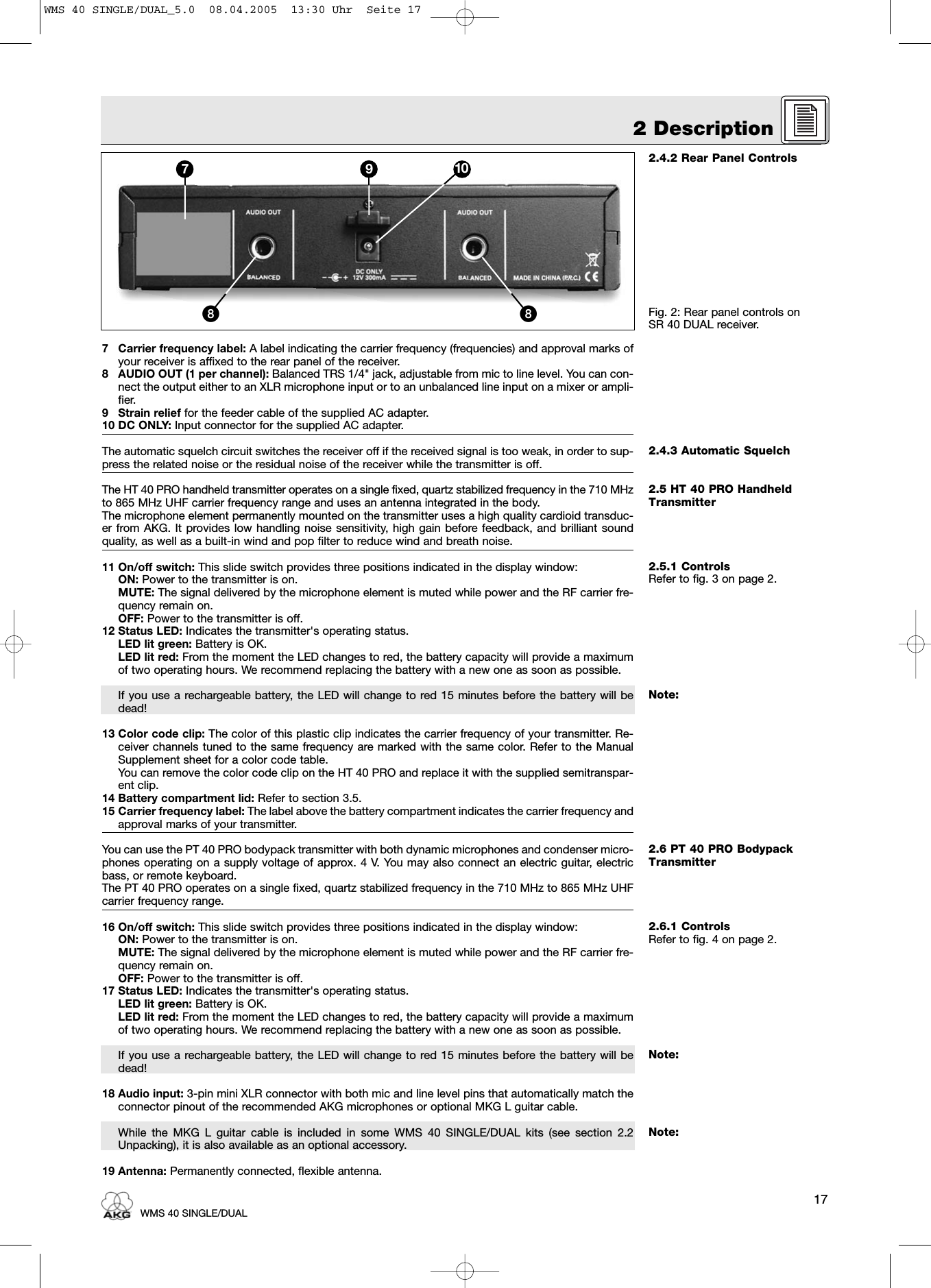 2.4.2 Rear Panel ControlsFig. 2: Rear panel controls on SR 40 DUAL receiver.2.4.3 Automatic Squelch2.5 HT 40 PRO HandheldTransmitter2.5.1 ControlsRefer to fig. 3 on page 2.Note:2.6 PT 40 PRO BodypackTransmitter2.6.1 ControlsRefer to fig. 4 on page 2.Note:Note:7 Carrier frequency label: A label indicating the carrier frequency (frequencies) and approval marks ofyour receiver is affixed to the rear panel of the receiver.8 AUDIO OUT (1 per channel): Balanced TRS 1/4&quot; jack, adjustable from mic to line level. You can con-nect the output either to an XLR microphone input or to an unbalanced line input on a mixer or ampli-fier.9 Strain relief for the feeder cable of the supplied AC adapter.10 DC ONLY: Input connector for the supplied AC adapter.The automatic squelch circuit switches the receiver off if the received signal is too weak, in order to sup-press the related noise or the residual noise of the receiver while the transmitter is off.The HT 40 PRO handheld transmitter operates on a single fixed, quartz stabilized frequency in the 710 MHzto 865 MHz UHF carrier frequency range and uses an antenna integrated in the body.The microphone element permanently mounted on the transmitter uses a high quality cardioid transduc-er from AKG. It provides low handling noise sensitivity, high gain before feedback, and brilliant soundquality, as well as a built-in wind and pop filter to reduce wind and breath noise.11 On/off switch: This slide switch provides three positions indicated in the display window:ON: Power to the transmitter is on.MUTE: The signal delivered by the microphone element is muted while power and the RF carrier fre-quency remain on.OFF: Power to the transmitter is off.12 Status LED: Indicates the transmitter&apos;s operating status.LED lit green: Battery is OK.LED lit red: From the moment the LED changes to red, the battery capacity will provide a maximumof two operating hours. We recommend replacing the battery with a new one as soon as possible.If you use a rechargeable battery, the LED will change to red 15 minutes before the battery will bedead!13 Color code clip: The color of this plastic clip indicates the carrier frequency of your transmitter. Re-ceiver channels tuned to the same frequency are marked with the same color. Refer to the ManualSupplement sheet for a color code table.You can remove the color code clip on the HT 40 PRO and replace it with the supplied semitranspar-ent clip.14 Battery compartment lid: Refer to section 3.5.15 Carrier frequency label: The label above the battery compartment indicates the carrier frequency andapproval marks of your transmitter.You can use the PT 40 PRO bodypack transmitter with both dynamic microphones and condenser micro-phones operating on a supply voltage of approx. 4 V. You may also connect an electric guitar, electricbass, or remote keyboard.The PT 40 PRO operates on a single fixed, quartz stabilized frequency in the 710 MHz to 865 MHz UHFcarrier frequency range.16 On/off switch: This slide switch provides three positions indicated in the display window:ON: Power to the transmitter is on.MUTE: The signal delivered by the microphone element is muted while power and the RF carrier fre-quency remain on.OFF: Power to the transmitter is off.17 Status LED: Indicates the transmitter&apos;s operating status.LED lit green: Battery is OK.LED lit red: From the moment the LED changes to red, the battery capacity will provide a maximumof two operating hours. We recommend replacing the battery with a new one as soon as possible.If you use a rechargeable battery, the LED will change to red 15 minutes before the battery will bedead!18 Audio input: 3-pin mini XLR connector with both mic and line level pins that automatically match theconnector pinout of the recommended AKG microphones or optional MKG L guitar cable.While the MKG L guitar cable is included in some WMS 40 SINGLE/DUAL kits (see section 2.2Unpacking), it is also available as an optional accessory.19 Antenna: Permanently connected, flexible antenna.172 DescriptionWMS 40 SINGLE/DUAL7 9 10ᕨᕨWMS 40 SINGLE/DUAL_5.0  08.04.2005  13:30 Uhr  Seite 17