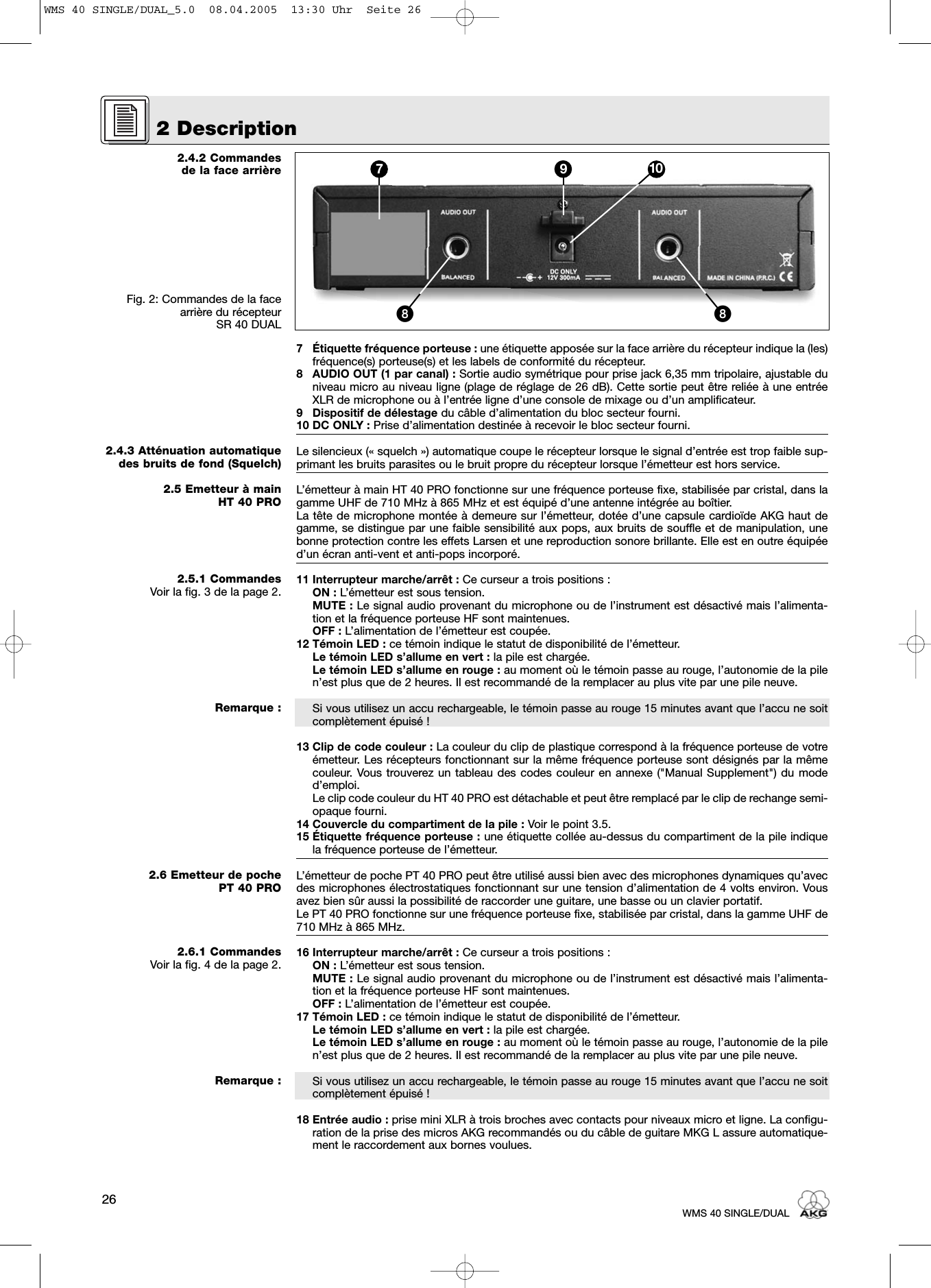 2.4.2 Commandes de la face arrièreFig. 2: Commandes de la facearrière du récepteur SR 40 DUAL2.4.3 Atténuation automatiquedes bruits de fond (Squelch)2.5 Emetteur à main HT 40 PRO2.5.1 CommandesVoir la fig. 3 de la page 2.Remarque :2.6 Emetteur de poche PT 40 PRO2.6.1 CommandesVoir la fig. 4 de la page 2.Remarque :7 Étiquette fréquence porteuse : une étiquette apposée sur la face arrière du récepteur indique la (les)fréquence(s) porteuse(s) et les labels de conformité du récepteur.8 AUDIO OUT (1 par canal) : Sortie audio symétrique pour prise jack 6,35 mm tripolaire, ajustable duniveau micro au niveau ligne (plage de réglage de 26 dB). Cette sortie peut être reliée à une entréeXLR de microphone ou à l’entrée ligne d’une console de mixage ou d’un amplificateur.9 Dispositif de délestage du câble d’alimentation du bloc secteur fourni.10 DC ONLY : Prise d’alimentation destinée à recevoir le bloc secteur fourni.Le silencieux (« squelch ») automatique coupe le récepteur lorsque le signal d’entrée est trop faible sup-primant les bruits parasites ou le bruit propre du récepteur lorsque l’émetteur est hors service.L’émetteur à main HT 40 PRO fonctionne sur une fréquence porteuse fixe, stabilisée par cristal, dans lagamme UHF de 710 MHz à 865 MHz et est équipé d’une antenne intégrée au boîtier.La tête de microphone montée à demeure sur l’émetteur, dotée d’une capsule cardioïde AKG haut degamme, se distingue par une faible sensibilité aux pops, aux bruits de souffle et de manipulation, unebonne protection contre les effets Larsen et une reproduction sonore brillante. Elle est en outre équipéed’un écran anti-vent et anti-pops incorporé.11 Interrupteur marche/arrêt : Ce curseur a trois positions :ON : L’émetteur est sous tension.MUTE : Le signal audio provenant du microphone ou de l’instrument est désactivé mais l’alimenta-tion et la fréquence porteuse HF sont maintenues.OFF : L’alimentation de l’émetteur est coupée.12 Témoin LED : ce témoin indique le statut de disponibilité de l’émetteur.Le témoin LED s’allume en vert : la pile est chargée.Le témoin LED s’allume en rouge : au moment où le témoin passe au rouge, l’autonomie de la pilen’est plus que de 2 heures. Il est recommandé de la remplacer au plus vite par une pile neuve.Si vous utilisez un accu rechargeable, le témoin passe au rouge 15 minutes avant que l’accu ne soitcomplètement épuisé !13 Clip de code couleur : La couleur du clip de plastique correspond à la fréquence porteuse de votreémetteur. Les récepteurs fonctionnant sur la même fréquence porteuse sont désignés par la mêmecouleur. Vous trouverez un tableau des codes couleur en annexe (&quot;Manual Supplement&quot;) du moded’emploi.Le clip code couleur du HT 40 PRO est détachable et peut être remplacé par le clip de rechange semi-opaque fourni.14 Couvercle du compartiment de la pile : Voir le point 3.5.15 Étiquette fréquence porteuse : une étiquette collée au-dessus du compartiment de la pile indiquela fréquence porteuse de l’émetteur.L’émetteur de poche PT 40 PRO peut être utilisé aussi bien avec des microphones dynamiques qu’avecdes microphones électrostatiques fonctionnant sur une tension d’alimentation de 4 volts environ. Vousavez bien sûr aussi la possibilité de raccorder une guitare, une basse ou un clavier portatif.Le PT 40 PRO fonctionne sur une fréquence porteuse fixe, stabilisée par cristal, dans la gamme UHF de710 MHz à 865 MHz. 16 Interrupteur marche/arrêt : Ce curseur a trois positions :ON : L’émetteur est sous tension.MUTE : Le signal audio provenant du microphone ou de l’instrument est désactivé mais l’alimenta-tion et la fréquence porteuse HF sont maintenues.OFF : L’alimentation de l’émetteur est coupée.17 Témoin LED : ce témoin indique le statut de disponibilité de l’émetteur.Le témoin LED s’allume en vert : la pile est chargée.Le témoin LED s’allume en rouge : au moment où le témoin passe au rouge, l’autonomie de la pilen’est plus que de 2 heures. Il est recommandé de la remplacer au plus vite par une pile neuve.Si vous utilisez un accu rechargeable, le témoin passe au rouge 15 minutes avant que l’accu ne soitcomplètement épuisé !18 Entrée audio : prise mini XLR à trois broches avec contacts pour niveaux micro et ligne. La configu-ration de la prise des micros AKG recommandés ou du câble de guitare MKG L assure automatique-ment le raccordement aux bornes voulues.2 Description26WMS 40 SINGLE/DUAL7 9 10ᕨᕨWMS 40 SINGLE/DUAL_5.0  08.04.2005  13:30 Uhr  Seite 26