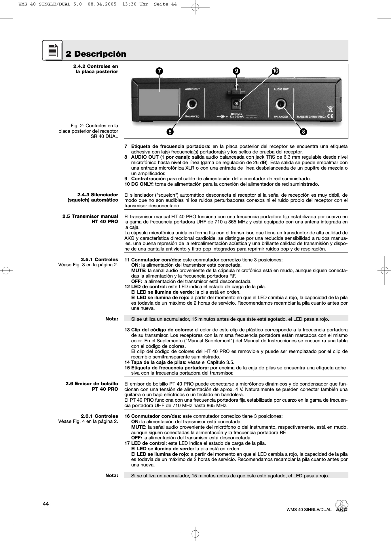 2.4.2 Controles en la placa posteriorFig. 2: Controles en la placa posterior del receptor SR 40 DUAL2.4.3 Silenciador (squelch) automático2.5 Transmisor manualHT 40 PRO2.5.1 ControlesVéase Fig. 3 en la página 2.Nota:2.6 Emisor de bolsillo PT 40 PRO2.6.1 ControlesVéase Fig. 4 en la página 2.Nota:7 Etiqueta de frecuencia portadora: en la placa posterior del receptor se encuentra una etiquetaadhesiva con la(s) frecuencia(s) portadora(s) y los sellos de prueba del receptor.8 AUDIO OUT (1 por canal): salida audio balanceada con jack TRS de 6,3 mm regulable desde nivelmicrofónico hasta nivel de línea (gama de regulación de 26 dB). Esta salida se puede empalmar conuna entrada microfónica XLR o con una entrada de línea desbalanceada de un pupitre de mezcla oun amplificador. 9 Contratracción para el cable de alimentación del alimentador de red suministrado.10 DC ONLY: toma de alimentación para la conexión del alimentador de red suministrado.El silenciador (&quot;squelch&quot;) automático desconecta el receptor si la señal de recepción es muy débil, demodo que no son audibles ni los ruidos perturbadores conexos ni el ruido propio del receptor con eltransmisor desconectado.El transmisor manual HT 40 PRO funciona con una frecuencia portadora fija estabilizada por cuarzo enla gama de frecuencia portadora UHF de 710 a 865 MHz y está equipado con una antena integrada enla caja.La cápsula microfónica unida en forma fija con el transmisor, que tiene un transductor de alta calidad deAKG y característica direccional cardioide, se distingue por una reducida sensibilidad a ruidos manua-les, una buena represión de la retroalimentación acústica y una brillante calidad de transmisión y dispo-ne de una pantalla antiviento y filtro pop integrados para reprimir ruidos pop y de respiración. 11 Conmutador con/des: este conmutador corredizo tiene 3 posiciones:ON: la alimentación del transmisor está conectada.MUTE: la señal audio proveniente de la cápsula microfónica está en mudo, aunque siguen conecta-das la alimentación y la frecuencia portadora RF.OFF: la alimentación del transmisor está desconectada.12 LED de control: este LED indica el estado de carga de la pila.El LED se ilumina de verde: la pila está en orden.El LED se ilumina de rojo: a partir del momento en que el LED cambia a rojo, la capacidad de la pilaes todavía de un máximo de 2 horas de servicio. Recomendamos recambiar la pila cuanto antes poruna nueva.Si se utiliza un acumulador, 15 minutos antes de que éste esté agotado, el LED pasa a rojo.13 Clip del código de colores: el color de este clip de plástico corresponde a la frecuencia portadorade su transmisor. Los receptores con la misma frecuencia portadora están marcados con el mismocolor. En el Suplemento (&quot;Manual Supplement&quot;) del Manual de Instrucciones se encuentra una tablacon el código de colores.El clip del código de colores del HT 40 PRO es removible y puede ser reemplazado por el clip derecambio semitransparente suministrado.14 Tapa de la caja de pilas: véase el Capítulo 3.5.15 Etiqueta de frecuencia portadora: por encima de la caja de pilas se encuentra una etiqueta adhe-siva con la frecuencia portadora del transmisor.El emisor de bolsillo PT 40 PRO puede conectarse a micrófonos dinámicos y de condensador que fun-cionan con una tensión de alimentación de aprox. 4 V. Naturalmente se pueden conectar también unaguitarra o un bajo eléctricos o un teclado en bandolera.El PT 40 PRO funciona con una frecuencia portadora fija estabilizada por cuarzo en la gama de frecuen-cia portadora UHF de 710 MHz hasta 865 MHz.16 Conmutador con/des: este conmutador corredizo tiene 3 posiciones:ON: la alimentación del transmisor está conectada.MUTE: la señal audio proveniente del micrófono o del instrumento, respectivamente, está en mudo,aunque siguen conectadas la alimentación y la frecuencia portadora RF.OFF: la alimentación del transmisor está desconectada.17 LED de control: este LED indica el estado de carga de la pila.El LED se ilumina de verde: la pila está en orden.El LED se ilumina de rojo: a partir del momento en que el LED cambia a rojo, la capacidad de la pilaes todavía de un máximo de 2 horas de servicio. Recomendamos recambiar la pila cuanto antes poruna nueva.Si se utiliza un acumulador, 15 minutos antes de que éste esté agotado, el LED pasa a rojo.2 Descripción44WMS 40 SINGLE/DUAL7 9 10ᕨᕨWMS 40 SINGLE/DUAL_5.0  08.04.2005  13:30 Uhr  Seite 44