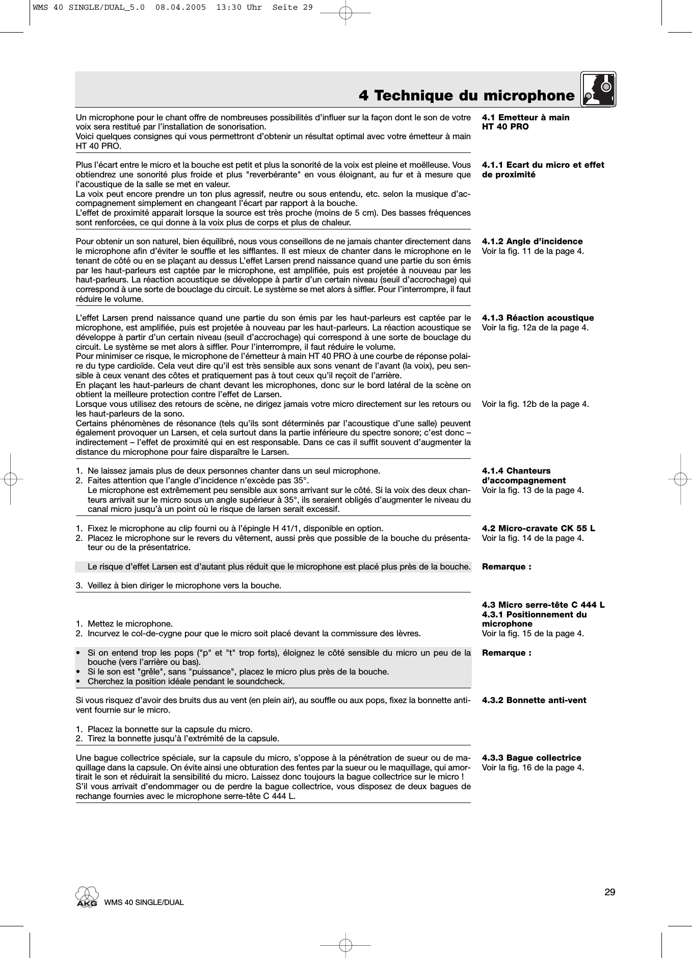 4 Technique du microphone4.1 Emetteur à mainHT 40 PRO4.1.1 Ecart du micro et effetde proximité4.1.2 Angle d’incidenceVoir la fig. 11 de la page 4.4.1.3 Réaction acoustiqueVoir la fig. 12a de la page 4.Voir la fig. 12b de la page 4.4.1.4 Chanteurs d’accompagnementVoir la fig. 13 de la page 4.4.2 Micro-cravate CK 55 LVoir la fig. 14 de la page 4.Remarque :4.3 Micro serre-tête C 444 L4.3.1 Positionnement dumicrophoneVoir la fig. 15 de la page 4.Remarque :4.3.2 Bonnette anti-vent4.3.3 Bague collectriceVoir la fig. 16 de la page 4.Un microphone pour le chant offre de nombreuses possibilités d’influer sur la façon dont le son de votrevoix sera restitué par l’installation de sonorisation.Voici quelques consignes qui vous permettront d’obtenir un résultat optimal avec votre émetteur à mainHT 40 PRO.Plus l’écart entre le micro et la bouche est petit et plus la sonorité de la voix est pleine et moëlleuse. Vousobtiendrez une sonorité plus froide et plus &quot;reverbérante&quot; en vous éloignant, au fur et à mesure quel’acoustique de la salle se met en valeur.La voix peut encore prendre un ton plus agressif, neutre ou sous entendu, etc. selon la musique d’ac-compagnement simplement en changeant l’écart par rapport à la bouche.L’effet de proximité apparait lorsque la source est très proche (moins de 5 cm). Des basses fréquencessont renforcées, ce qui donne à la voix plus de corps et plus de chaleur. Pour obtenir un son naturel, bien équilibré, nous vous conseillons de ne jamais chanter directement dansle microphone afin d’éviter le souffle et les sifflantes. Il est mieux de chanter dans le microphone en letenant de côté ou en se plaçant au dessus L’effet Larsen prend naissance quand une partie du son émispar les haut-parleurs est captée par le microphone, est amplifiée, puis est projetée à nouveau par leshaut-parleurs. La réaction acoustique se développe à partir d’un certain niveau (seuil d’accrochage) quicorrespond à une sorte de bouclage du circuit. Le système se met alors à siffler. Pour l’interrompre, il fautréduire le volume.L’effet Larsen prend naissance quand une partie du son émis par les haut-parleurs est captée par lemicrophone, est amplifiée, puis est projetée à nouveau par les haut-parleurs. La réaction acoustique sedéveloppe à partir d’un certain niveau (seuil d’accrochage) qui correspond à une sorte de bouclage ducircuit. Le système se met alors à siffler. Pour l’interrompre, il faut réduire le volume.Pour minimiser ce risque, le microphone de l’émetteur à main HT 40 PRO à une courbe de réponse polai-re du type cardioïde. Cela veut dire qu’il est très sensible aux sons venant de l’avant (la voix), peu sen-sible à ceux venant des côtes et pratiquement pas à tout ceux qu’il reçoit de l’arrière.En plaçant les haut-parleurs de chant devant les microphones, donc sur le bord latéral de la scène onobtient la meilleure protection contre l’effet de Larsen.Lorsque vous utilisez des retours de scène, ne dirigez jamais votre micro directement sur les retours oules haut-parleurs de la sono.Certains phénomènes de résonance (tels qu’ils sont déterminés par l’acoustique d’une salle) peuventégalement provoquer un Larsen, et cela surtout dans la partie inférieure du spectre sonore; c’est donc –indirectement – l’effet de proximité qui en est responsable. Dans ce cas il suffit souvent d’augmenter ladistance du microphone pour faire disparaître le Larsen.1. Ne laissez jamais plus de deux personnes chanter dans un seul microphone. 2. Faites attention que l’angle d’incidence n’excède pas 35°.Le microphone est extrêmement peu sensible aux sons arrivant sur le côté. Si la voix des deux chan-teurs arrivait sur le micro sous un angle supérieur à 35°, ils seraient obligés d’augmenter le niveau ducanal micro jusqu’à un point où le risque de larsen serait excessif.1. Fixez le microphone au clip fourni ou à l’épingle H 41/1, disponible en option.2. Placez le microphone sur le revers du vêtement, aussi près que possible de la bouche du présenta-teur ou de la présentatrice.Le risque d’effet Larsen est d’autant plus réduit que le microphone est placé plus près de la bouche.3. Veillez à bien diriger le microphone vers la bouche.1. Mettez le microphone.2. Incurvez le col-de-cygne pour que le micro soit placé devant la commissure des lèvres.• Si on entend trop les pops (&quot;p&quot; et &quot;t&quot; trop forts), éloignez le côté sensible du micro un peu de labouche (vers l’arrière ou bas).• Si le son est &quot;grêle&quot;, sans &quot;puissance&quot;, placez le micro plus près de la bouche.• Cherchez la position idéale pendant le soundcheck.Si vous risquez d’avoir des bruits dus au vent (en plein air), au souffle ou aux pops, fixez la bonnette anti-vent fournie sur le micro.1. Placez la bonnette sur la capsule du micro.2. Tirez la bonnette jusqu’à l’extrémité de la capsule.Une bague collectrice spéciale, sur la capsule du micro, s’oppose à la pénétration de sueur ou de ma-quillage dans la capsule. On évite ainsi une obturation des fentes par la sueur ou le maquillage, qui amor-tirait le son et réduirait la sensibilité du micro. Laissez donc toujours la bague collectrice sur le micro !S’il vous arrivait d’endommager ou de perdre la bague collectrice, vous disposez de deux bagues derechange fournies avec le microphone serre-tête C 444 L.29WMS 40 SINGLE/DUALWMS 40 SINGLE/DUAL_5.0  08.04.2005  13:30 Uhr  Seite 29