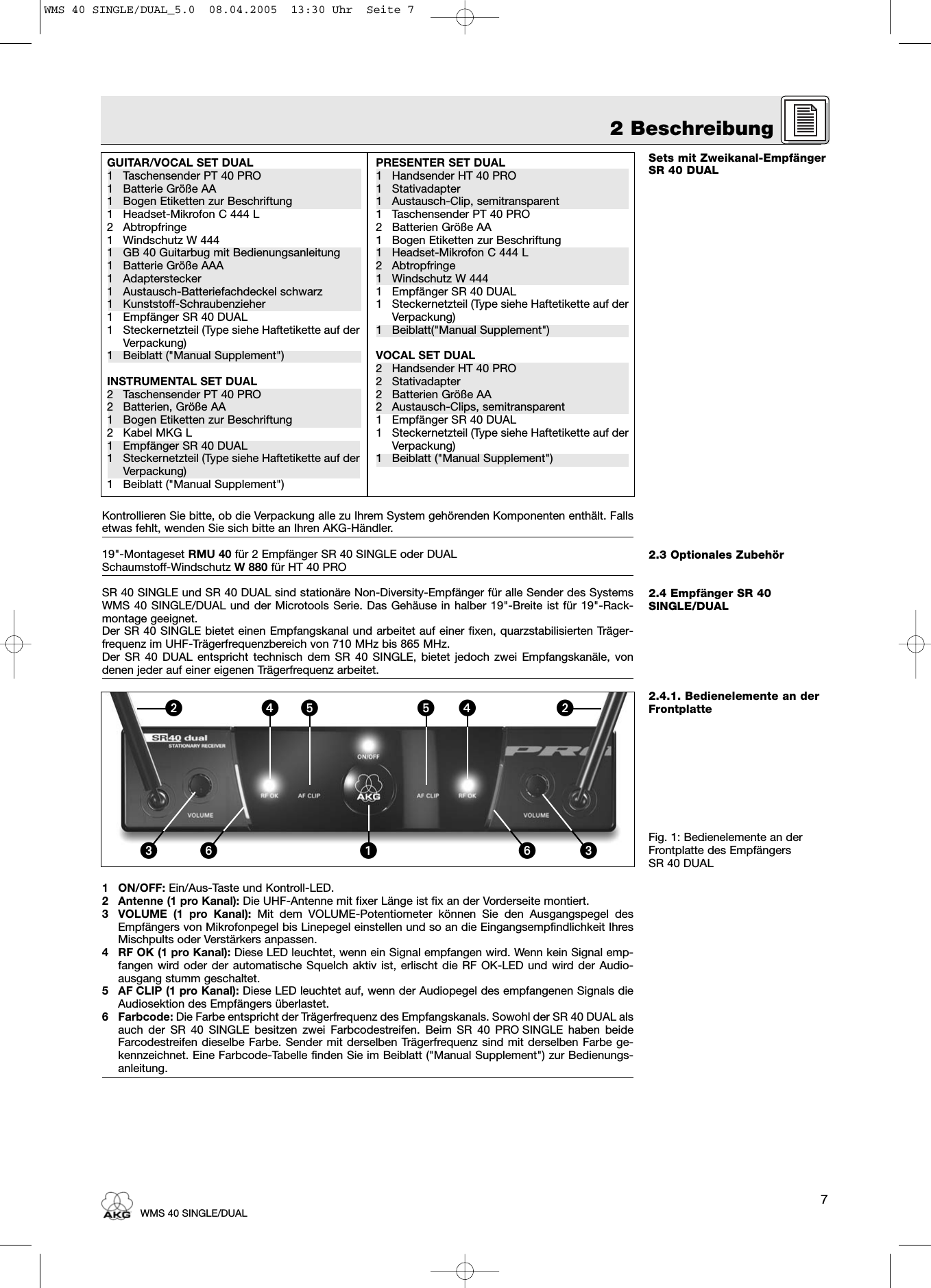 72 BeschreibungWMS 40 SINGLE/DUALSets mit Zweikanal-EmpfängerSR 40 DUAL2.3 Optionales Zubehör2.4 Empfänger SR 40SINGLE/DUAL2.4.1. Bedienelemente an derFrontplatteFig. 1: Bedienelemente an derFrontplatte des Empfängers SR 40 DUALKontrollieren Sie bitte, ob die Verpackung alle zu Ihrem System gehörenden Komponenten enthält. Fallsetwas fehlt, wenden Sie sich bitte an Ihren AKG-Händler.19&quot;-Montageset RMU 40 für 2 Empfänger SR 40 SINGLE oder DUALSchaumstoff-Windschutz W 880 für HT 40 PROSR 40 SINGLE und SR 40 DUAL sind stationäre Non-Diversity-Empfänger für alle Sender des SystemsWMS 40 SINGLE/DUAL und der Microtools Serie. Das Gehäuse in halber 19&quot;-Breite ist für 19&quot;-Rack-montage geeignet.Der SR 40 SINGLE bietet einen Empfangskanal und arbeitet auf einer fixen, quarzstabilisierten Träger-frequenz im UHF-Trägerfrequenzbereich von 710 MHz bis 865 MHz.Der SR 40 DUAL entspricht technisch dem SR 40 SINGLE, bietet jedoch zwei Empfangskanäle, vondenen jeder auf einer eigenen Trägerfrequenz arbeitet.1 ON/OFF: Ein/Aus-Taste und Kontroll-LED.2 Antenne (1 pro Kanal): Die UHF-Antenne mit fixer Länge ist fix an der Vorderseite montiert.3 VOLUME (1 pro Kanal): Mit dem VOLUME-Potentiometer können Sie den Ausgangspegel desEmpfängers von Mikrofonpegel bis Linepegel einstellen und so an die Eingangsempfindlichkeit IhresMischpults oder Verstärkers anpassen.4 RF OK (1 pro Kanal): Diese LED leuchtet, wenn ein Signal empfangen wird. Wenn kein Signal emp-fangen wird oder der automatische Squelch aktiv ist, erlischt die RF OK-LED und wird der Audio-ausgang stumm geschaltet.5 AF CLIP (1 pro Kanal): Diese LED leuchtet auf, wenn der Audiopegel des empfangenen Signals dieAudiosektion des Empfängers überlastet.6 Farbcode: Die Farbe entspricht der Trägerfrequenz des Empfangskanals. Sowohl der SR 40 DUAL alsauch der SR 40 SINGLE besitzen zwei Farbcodestreifen. Beim SR 40 PRO SINGLE haben beideFarcodestreifen dieselbe Farbe. Sender mit derselben Trägerfrequenz sind mit derselben Farbe ge-kennzeichnet. Eine Farbcode-Tabelle finden Sie im Beiblatt (&quot;Manual Supplement&quot;) zur Bedienungs-anleitung.GUITAR/VOCAL SET DUAL1 Taschensender PT 40 PRO1 Batterie Größe AA1 Bogen Etiketten zur Beschriftung1 Headset-Mikrofon C 444 L2 Abtropfringe1 Windschutz W 4441 GB 40 Guitarbug mit Bedienungsanleitung1 Batterie Größe AAA1 Adapterstecker1 Austausch-Batteriefachdeckel schwarz1 Kunststoff-Schraubenzieher1 Empfänger SR 40 DUAL1 Steckernetzteil (Type siehe Haftetikette auf derVerpackung)1 Beiblatt (&quot;Manual Supplement&quot;)INSTRUMENTAL SET DUAL2 Taschensender PT 40 PRO2 Batterien, Größe AA1 Bogen Etiketten zur Beschriftung2 Kabel MKG L1 Empfänger SR 40 DUAL1 Steckernetzteil (Type siehe Haftetikette auf derVerpackung)1 Beiblatt (&quot;Manual Supplement&quot;)PRESENTER SET DUAL1 Handsender HT 40 PRO1 Stativadapter1 Austausch-Clip, semitransparent1 Taschensender PT 40 PRO2 Batterien Größe AA1 Bogen Etiketten zur Beschriftung1 Headset-Mikrofon C 444 L2 Abtropfringe1 Windschutz W 4441 Empfänger SR 40 DUAL1 Steckernetzteil (Type siehe Haftetikette auf derVerpackung)1 Beiblatt(&quot;Manual Supplement&quot;)VOCAL SET DUAL2 Handsender HT 40 PRO2 Stativadapter2 Batterien Größe AA2 Austausch-Clips, semitransparent1 Empfänger SR 40 DUAL1 Steckernetzteil (Type siehe Haftetikette auf derVerpackung)1 Beiblatt (&quot;Manual Supplement&quot;)ᕢᕢᕡᕣ ᕦ ᕣᕦᕤ ᕤᕥᕥWMS 40 SINGLE/DUAL_5.0  08.04.2005  13:30 Uhr  Seite 7