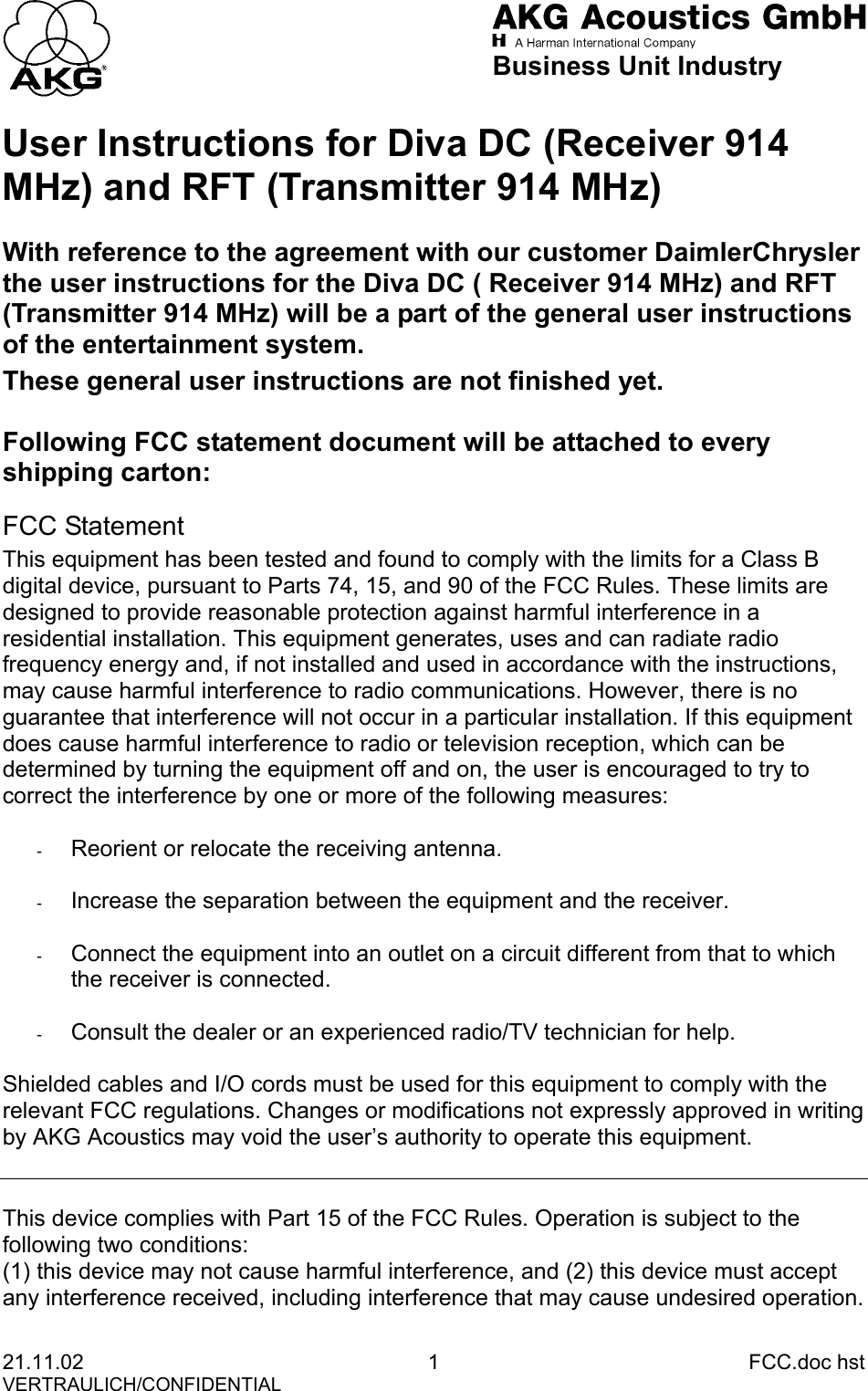                            Business Unit Industry User Instructions for Diva DC (Receiver 914 MHz) and RFT (Transmitter 914 MHz) With reference to the agreement with our customer DaimlerChrysler the user instructions for the Diva DC ( Receiver 914 MHz) and RFT (Transmitter 914 MHz) will be a part of the general user instructions of the entertainment system. These general user instructions are not finished yet.  Following FCC statement document will be attached to every shipping carton: FCC Statement This equipment has been tested and found to comply with the limits for a Class B digital device, pursuant to Parts 74, 15, and 90 of the FCC Rules. These limits are designed to provide reasonable protection against harmful interference in a residential installation. This equipment generates, uses and can radiate radio frequency energy and, if not installed and used in accordance with the instructions, may cause harmful interference to radio communications. However, there is no guarantee that interference will not occur in a particular installation. If this equipment does cause harmful interference to radio or television reception, which can be determined by turning the equipment off and on, the user is encouraged to try to correct the interference by one or more of the following measures:  -  Reorient or relocate the receiving antenna.  -  Increase the separation between the equipment and the receiver.  -  Connect the equipment into an outlet on a circuit different from that to which the receiver is connected.  -  Consult the dealer or an experienced radio/TV technician for help.  Shielded cables and I/O cords must be used for this equipment to comply with the relevant FCC regulations. Changes or modifications not expressly approved in writing by AKG Acoustics may void the user’s authority to operate this equipment.   This device complies with Part 15 of the FCC Rules. Operation is subject to the following two conditions: (1) this device may not cause harmful interference, and (2) this device must accept any interference received, including interference that may cause undesired operation. 21.11.02 1 FCC.doc hst VERTRAULICH/CONFIDENTIAL 
