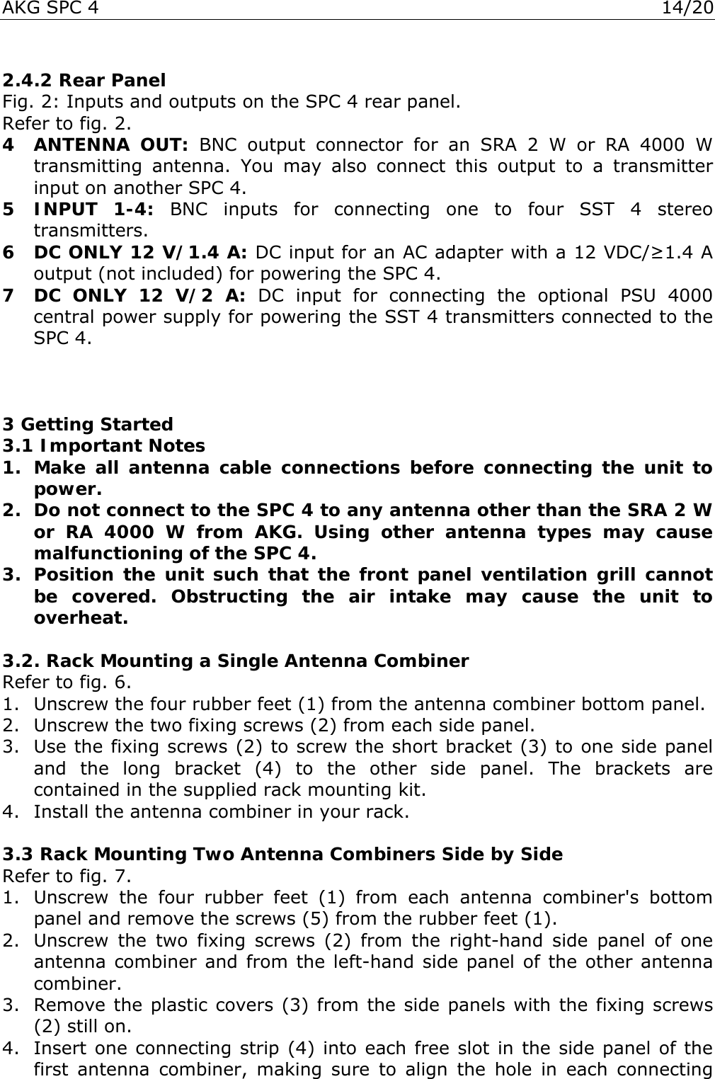 AKG SPC 4  14/20  2.4.2 Rear Panel Fig. 2: Inputs and outputs on the SPC 4 rear panel. Refer to fig. 2. 4 ANTENNA OUT: BNC output connector for an SRA 2 W or RA 4000 W transmitting antenna. You may also connect this output to a transmitter input on another SPC 4. 5 INPUT 1-4: BNC inputs for connecting one to four SST 4 stereo transmitters. 6  DC ONLY 12 V/1.4 A: DC input for an AC adapter with a 12 VDC/≥1.4 A output (not included) for powering the SPC 4. 7  DC ONLY 12 V/2 A: DC input for connecting the optional PSU 4000 central power supply for powering the SST 4 transmitters connected to the SPC 4.    3 Getting Started 3.1 Important Notes 1. Make all antenna cable connections before connecting the unit to power. 2.  Do not connect to the SPC 4 to any antenna other than the SRA 2 W or RA 4000 W from AKG. Using other antenna types may cause malfunctioning of the SPC 4. 3. Position the unit such that the front panel ventilation grill cannot be covered. Obstructing the air intake may cause the unit to overheat.  3.2. Rack Mounting a Single Antenna Combiner Refer to fig. 6. 1.  Unscrew the four rubber feet (1) from the antenna combiner bottom panel. 2.  Unscrew the two fixing screws (2) from each side panel. 3.  Use the fixing screws (2) to screw the short bracket (3) to one side panel and the long bracket (4) to the other side panel. The brackets are contained in the supplied rack mounting kit. 4.  Install the antenna combiner in your rack.  3.3 Rack Mounting Two Antenna Combiners Side by Side Refer to fig. 7. 1.  Unscrew the four rubber feet (1) from each antenna combiner&apos;s bottom panel and remove the screws (5) from the rubber feet (1). 2.  Unscrew the two fixing screws (2) from the right-hand side panel of one antenna combiner and from the left-hand side panel of the other antenna combiner. 3.  Remove the plastic covers (3) from the side panels with the fixing screws (2) still on. 4.  Insert one connecting strip (4) into each free slot in the side panel of the first antenna combiner, making sure to align the hole in each connecting 