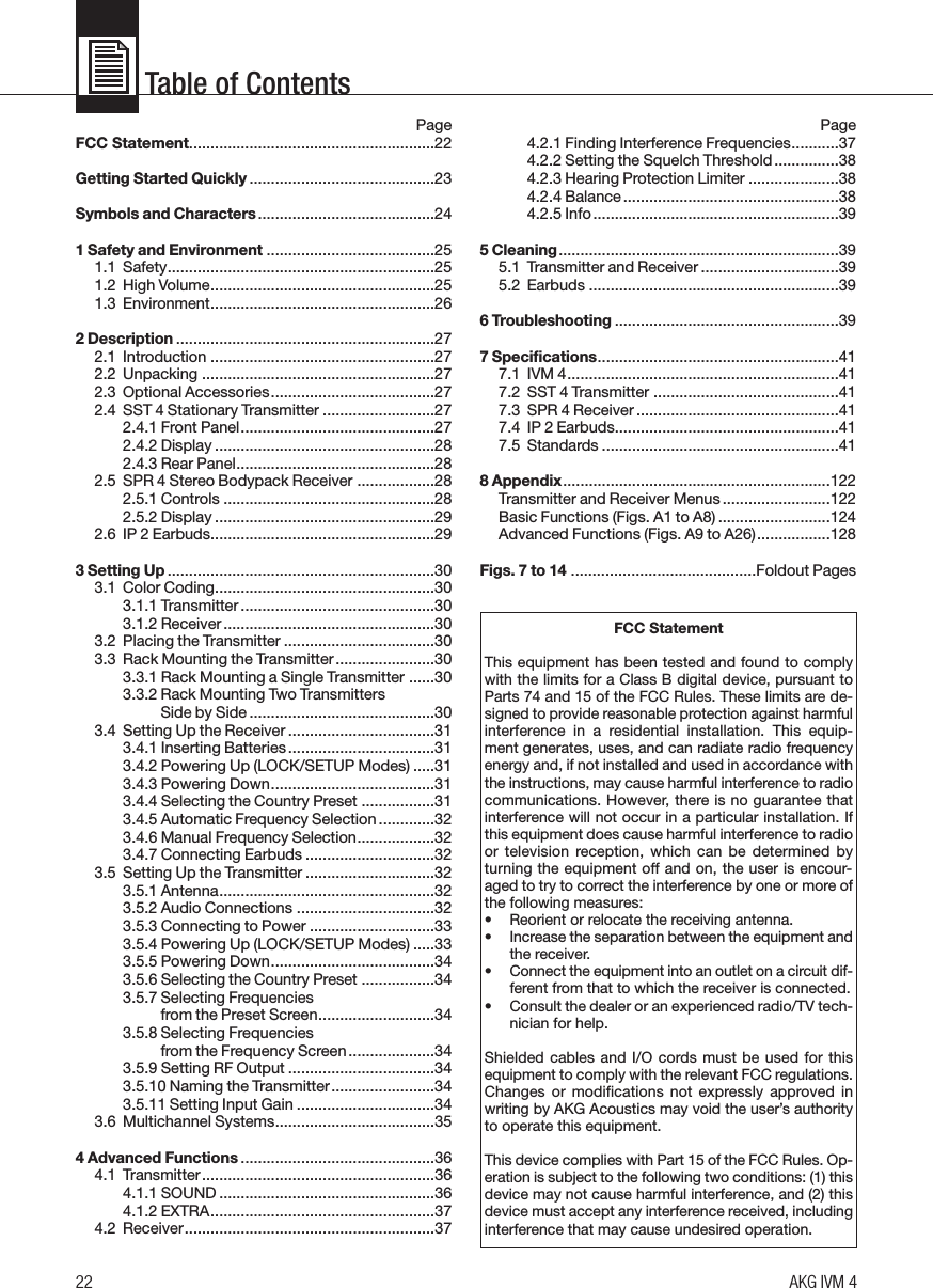Table of Contents22 AKG IVM 4PageFCC Statement.........................................................22Getting Started Quickly ...........................................23Symbols and Characters.........................................241 Safety and Environment .......................................251.1 Safety..............................................................251.2 High Volume....................................................251.3 Environment....................................................262 Description ............................................................272.1 Introduction ....................................................272.2 Unpacking ......................................................272.3 Optional Accessories......................................272.4 SST 4 Stationary Transmitter ..........................272.4.1 Front Panel.............................................272.4.2 Display ...................................................282.4.3 Rear Panel..............................................282.5 SPR 4 Stereo Bodypack Receiver ..................282.5.1 Controls .................................................282.5.2 Display ...................................................292.6 IP 2 Earbuds....................................................293 Setting Up ..............................................................303.1 Color Coding...................................................303.1.1 Transmitter .............................................303.1.2 Receiver.................................................303.2 Placing the Transmitter ...................................303.3 Rack Mounting the Transmitter.......................303.3.1 Rack Mounting a Single Transmitter ......303.3.2 Rack Mounting Two Transmitters Side by Side ...........................................303.4 Setting Up the Receiver..................................313.4.1 Inserting Batteries..................................313.4.2 Powering Up (LOCK/SETUP Modes) .....313.4.3 Powering Down......................................313.4.4 Selecting the Country Preset .................313.4.5 Automatic Frequency Selection.............323.4.6 Manual Frequency Selection..................323.4.7 Connecting Earbuds ..............................323.5 Setting Up the Transmitter ..............................323.5.1 Antenna..................................................323.5.2 Audio Connections ................................323.5.3 Connecting to Power .............................333.5.4 Powering Up (LOCK/SETUP Modes) .....333.5.5 Powering Down......................................343.5.6 Selecting the Country Preset .................343.5.7 Selecting Frequencies from the Preset Screen...........................343.5.8 Selecting Frequencies from the Frequency Screen....................343.5.9 Setting RF Output ..................................343.5.10 Naming the Transmitter........................343.5.11 Setting Input Gain ................................343.6 Multichannel Systems.....................................354 Advanced Functions .............................................364.1 Transmitter......................................................364.1.1 SOUND ..................................................364.1.2 EXTRA....................................................374.2 Receiver..........................................................37Page4.2.1 Finding Interference Frequencies...........374.2.2 Setting the Squelch Threshold...............384.2.3 Hearing Protection Limiter .....................384.2.4 Balance..................................................384.2.5 Info.........................................................395 Cleaning.................................................................395.1 Transmitter and Receiver ................................395.2 Earbuds ..........................................................396 Troubleshooting ....................................................397 Specifications........................................................417.1 IVM 4...............................................................417.2 SST 4 Transmitter ...........................................417.3 SPR 4 Receiver ...............................................417.4 IP 2 Earbuds....................................................417.5 Standards .......................................................418 Appendix..............................................................122Transmitter and Receiver Menus.........................122Basic Functions (Figs. A1 to A8) ..........................124Advanced Functions (Figs. A9 to A26).................128Figs. 7 to 14 ...........................................Foldout PagesFCC StatementThis equipment has been tested and found to complywith the limits for a Class B digital device, pursuant toParts 74 and 15 of the FCC Rules. These limits are de-signed to provide reasonable protection against harmfulinterference  in  a  residential  installation.  This  equip-ment generates, uses, and can radiate radio frequencyenergy and, if not installed and used in accordance withthe instructions, may cause harmful interference to radiocommunications. However, there is no guarantee thatinterference will not occur in a particular installation. Ifthis equipment does cause harmful interference to radioor  television  reception,  which  can  be  determined  byturning the equipment off and on, the user is encour-aged to try to correct the interference by one or more ofthe following measures:• Reorient or relocate the receiving antenna.• Increase the separation between the equipment andthe receiver.• Connect the equipment into an outlet on a circuit dif-ferent from that to which the receiver is connected.• Consult the dealer or an experienced radio/TV tech-nician for help.Shielded cables and I/O cords must be used for thisequipment to comply with the relevant FCC regulations.Changes or modifications not expressly  approved inwriting by AKG Acoustics may void the user’s authorityto operate this equipment.This device complies with Part 15 of the FCC Rules. Op-eration is subject to the following two conditions: (1) thisdevice may not cause harmful interference, and (2) thisdevice must accept any interference received, includinginterference that may cause undesired operation.