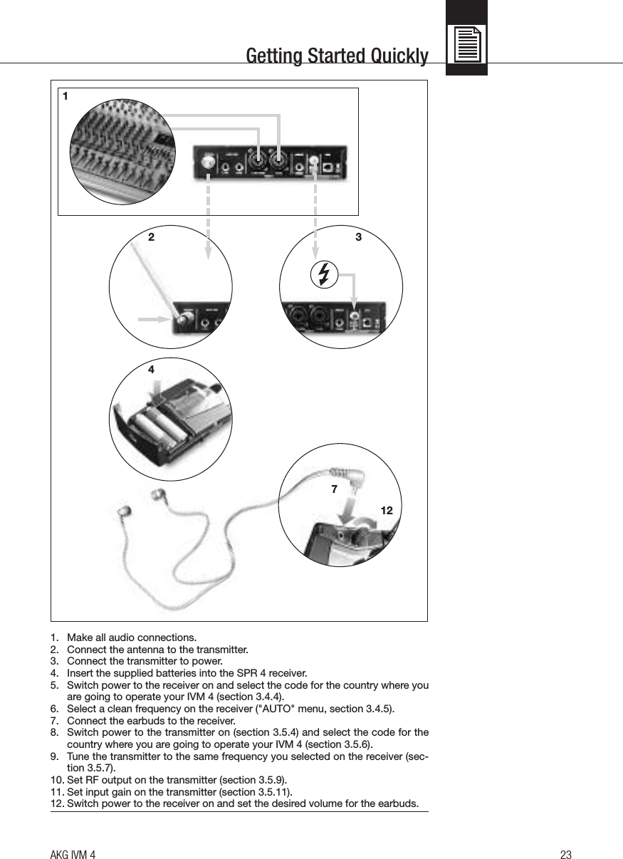 1. Make all audio connections.2. Connect the antenna to the transmitter.3. Connect the transmitter to power.4. Insert the supplied batteries into the SPR 4 receiver.5. Switch power to the receiver on and select the code for the country where youare going to operate your IVM 4 (section 3.4.4).6. Select a clean frequency on the receiver (&quot;AUTO&quot; menu, section 3.4.5).7. Connect the earbuds to the receiver.8. Switch power to the transmitter on (section 3.5.4) and select the code for thecountry where you are going to operate your IVM 4 (section 3.5.6).9. Tune the transmitter to the same frequency you selected on the receiver (sec-tion 3.5.7).10. Set RF output on the transmitter (section 3.5.9).11. Set input gain on the transmitter (section 3.5.11).12. Switch power to the receiver on and set the desired volume for the earbuds.23AKG IVM 4Getting Started Quickly4732112