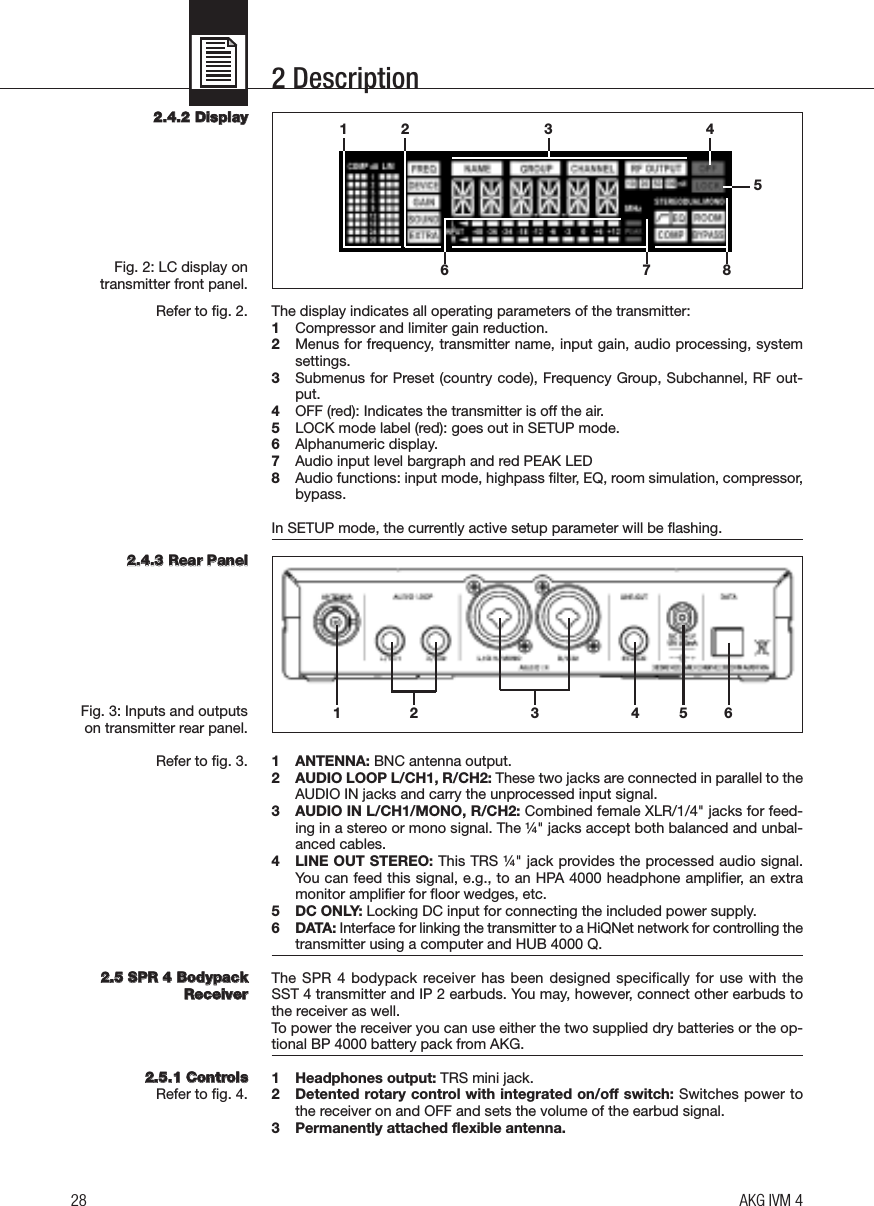 2 Description22..44..22 DDiissppllaayyFig. 2: LC display on transmitter front panel.Refer to fig. 2.22..44..33 RReeaarr PPaanneellFig. 3: Inputs and outputson transmitter rear panel.Refer to fig. 3.22..55 SSPPRR 44 BBooddyyppaacckkRReecceeiivveerr22..55..11 CCoonnttrroollssRefer to fig. 4.The display indicates all operating parameters of the transmitter:1Compressor and limiter gain reduction.2Menus for frequency, transmitter name, input gain, audio processing, systemsettings.3Submenus for Preset (country code), Frequency Group, Subchannel, RF out-put.4OFF (red): Indicates the transmitter is off the air.5LOCK mode label (red): goes out in SETUP mode.6Alphanumeric display.7Audio input level bargraph and red PEAK LED8Audio functions: input mode, highpass filter, EQ, room simulation, compressor,bypass.In SETUP mode, the currently active setup parameter will be flashing.1 ANTENNA: BNC antenna output.2 AUDIO LOOP L/CH1, R/CH2: These two jacks are connected in parallel to theAUDIO IN jacks and carry the unprocessed input signal.3 AUDIO IN L/CH1/MONO, R/CH2: Combined female XLR/1/4&quot; jacks for feed-ing in a stereo or mono signal. The ¼&quot; jacks accept both balanced and unbal-anced cables.4 LINE OUT STEREO: This TRS ¼&quot; jack provides the processed audio signal.You can feed this signal, e.g., to an HPA 4000 headphone amplifier, an extramonitor amplifier for floor wedges, etc.5 DC ONLY: Locking DC input for connecting the included power supply.6 DATA: Interface for linking the transmitter to a HiQNet network for controlling thetransmitter using a computer and HUB 4000 Q.The SPR 4 bodypack receiver has  been designed specifically for use with the SST 4 transmitter and IP 2 earbuds. You may, however, connect other earbuds tothe receiver as well.To power the receiver you can use either the two supplied dry batteries or the op-tional BP 4000 battery pack from AKG.1 Headphones output: TRS mini jack.2 Detented rotary control with integrated on/off switch: Switches power tothe receiver on and OFF and sets the volume of the earbud signal.3 Permanently attached flexible antenna.28 AKG IVM 412 3 4567 812 6453