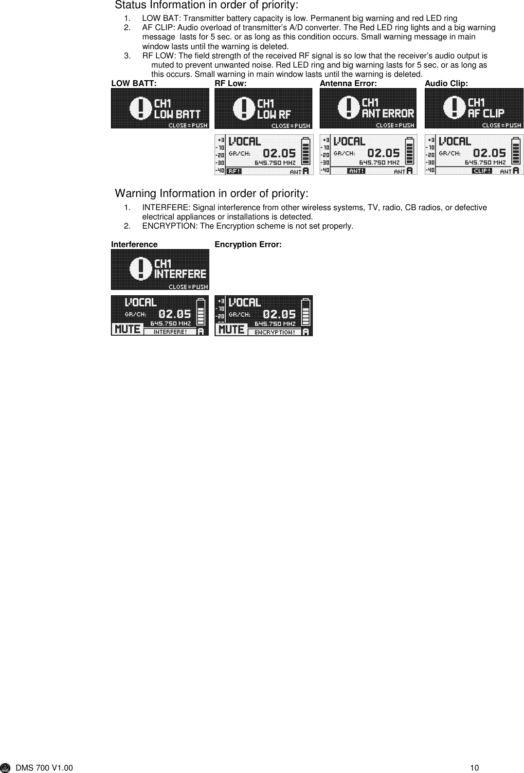  DMS 700 V1.00  10  Status Information in order of priority: 1.  LOW BAT: Transmitter battery capacity is low. Permanent big warning and red LED ring 2.  AF CLIP: Audio overload of transmitter’s A/D converter. The Red LED ring lights and a big warning message  lasts for 5 sec. or as long as this condition occurs. Small warning message in main window lasts until the warning is deleted. 3.  RF LOW: The field strength of the received RF signal is so low that the receiver’s audio output is muted to prevent unwanted noise. Red LED ring and big warning lasts for 5 sec. or as long as this occurs. Small warning in main window lasts until the warning is deleted. LOW BATT:  RF Low:  Antenna Error:  Audio Clip:                 Warning Information in order of priority: 1.  INTERFERE: Signal interference from other wireless systems, TV, radio, CB radios, or defective electrical appliances or installations is detected. 2.  ENCRYPTION: The Encryption scheme is not set properly.  Interference  Encryption Error:                              