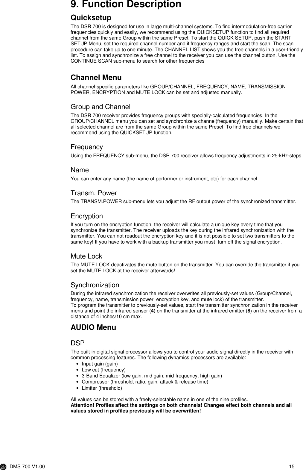  DMS 700 V1.00  15  9. Function Description Quicksetup The DSR 700 is designed for use in large multi-channel systems. To find intermodulation-free carrier frequencies quickly and easily, we recommend using the QUICKSETUP function to find all required channel from the same Group within the same Preset. To start the QUICK SETUP, push the START SETUP Menu, set the required channel number and if frequency ranges and start the scan. The scan procedure can take up to one minute. The CHANNEL LIST shows you the free channels in a user-friendly list. To assign and synchronize a free channel to the receiver you can use the channel button. Use the CONTINUE SCAN sub-menu to search for other frequencies   Channel Menu All channel-specific parameters like GROUP/CHANNEL, FREQUENCY, NAME, TRANSMISSION POWER, ENCRYPTION and MUTE LOCK can be set and adjusted manually. Group and Channel The DSR 700 receiver provides frequency groups with specially-calculated frequencies. In the GROUP/CHANNEL menu you can set and synchronize a channel(frequency) manually. Make certain that all selected channel are from the same Group within the same Preset. To find free channels we recommend using the QUICKSETUP function. Frequency Using the FREQUENCY sub-menu, the DSR 700 receiver allows frequency adjustments in 25-kHz-steps. Name You can enter any name (the name of performer or instrument, etc) for each channel. Transm. Power The TRANSM.POWER sub-menu lets you adjust the RF output power of the synchronized transmitter. Encryption If you turn on the encryption function, the receiver will calculate a unique key every time that you synchronize the transmitter. The receiver uploads the key during the infrared synchronization with the transmitter. You can not readout the encryption key and it is not possible to set two transmitters to the same key! If you have to work with a backup transmitter you must  turn off the signal encryption. Mute Lock The MUTE LOCK deactivates the mute button on the transmitter. You can override the transmitter if you set the MUTE LOCK at the receiver afterwards! Synchronization During the infrared synchronization the receiver overwrites all previously-set values (Group/Channel, frequency, name, transmission power, encryption key, and mute lock) of the transmitter. To program the transmitter to previously-set values, start the transmitter synchronization in the receiver menu and point the infrared sensor (4) on the transmitter at the infrared emitter (8) on the receiver from a distance of 4 inches/10 cm max. AUDIO Menu DSP The built-in digital signal processor allows you to control your audio signal directly in the receiver with common processing features. The following dynamics processors are available: •  Input gain (gain) •  Low cut (frequency) •  3-Band Equalizer (low gain, mid gain, mid-frequency, high gain) •  Compressor (threshold, ratio, gain, attack &amp; release time) •  Limiter (threshold)   All values can be stored with a freely-selectable name in one of the nine profiles. Attention! Profiles affect the settings on both channels! Changes effect both channels and all values stored in profiles previously will be overwritten! 