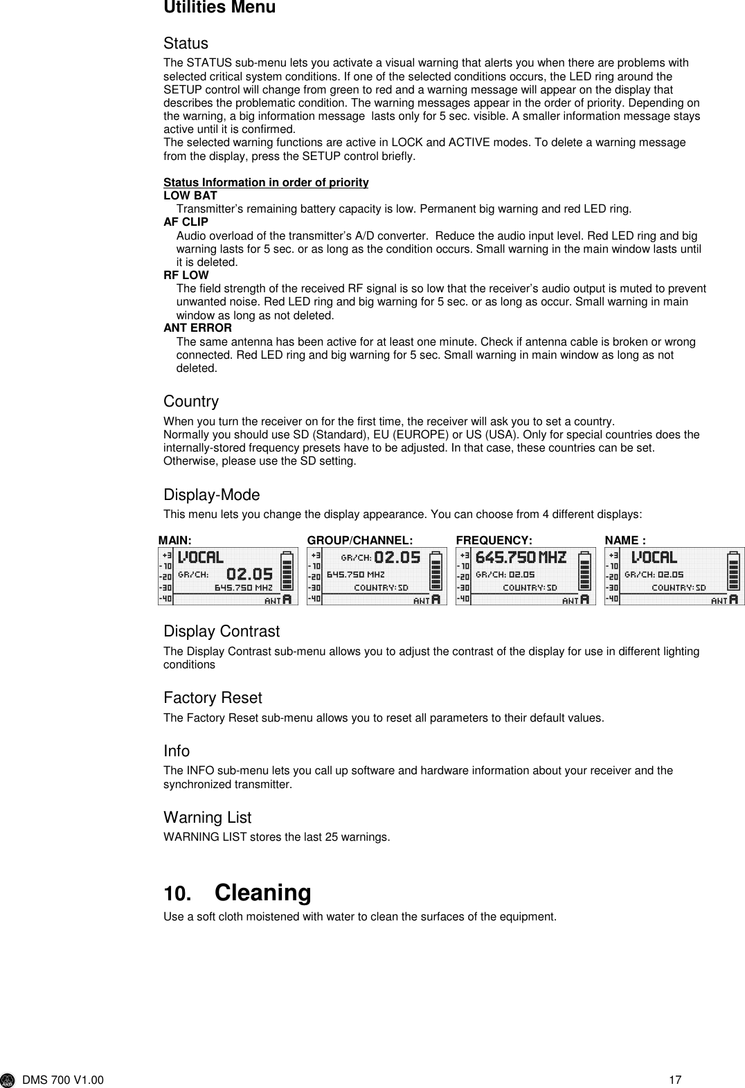  DMS 700 V1.00  17  Utilities Menu Status The STATUS sub-menu lets you activate a visual warning that alerts you when there are problems with selected critical system conditions. If one of the selected conditions occurs, the LED ring around the SETUP control will change from green to red and a warning message will appear on the display that describes the problematic condition. The warning messages appear in the order of priority. Depending on the warning, a big information message  lasts only for 5 sec. visible. A smaller information message stays active until it is confirmed. The selected warning functions are active in LOCK and ACTIVE modes. To delete a warning message from the display, press the SETUP control briefly.  Status Information in order of priority LOW BAT Transmitter’s remaining battery capacity is low. Permanent big warning and red LED ring. AF CLIP Audio overload of the transmitter’s A/D converter.  Reduce the audio input level. Red LED ring and big warning lasts for 5 sec. or as long as the condition occurs. Small warning in the main window lasts until it is deleted.  RF LOW The field strength of the received RF signal is so low that the receiver’s audio output is muted to prevent unwanted noise. Red LED ring and big warning for 5 sec. or as long as occur. Small warning in main window as long as not deleted. ANT ERROR The same antenna has been active for at least one minute. Check if antenna cable is broken or wrong connected. Red LED ring and big warning for 5 sec. Small warning in main window as long as not deleted. Country When you turn the receiver on for the first time, the receiver will ask you to set a country. Normally you should use SD (Standard), EU (EUROPE) or US (USA). Only for special countries does the internally-stored frequency presets have to be adjusted. In that case, these countries can be set. Otherwise, please use the SD setting.  Display-Mode This menu lets you change the display appearance. You can choose from 4 different displays:  MAIN:  GROUP/CHANNEL:  FREQUENCY:  NAME :        Display Contrast The Display Contrast sub-menu allows you to adjust the contrast of the display for use in different lighting conditions Factory Reset The Factory Reset sub-menu allows you to reset all parameters to their default values. Info The INFO sub-menu lets you call up software and hardware information about your receiver and the synchronized transmitter. Warning List WARNING LIST stores the last 25 warnings.   10. Cleaning Use a soft cloth moistened with water to clean the surfaces of the equipment.  