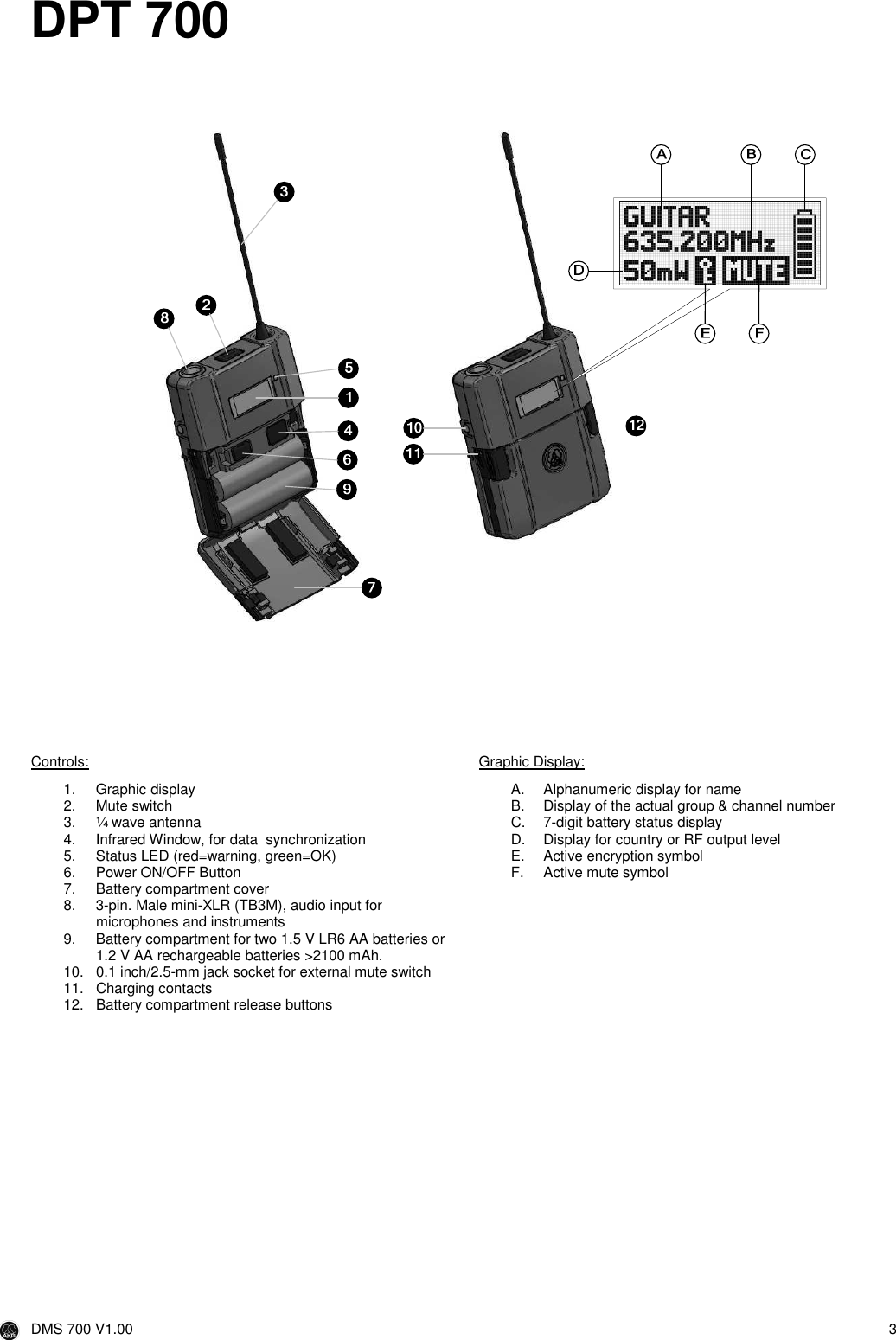  DMS 700 V1.00  3   DPT 700          Controls: 1.  Graphic display 2.  Mute switch 3.  ¼ wave antenna 4.  Infrared Window, for data  synchronization 5.  Status LED (red=warning, green=OK) 6.  Power ON/OFF Button 7.  Battery compartment cover 8.  3-pin. Male mini-XLR (TB3M), audio input for microphones and instruments 9.  Battery compartment for two 1.5 V LR6 AA batteries or 1.2 V AA rechargeable batteries &gt;2100 mAh. 10.  0.1 inch/2.5-mm jack socket for external mute switch 11.  Charging contacts 12.  Battery compartment release buttons Graphic Display: A.  Alphanumeric display for name B.  Display of the actual group &amp; channel number C.  7-digit battery status display D.  Display for country or RF output level E.  Active encryption symbol F.  Active mute symbol     1