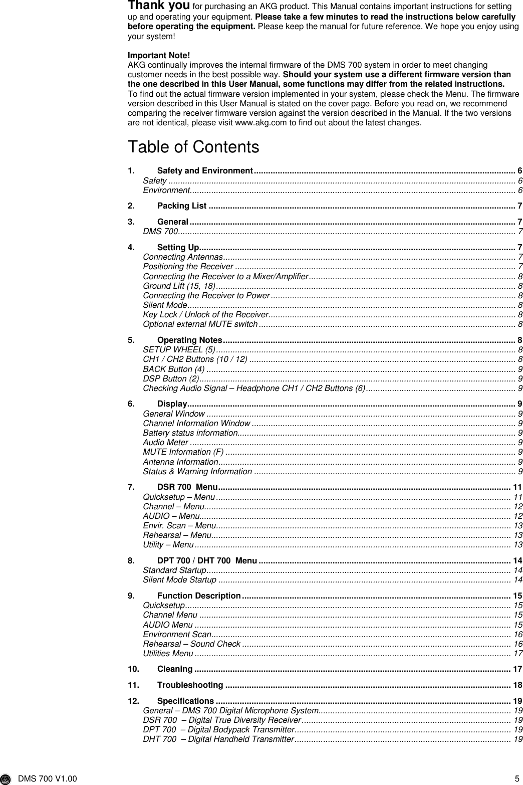  DMS 700 V1.00  5  Thank you for purchasing an AKG product. This Manual contains important instructions for setting up and operating your equipment. Please take a few minutes to read the instructions below carefully before operating the equipment. Please keep the manual for future reference. We hope you enjoy using your system!  Important Note! AKG continually improves the internal firmware of the DMS 700 system in order to meet changing customer needs in the best possible way. Should your system use a different firmware version than the one described in this User Manual, some functions may differ from the related instructions.  To find out the actual firmware version implemented in your system, please check the Menu. The firmware version described in this User Manual is stated on the cover page. Before you read on, we recommend comparing the receiver firmware version against the version described in the Manual. If the two versions are not identical, please visit www.akg.com to find out about the latest changes.  Table of Contents  1. Safety and Environment.............................................................................................................. 6 Safety .................................................................................................................................................. 6 Environment......................................................................................................................................... 6 2. Packing List ................................................................................................................................. 7 3. General......................................................................................................................................... 7 DMS 700.............................................................................................................................................. 7 4. Setting Up..................................................................................................................................... 7 Connecting Antennas........................................................................................................................... 7 Positioning the Receiver ...................................................................................................................... 7 Connecting the Receiver to a Mixer/Amplifier....................................................................................... 8 Ground Lift (15, 18).............................................................................................................................. 8 Connecting the Receiver to Power....................................................................................................... 8 Silent Mode.......................................................................................................................................... 8 Key Lock / Unlock of the Receiver........................................................................................................ 8 Optional external MUTE switch............................................................................................................ 8 5. Operating Notes........................................................................................................................... 8 SETUP WHEEL (5).............................................................................................................................. 8 CH1 / CH2 Buttons (10 / 12) ................................................................................................................ 8 BACK Button (4) .................................................................................................................................. 9 DSP Button (2)..................................................................................................................................... 9 Checking Audio Signal – Headphone CH1 / CH2 Buttons (6)............................................................... 9 6. Display.......................................................................................................................................... 9 General Window .................................................................................................................................. 9 Channel Information Window ............................................................................................................... 9 Battery status information..................................................................................................................... 9 Audio Meter ......................................................................................................................................... 9 MUTE Information (F) .......................................................................................................................... 9 Antenna Information............................................................................................................................. 9 Status &amp; Warning Information .............................................................................................................. 9 7. DSR 700  Menu........................................................................................................................... 11 Quicksetup – Menu............................................................................................................................ 11 Channel – Menu................................................................................................................................. 12 AUDIO – Menu................................................................................................................................... 12 Envir. Scan – Menu............................................................................................................................ 13 Rehearsal – Menu.............................................................................................................................. 13 Utility – Menu..................................................................................................................................... 13 8. DPT 700 / DHT 700  Menu.......................................................................................................... 14 Standard Startup................................................................................................................................ 14 Silent Mode Startup ........................................................................................................................... 14 9. Function Description................................................................................................................. 15 Quicksetup......................................................................................................................................... 15 Channel Menu ................................................................................................................................... 15 AUDIO Menu ..................................................................................................................................... 15 Environment Scan.............................................................................................................................. 16 Rehearsal – Sound Check ................................................................................................................. 16 Utilities Menu ..................................................................................................................................... 17 10. Cleaning ..................................................................................................................................... 17 11. Troubleshooting ........................................................................................................................ 18 12. Specifications ............................................................................................................................ 19 General – DMS 700 Digital Microphone System................................................................................. 19 DSR 700  – Digital True Diversity Receiver........................................................................................ 19 DPT 700  – Digital Bodypack Transmitter........................................................................................... 19 DHT 700  – Digital Handheld Transmitter........................................................................................... 19  