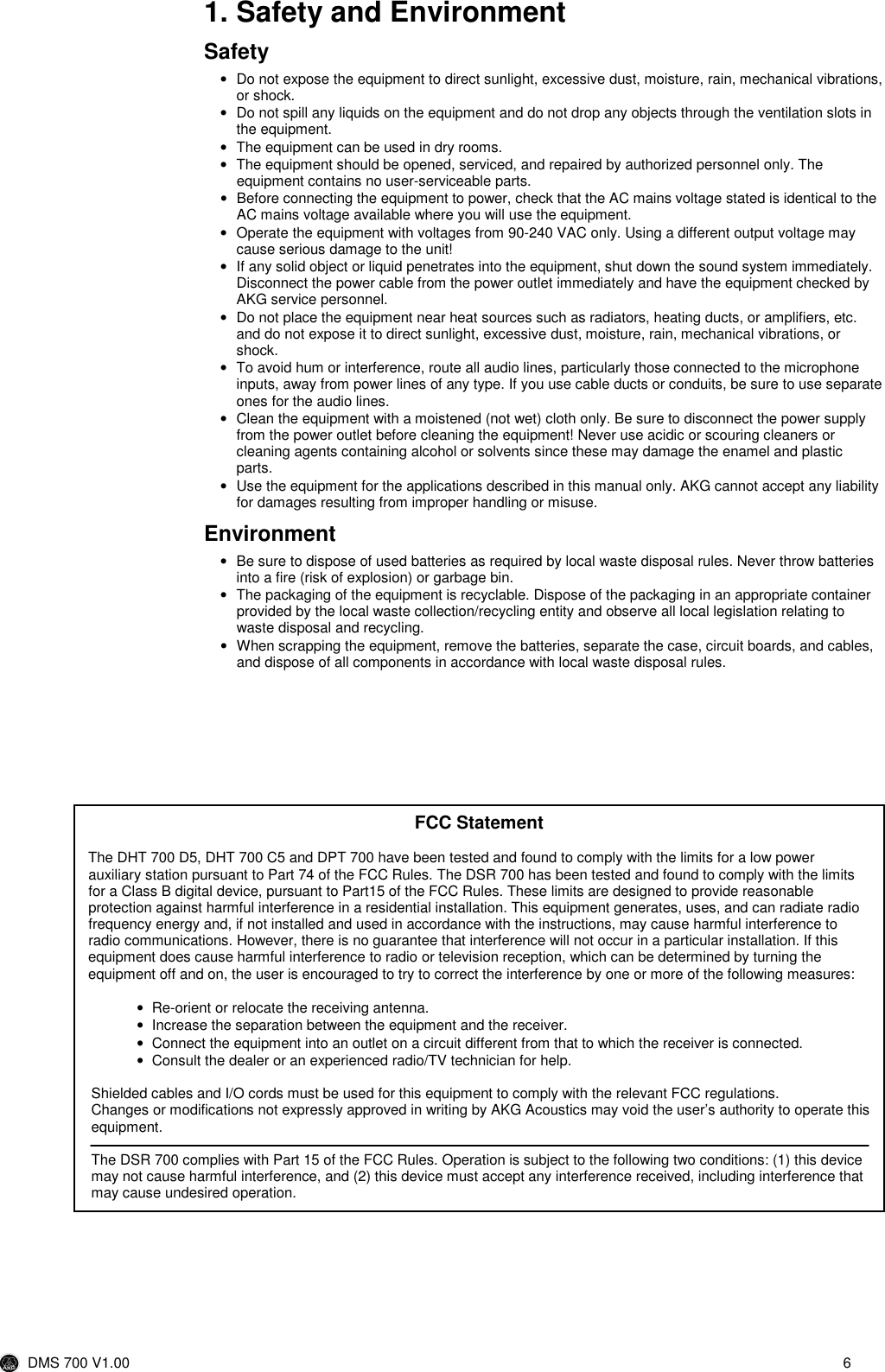  DMS 700 V1.00  6  1. Safety and Environment Safety •  Do not expose the equipment to direct sunlight, excessive dust, moisture, rain, mechanical vibrations, or shock. •  Do not spill any liquids on the equipment and do not drop any objects through the ventilation slots in the equipment. •  The equipment can be used in dry rooms. •  The equipment should be opened, serviced, and repaired by authorized personnel only. The equipment contains no user-serviceable parts. •  Before connecting the equipment to power, check that the AC mains voltage stated is identical to the AC mains voltage available where you will use the equipment. •  Operate the equipment with voltages from 90-240 VAC only. Using a different output voltage may cause serious damage to the unit! •  If any solid object or liquid penetrates into the equipment, shut down the sound system immediately. Disconnect the power cable from the power outlet immediately and have the equipment checked by AKG service personnel. •  Do not place the equipment near heat sources such as radiators, heating ducts, or amplifiers, etc. and do not expose it to direct sunlight, excessive dust, moisture, rain, mechanical vibrations, or shock. •  To avoid hum or interference, route all audio lines, particularly those connected to the microphone inputs, away from power lines of any type. If you use cable ducts or conduits, be sure to use separate ones for the audio lines. •  Clean the equipment with a moistened (not wet) cloth only. Be sure to disconnect the power supply from the power outlet before cleaning the equipment! Never use acidic or scouring cleaners or cleaning agents containing alcohol or solvents since these may damage the enamel and plastic parts. •  Use the equipment for the applications described in this manual only. AKG cannot accept any liability for damages resulting from improper handling or misuse. Environment •  Be sure to dispose of used batteries as required by local waste disposal rules. Never throw batteries into a fire (risk of explosion) or garbage bin. •  The packaging of the equipment is recyclable. Dispose of the packaging in an appropriate container provided by the local waste collection/recycling entity and observe all local legislation relating to waste disposal and recycling. •  When scrapping the equipment, remove the batteries, separate the case, circuit boards, and cables, and dispose of all components in accordance with local waste disposal rules.  FCC Statement  The DHT 700 D5, DHT 700 C5 and DPT 700 have been tested and found to comply with the limits for a low power auxiliary station pursuant to Part 74 of the FCC Rules. The DSR 700 has been tested and found to comply with the limits for a Class B digital device, pursuant to Part15 of the FCC Rules. These limits are designed to provide reasonable protection against harmful interference in a residential installation. This equipment generates, uses, and can radiate radio frequency energy and, if not installed and used in accordance with the instructions, may cause harmful interference to radio communications. However, there is no guarantee that interference will not occur in a particular installation. If this equipment does cause harmful interference to radio or television reception, which can be determined by turning the equipment off and on, the user is encouraged to try to correct the interference by one or more of the following measures:  •  Re-orient or relocate the receiving antenna. •  Increase the separation between the equipment and the receiver. •  Connect the equipment into an outlet on a circuit different from that to which the receiver is connected. •  Consult the dealer or an experienced radio/TV technician for help.  Shielded cables and I/O cords must be used for this equipment to comply with the relevant FCC regulations. Changes or modifications not expressly approved in writing by AKG Acoustics may void the user’s authority to operate this equipment.  The DSR 700 complies with Part 15 of the FCC Rules. Operation is subject to the following two conditions: (1) this device may not cause harmful interference, and (2) this device must accept any interference received, including interference that may cause undesired operation. 