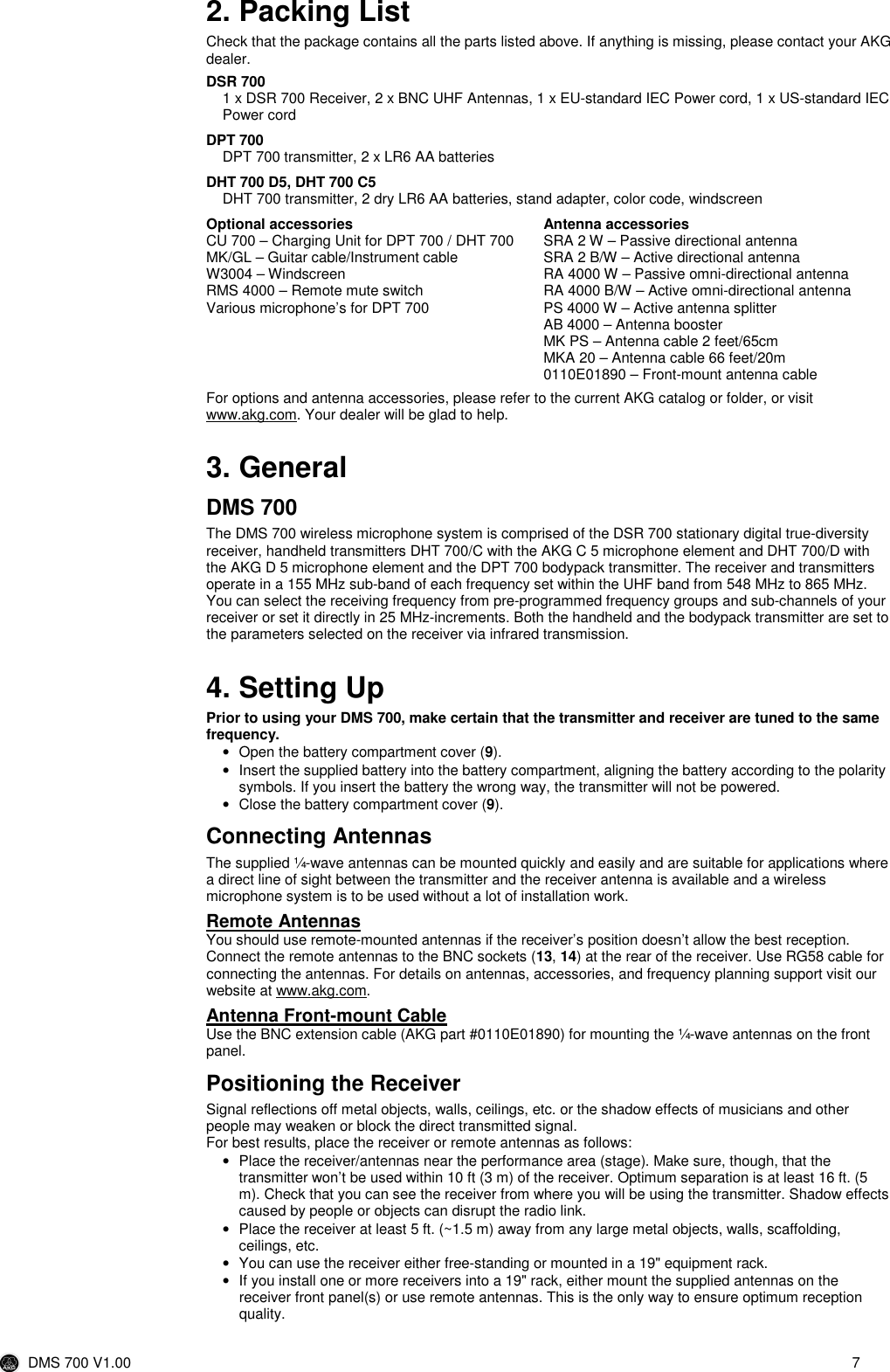  DMS 700 V1.00  7   2. Packing List Check that the package contains all the parts listed above. If anything is missing, please contact your AKG dealer.  DSR 700  1 x DSR 700 Receiver, 2 x BNC UHF Antennas, 1 x EU-standard IEC Power cord, 1 x US-standard IEC Power cord   DPT 700 DPT 700 transmitter, 2 x LR6 AA batteries  DHT 700 D5, DHT 700 C5 DHT 700 transmitter, 2 dry LR6 AA batteries, stand adapter, color code, windscreen  Optional accessories CU 700 – Charging Unit for DPT 700 / DHT 700 MK/GL – Guitar cable/Instrument cable W3004 – Windscreen RMS 4000 – Remote mute switch Various microphone’s for DPT 700  Antenna accessories SRA 2 W – Passive directional antenna SRA 2 B/W – Active directional antenna RA 4000 W – Passive omni-directional antenna RA 4000 B/W – Active omni-directional antenna PS 4000 W – Active antenna splitter AB 4000 – Antenna booster MK PS – Antenna cable 2 feet/65cm MKA 20 – Antenna cable 66 feet/20m 0110E01890 – Front-mount antenna cable  For options and antenna accessories, please refer to the current AKG catalog or folder, or visit www.akg.com. Your dealer will be glad to help.  3. General DMS 700 The DMS 700 wireless microphone system is comprised of the DSR 700 stationary digital true-diversity receiver, handheld transmitters DHT 700/C with the AKG C 5 microphone element and DHT 700/D with the AKG D 5 microphone element and the DPT 700 bodypack transmitter. The receiver and transmitters operate in a 155 MHz sub-band of each frequency set within the UHF band from 548 MHz to 865 MHz. You can select the receiving frequency from pre-programmed frequency groups and sub-channels of your receiver or set it directly in 25 MHz-increments. Both the handheld and the bodypack transmitter are set to the parameters selected on the receiver via infrared transmission.   4. Setting Up Prior to using your DMS 700, make certain that the transmitter and receiver are tuned to the same frequency. •  Open the battery compartment cover (9). •  Insert the supplied battery into the battery compartment, aligning the battery according to the polarity symbols. If you insert the battery the wrong way, the transmitter will not be powered. •  Close the battery compartment cover (9). Connecting Antennas The supplied ¼-wave antennas can be mounted quickly and easily and are suitable for applications where a direct line of sight between the transmitter and the receiver antenna is available and a wireless microphone system is to be used without a lot of installation work.  Remote Antennas You should use remote-mounted antennas if the receiver’s position doesn’t allow the best reception. Connect the remote antennas to the BNC sockets (13, 14) at the rear of the receiver. Use RG58 cable for connecting the antennas. For details on antennas, accessories, and frequency planning support visit our website at www.akg.com.  Antenna Front-mount Cable Use the BNC extension cable (AKG part #0110E01890) for mounting the ¼-wave antennas on the front panel. Positioning the Receiver Signal reflections off metal objects, walls, ceilings, etc. or the shadow effects of musicians and other people may weaken or block the direct transmitted signal. For best results, place the receiver or remote antennas as follows: •  Place the receiver/antennas near the performance area (stage). Make sure, though, that the transmitter won’t be used within 10 ft (3 m) of the receiver. Optimum separation is at least 16 ft. (5 m). Check that you can see the receiver from where you will be using the transmitter. Shadow effects caused by people or objects can disrupt the radio link. •  Place the receiver at least 5 ft. (~1.5 m) away from any large metal objects, walls, scaffolding, ceilings, etc. •  You can use the receiver either free-standing or mounted in a 19&quot; equipment rack. •  If you install one or more receivers into a 19&quot; rack, either mount the supplied antennas on the receiver front panel(s) or use remote antennas. This is the only way to ensure optimum reception quality. 