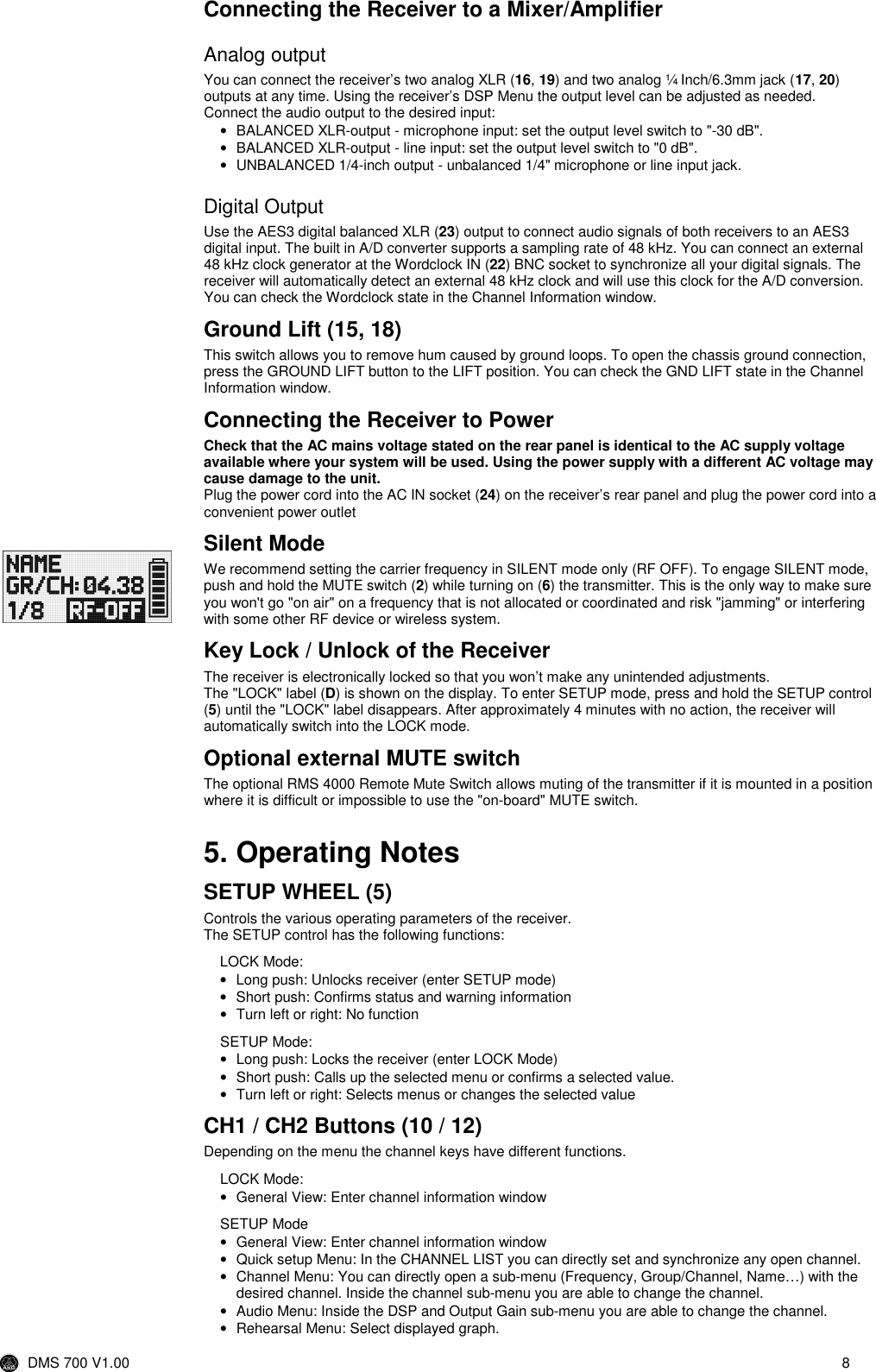  DMS 700 V1.00  8  Connecting the Receiver to a Mixer/Amplifier Analog output You can connect the receiver’s two analog XLR (16, 19) and two analog ¼ Inch/6.3mm jack (17, 20) outputs at any time. Using the receiver’s DSP Menu the output level can be adjusted as needed. Connect the audio output to the desired input: •  BALANCED XLR-output - microphone input: set the output level switch to &quot;-30 dB&quot;. •  BALANCED XLR-output - line input: set the output level switch to &quot;0 dB&quot;. •  UNBALANCED 1/4-inch output - unbalanced 1/4&quot; microphone or line input jack. Digital Output Use the AES3 digital balanced XLR (23) output to connect audio signals of both receivers to an AES3 digital input. The built in A/D converter supports a sampling rate of 48 kHz. You can connect an external 48 kHz clock generator at the Wordclock IN (22) BNC socket to synchronize all your digital signals. The receiver will automatically detect an external 48 kHz clock and will use this clock for the A/D conversion. You can check the Wordclock state in the Channel Information window.  Ground Lift (15, 18) This switch allows you to remove hum caused by ground loops. To open the chassis ground connection, press the GROUND LIFT button to the LIFT position. You can check the GND LIFT state in the Channel Information window. Connecting the Receiver to Power  Check that the AC mains voltage stated on the rear panel is identical to the AC supply voltage available where your system will be used. Using the power supply with a different AC voltage may cause damage to the unit. Plug the power cord into the AC IN socket (24) on the receiver’s rear panel and plug the power cord into a convenient power outlet Silent Mode We recommend setting the carrier frequency in SILENT mode only (RF OFF). To engage SILENT mode, push and hold the MUTE switch (2) while turning on (6) the transmitter. This is the only way to make sure you won&apos;t go &quot;on air&quot; on a frequency that is not allocated or coordinated and risk &quot;jamming&quot; or interfering with some other RF device or wireless system.  Key Lock / Unlock of the Receiver The receiver is electronically locked so that you won’t make any unintended adjustments. The &quot;LOCK&quot; label (D) is shown on the display. To enter SETUP mode, press and hold the SETUP control (5) until the &quot;LOCK&quot; label disappears. After approximately 4 minutes with no action, the receiver will automatically switch into the LOCK mode. Optional external MUTE switch The optional RMS 4000 Remote Mute Switch allows muting of the transmitter if it is mounted in a position where it is difficult or impossible to use the &quot;on-board&quot; MUTE switch.  5. Operating Notes SETUP WHEEL (5) Controls the various operating parameters of the receiver.  The SETUP control has the following functions: LOCK Mode: •  Long push: Unlocks receiver (enter SETUP mode) •  Short push: Confirms status and warning information •  Turn left or right: No function SETUP Mode: •  Long push: Locks the receiver (enter LOCK Mode) •  Short push: Calls up the selected menu or confirms a selected value. •  Turn left or right: Selects menus or changes the selected value CH1 / CH2 Buttons (10 / 12) Depending on the menu the channel keys have different functions.  LOCK Mode: •  General View: Enter channel information window SETUP Mode •  General View: Enter channel information window •  Quick setup Menu: In the CHANNEL LIST you can directly set and synchronize any open channel. •  Channel Menu: You can directly open a sub-menu (Frequency, Group/Channel, Name…) with the desired channel. Inside the channel sub-menu you are able to change the channel. •  Audio Menu: Inside the DSP and Output Gain sub-menu you are able to change the channel. •  Rehearsal Menu: Select displayed graph. 