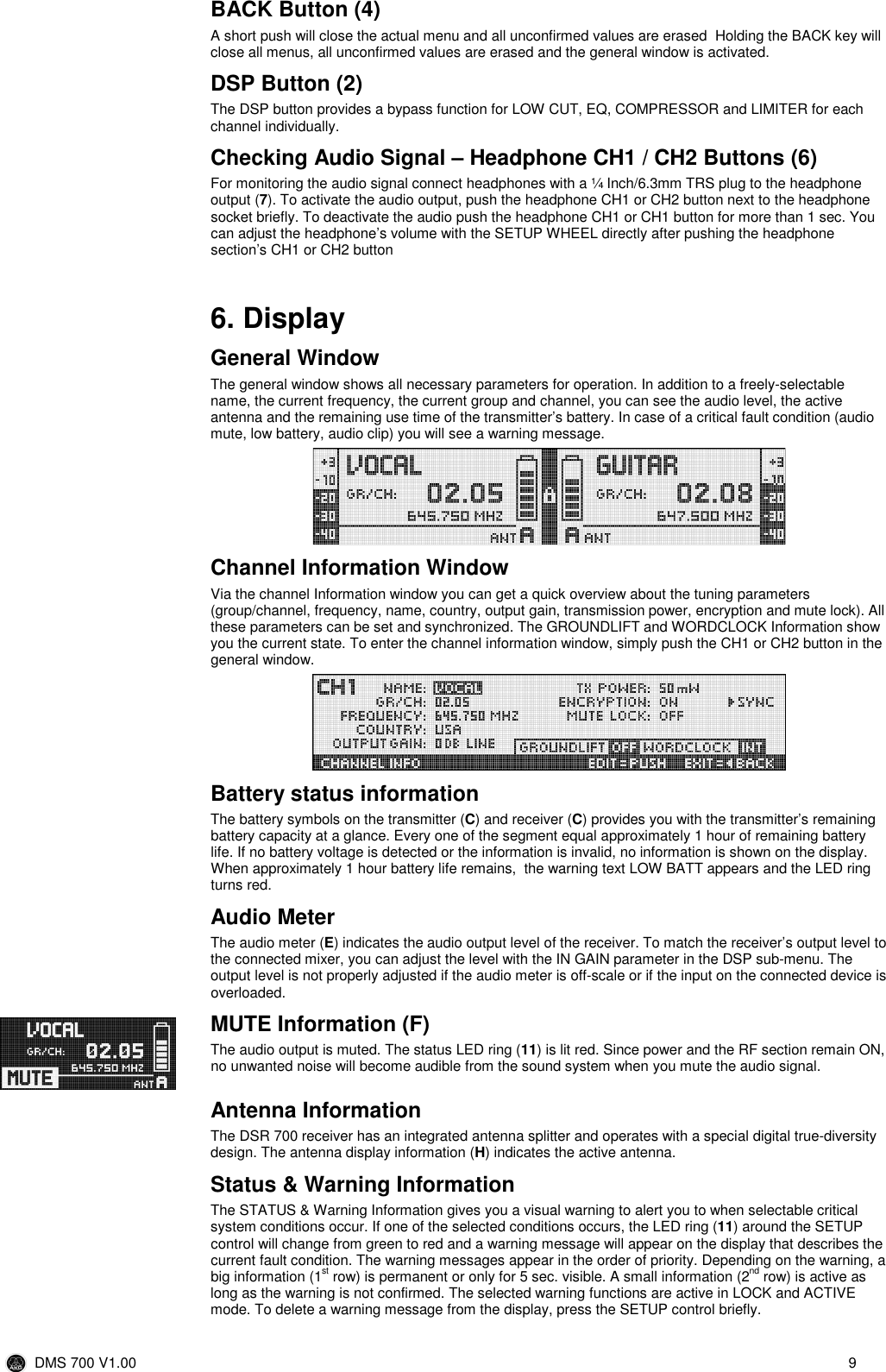  DMS 700 V1.00  9  BACK Button (4) A short push will close the actual menu and all unconfirmed values are erased  Holding the BACK key will close all menus, all unconfirmed values are erased and the general window is activated. DSP Button (2) The DSP button provides a bypass function for LOW CUT, EQ, COMPRESSOR and LIMITER for each channel individually. Checking Audio Signal – Headphone CH1 / CH2 Buttons (6) For monitoring the audio signal connect headphones with a ¼ Inch/6.3mm TRS plug to the headphone output (7). To activate the audio output, push the headphone CH1 or CH2 button next to the headphone socket briefly. To deactivate the audio push the headphone CH1 or CH1 button for more than 1 sec. You can adjust the headphone’s volume with the SETUP WHEEL directly after pushing the headphone section’s CH1 or CH2 button   6. Display General Window The general window shows all necessary parameters for operation. In addition to a freely-selectable name, the current frequency, the current group and channel, you can see the audio level, the active antenna and the remaining use time of the transmitter’s battery. In case of a critical fault condition (audio mute, low battery, audio clip) you will see a warning message.   Channel Information Window Via the channel Information window you can get a quick overview about the tuning parameters (group/channel, frequency, name, country, output gain, transmission power, encryption and mute lock). All these parameters can be set and synchronized. The GROUNDLIFT and WORDCLOCK Information show you the current state. To enter the channel information window, simply push the CH1 or CH2 button in the general window.    Battery status information The battery symbols on the transmitter (C) and receiver (C) provides you with the transmitter’s remaining battery capacity at a glance. Every one of the segment equal approximately 1 hour of remaining battery life. If no battery voltage is detected or the information is invalid, no information is shown on the display. When approximately 1 hour battery life remains,  the warning text LOW BATT appears and the LED ring turns red. Audio Meter  The audio meter (E) indicates the audio output level of the receiver. To match the receiver’s output level to the connected mixer, you can adjust the level with the IN GAIN parameter in the DSP sub-menu. The output level is not properly adjusted if the audio meter is off-scale or if the input on the connected device is overloaded. MUTE Information (F) The audio output is muted. The status LED ring (11) is lit red. Since power and the RF section remain ON, no unwanted noise will become audible from the sound system when you mute the audio signal.  Antenna Information The DSR 700 receiver has an integrated antenna splitter and operates with a special digital true-diversity design. The antenna display information (H) indicates the active antenna. Status &amp; Warning Information The STATUS &amp; Warning Information gives you a visual warning to alert you to when selectable critical system conditions occur. If one of the selected conditions occurs, the LED ring (11) around the SETUP control will change from green to red and a warning message will appear on the display that describes the current fault condition. The warning messages appear in the order of priority. Depending on the warning, a big information (1st row) is permanent or only for 5 sec. visible. A small information (2nd row) is active as long as the warning is not confirmed. The selected warning functions are active in LOCK and ACTIVE mode. To delete a warning message from the display, press the SETUP control briefly. 