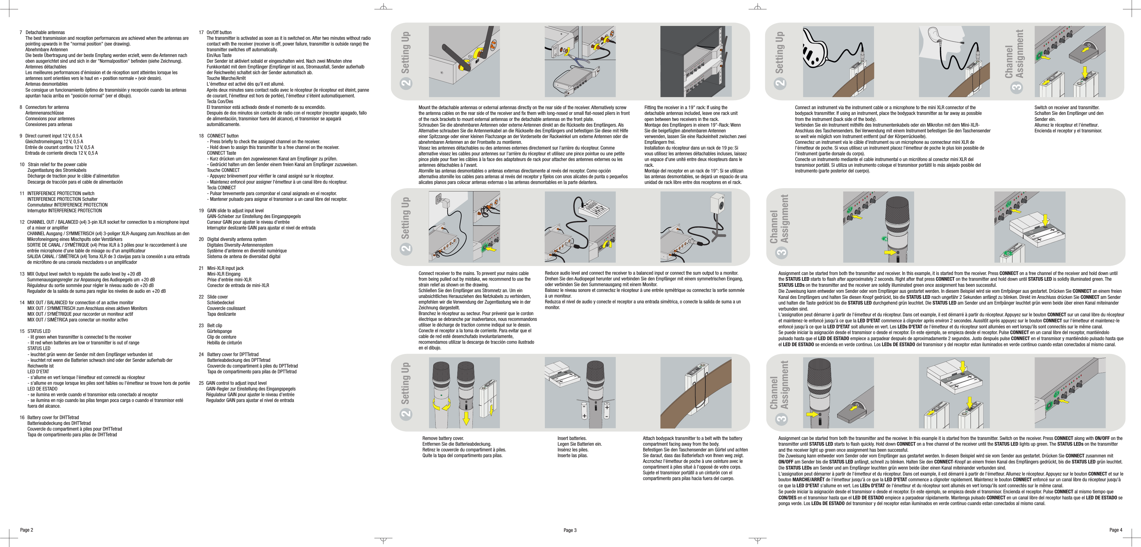 Page 4Page 3Switch on receiver and transmitter.Schalten Sie den Empfänger und denSender ein.Allumez le récepteur et l&apos;émetteur.Encienda el receptor y el transmisor.Channel3AssignmentAssignment can be started from both the transmitter and the receiver. In this example it is started from the transmitter. Switch on the receiver. Press along with on thetransmitter until starts to flash quickly. Hold down on a free channel of the receiver until the lights up green. The on the transmitterand the receiver light up green once assignment has been successful.Die Zuweisung kann entweder vom Sender oder vom Empfänger aus gestartet werden. In diesem Beispiel wird sie vom Sender aus gestartet. Drücken Sie zusammen mitam Sender bis die anfängt, schnell zu blinken. Halten Sie den -Knopf an einem freien Kanal des Empfängers gedrückt, bis die grün leuchtet.Die am Sender und am Empfänger leuchten grün wenn beide über einen Kanal miteinander verbunden sind.L&apos;assignation peut démarrer à partir de l&apos;émetteur et du récepteur. Dans cet example, il est démarré à partir de l&apos;émetteur. Allumez le récepteur. Appuyez sur le bouton et sur lebouton de l&apos;émetteur jusqu&apos;à ce que la commence a clignoter rapidement. Maintenez le bouton enfoncé sur un canal libre du récepteur jusqu&apos;àce que la s&apos;allume en vert. Les de l&apos;émetteur et du récepteur sont allumés en vert lorsqu&apos;ils sont connectés sur le même canal.Se puede iniciar la asignación desde el transmisor o desde el receptor. En este ejemplo, se empieza desde el transmisor. Encienda el receptor. Pulse al mismo tiempo queen el transmisor hasta que el empiece a parpadear rápidamente. Mantenga pulsado en un canal libre del receptor hasta que el seponga verde. Los del transmisor y del receptor estan iluminados en verde continuo cuando estan conectados al mismo canal.CONNECT ON/OFFSTATUS LED CONNECT STATUS LED STATUS LEDsCONNECTON/OFF STATUS LED CONNECT STATUS LEDSTATUS LEDsCONNECTMARCHE/ARRÊT LED D&apos;ETAT CONNECTLED D&apos;ETAT LEDs D&apos;ETATCONNECTCON/DES LED DE ESTADO CONNECT LED DE ESTADOLEDs DE ESTADOAssignment can be started from both the transmitter and receiver. In this example, it is started from the receiver. Press on a free channel of the receiver and hold down untilthe starts to flash after approximaCONNECTSTATUS LED tely 2 seconds. Right after that press on the transmitter and hold down until is solidly illuminated green. Theon the transmitter and the receiver are solidly illuminated green once assignment has been successful.Die Zuweisung kann entweder vom Sender oder vom Empfänger aus gestartet werden. In diesem Beispiel wird sie vom Emfpänger aus gestartet. Drücken Sie an einem freienKanal des Empfängers und halten Sie diesen Knopf gedrückt, bis die nach ungefähr 2 Sekunden anfängt zu blinken. Direkt im Anschluss drücken Sie am Senderund halten die Taste gedrückt bis die durchgehend grün leuchtet. Die am Sender und am Emfpänger leuchtet grün wenn beide über einen Kanal miteinanderverbunden sind.L&apos;assignation peut démarrer à partir de l&apos;émetteur et du récepteur. Dans cet example, il est démarré à partir du récepteur. Appuyez sur le bouton sur un canal libre du récepteuret maintenez-le enfoncé jusqu&apos;à ce que la commence à clignoter après environ 2 secondes. Aussitôt après appuyez sur le bouton sur l&apos;émetteur et maintenez-leenfoncé jusqu&apos;à ce que la soit allumée en vert. Les de l&apos;émetteur et du récepteur sont allumées en vert lorsqu&apos;ils sont connectés sur le même canal.Se puede iniciar la asignación desde el transmisor o desde el receptor. En este ejemplo, se empieza desde el receptor. Pulse en un canal libre del receptor, mantiéndolopulsado hasta que el empiece a parpadear después de aproximadamente 2 segundos. Justo después pulse en el transmisor y mantiéndolo pulsado hasta queel se encienda en verde continuo. Los del transmisor y del receptor estan iluminados en verde continuo cuando estan conectados al mismo canal.CONNECT STATUS LEDSTATUS LEDsCONNECTSTATUS LED CONNECTSTATUS LED STATUS LEDCONNECTLED D&apos;ETAT CONNECTLED D&apos;ETAT LEDs D&apos;ETATCONNECTLED DE ESTADO CONNECTLED DE ESTADO LEDs DE ESTADOChannelAssignment37   Detachable antennaspointing upwards in the &quot;normal position&quot; (see drawing).Abnehmbare AntennenDie beste Übertragung und der beste Empfang werden erzielt, wenn die Antennen nachoben ausgerichtet sind und sich in der &quot;Normalposition&quot; befinden (siehe Zeichnung).Antennes détachablesLes meilleures performances d&apos;émission et de réception sont atteintes lorsque lesantennes sont orientées vers le haut en « position normale » (voir dessin).Antenas desmontablesSe consigue un funcionamiento óptimo de transmisión y recepción cuando las antenasapuntan hacia arriba en &quot;posición normal&quot; (ver el dibujo).8 Connectors for antennaAntennenanschlüsseConnexions pour antennesConexiones para antenas13 MIX Output level switch to regulate the audio level by +20 dBSummenausgangsregler zur Anpassung des Audiopegels um +20 dBRégulateur du sortie sommée pour régler le niveau audio de +20 dBRegulador de la salida de suma para reglar los niveles de audio en +20 dBThe best transmission and reception performances are achieved when the antennas are9 Direct current input 12 V, 0.5 AGleichstromeingang 12 V, 0,5 AEntrée de courant continu 12 V, 0,5 AEntrada de corriente directa 12 V, 0,5 A10   Strain relief for the power cableZugentlastung des StromkabelsDécharge de traction pour le câble d&apos;alimentationDescarga de tracción para el cable de alimentación1112 CHANNEL OUT / BALANCED (x4) 3-pin XLR socket for connection to a microphone inputof a mixer or amplifierCHANNEL Ausgang / SYMMETRISCH (x4) 3-poliger XLR-Ausgang zum Anschluss an denMikrofoneingang eines Mischpults oder VerstärkersSORTIE DE CANAL / SYMÉTRIQUE (x4) Prise XLR à 3 pôles pour le raccordement à uneentrée microphone d&apos;une table de mixage ou d&apos;un amplificateurSALIDA CANAL / SIMÉTRICA (x4) Toma XLR de 3 clavijas para la conexión a una entradade micrófono de una consola mezcladora o un amplificador14 MIX OUT / BALANCED for connection of an active monitorMIX OUT / SYMMETRISCH zum Anschluss eines aktiven MonitorsMIX OUT / SYMÉTRIQUE pour raccorder un moniteur actifMIX OUT / SIMÉTRICA para conectar un monitor activo15 STATUS LED- lit green when transmitter is connected to the receiver- lit red when batteries are low or transmitter is out of rangeSTATUS LED- leuchtet grün wenn der Sender mit dem Empfänger verbunden ist- leuchtet rot wenn die Batterien schwach sind oder der Sender außerhalb derReichweite istLED D&apos;ETAT- s&apos;allume en vert lorsque l&apos;émetteur est connecté au récepteur- s&apos;allume en rouge lorsque les piles sont faibles ou l&apos;émetteur se trouve hors de portéeLED DE ESTADO- se ilumina en verde cuando el transmisor esta conectado al receptor- se ilumina en rojo cuando las pilas tengan poca carga o cuando el transmisor estéfuera del alcance.16 Battery cover for DHTTetradBatterieabdeckung des DHTTetradCouvercle du compartiment à piles pour DHTTetradTapa de compartimento para pilas de DHTTetradINTERFERENCE PROTECTION switchINTERFERENCE PROTECTION SchalterCommutateur INTERFERENCE PROTECTIONInterruptor INTERFERENCE PROTECTION17 On/Off buttonThe transmitter is activated as soon as it is switched on. After two minutes without radiocontact with the receiver (receiver is off, power failure, transmitter is outside range) thetransmitter switches off automatically.Ein/Aus TasteDer Sender ist aktiviert sobald er eingeschalten wird. Nach zwei Minuten ohneFunkkontakt mit dem Empfänger (Empfänger ist aus, Stromausfall, Sender außerhalbder Reichweite) schaltet sich der Sender automatisch ab.Touche Marche/ArrêtL&apos;émetteur est activé dès qu&apos;il est allumé.Après deux minutes sans contact radio avec le récepteur (le récepteur est éteint, pannede courant, l&apos;émetteur est hors de portée), l&apos;émetteur s&apos;éteint automatiquement.Tecla Con/DesEl transmisor está activado desde el momento de su encendido.Después de dos minutos sin contacto de radio con el receptor (receptor apagado, fallode alimentación, transmisor fuera del alcance), el transmisor se apagaráautomáticamente.18   CONNECT button- Press briefly to check the assigned channel on the receiver.- Hold down to assign this transmitter to a free channel on the receiver.CONNECT Taste- Kurz drücken um den zugewiesenen Kanal am Empfänger zu prüfen.- Gedrückt halten um den Sender einem freien Kanal am Empfänger zuzuweisen.Touche CONNECT- Appuyez brièvement pour vérifier le canal assigné sur le récepteur.- Maintenez enfoncé pour assigner l&apos;émetteur à un canal libre du récepteur.Tecla CONNECT- Pulsar brevemente para comprobar el canal asignado en el receptor.- Mantener pulsado para asignar el transmisor a un canal libre del receptor.19 GAIN slide to adjust input levelGAIN-Schieber zur Einstellung des EingangspegelsCurseur GAIN pour ajuster le niveau d&apos;entréeInterruptor deslizante GAIN para ajustar el nivel de entrada20   Digital diversity antenna systemDigitales Diversity-AntennensystemSystème d&apos;antenne en diversité numériqueSistema de antena de diversidad digital21   Mini-XLR input jackMini-XLR EingangPrise d&apos;entrée mini-XLRConector de entrada de mini-XLR22   Slide coverSchiebedeckelCouvercle coulissantTapa deslizante23   Belt clipGürtelspangeClip de ceintureHebilla de cinturón24   Battery cover for DPTTetradBatterieabdeckung des DPTTetradCouvercle du compartiment à piles du DPTTetradTapa de compartimento para pilas de DPTTetrad25  GAIN control to adjust input levelGAIN-Regler zur Einstellung des EingangspegelsRégulateur GAIN pour ajuster le niveau d&apos;entréeRegulador GAIN para ajustar el nivel de entradaConnect an instrument via the instrument cable or a microphone to the mini XLR connector of thebodypack transmitter. If using an instrument, place the bodypack transmitter as far away as possiblefrom the instrument (back side of the body).Verbinden Sie ein Instrument mithilfe des Instrumentenkabels oder ein Mikrofon mit dem Mini-XLR-Anschluss des Taschensenders. Bei Verwendung mit einem Instrument befestigen Sie den Taschensenderso weit wie möglich vom Instrument entfernt (auf der Körperrückseite).Connectez un instrument via le câble d&apos;instrument ou un microphone au connecteur mini XLR del&apos;émetteur de poche. Si vous utilisez un instrument placez l&apos;émetteur de poche le plus loin possible del&apos;instrument (partie dorsale du corps).Conecte un instrumento mediante el cable instrumental o un micrófono al conector mini XLR deltransmisor portátil. Si utiliza un instrumento coloque el transmisor portátil lo más alejado posible delinstrumento (parte posterior del cuerpo).Remove battery cover.Entfernen Sie die Batterieabdeckung.Retirez le couvercle du compartiment à piles.Quite la tapa del compartimento para pilas.Insert batteries.Legen Sie Batterien ein.Insérez les piles.Inserte las pilas.Attach bodypack transmitter to a belt with the batterycompartment facing away from the body.Befestigen Sie den Taschensender am Gürtel und achtenSie darauf, dass das Batteriefach von Ihnen weg zeigt.Accrochez l&apos;émetteur de poche à une ceinture avec lecompartiment à piles situé à l&apos;opposé de votre corps.Sujete el transmisor portátil a un cinturón con elcompartimento para pilas hacia fuera del cuerpo.Setting Up2Setting Up2Setting Up2Reduce audio level and connect the receiver to a balanced input or connect the sum output to a monitor.Drehen Sie den Audiopegel herunter und verbinden Sie den Empfänger mit einem symmetrischen Eingang,oder verbinden Sie den Summenausgang mit einem Monitor.Baissez le niveau sonore et connectez le récepteur à une entrée symétrique ou connectez la sortie somméeà un moniteur.Reduzca el nivel de audio y conecte el receptor a una entrada simétrica, o conecte la salida de suma a unmonitor.Setting Up2Connect receiver to the mains. To prevent your mains cablefrom being pulled out by mistake, we recommend to use thestrain relief as shown on the drawing.Schließen Sie den Empfänger ans Stromnetz an. Um einunabsichtliches Herausziehen des Netzkabels zu verhindern,empfehlen wir die Verwendung der Zugentlastung wie in derZeichnung dargestellt.Branchez le récepteur au secteur. Pour prévenir que le cordonélectrique se debranche par inadvertance, nous recommandonsutiliser le décharge de traction comme indiqué sur le dessin.Conecte el receptor a la toma de corriente. Para evitar que elcable de red esté desenchufado involuntariamente,recomendamos utilizar la descarga de tracción como ilustradoen el dibujo.Mount the detachable antennas or external antennas directly on the rear side of the receiver. Alternatively screwthe antenna cables on the rear side of the receiver and fix them with long-nosed or small flat-nosed pliers in frontof the rack brackets to mount external antennas or the detachable antennas on the front plate.Schrauben Sie die abnehmbaren Antennen oder externe Antennen direkt an die Rückseite des Empfängers. AlsAlternative schrauben Sie die Antennenkabel an die Rückseite des Empfängers und befestigen Sie diese mit Hilfeeiner Spitzzange oder einer kleinen Flachzange an der Vorderseite der Rackwinkel um externe Antennen oder dieabnehmbaren Antennen an der Frontseite zu montieren.Vissez les antennes détachables ou des antennes externes directement sur l&apos;arrière du récepteur. Commealternative vissez les cables pour antennes sur l&apos;arrière du récepteur et utilisez une pince pointue ou une petitepince plate pour fixer les câbles à la face des adaptateurs de rack pour attacher des antennes externes ou lesantennes détachables à l&apos;avant.Atornille las antenas desmontables o antenas externas directamente al revés del receptor. Como opciónalternativa atornille los cables para antenas al revés del receptor y fijelos con unos alicates de punta o pequeñosalicates planos para colocar antenas externas o las antenas desmontables en la parte delantera.Fitting the receiver in a 19&quot; rack: If using thedetachable antennas included, leave one rack unitopen between two receivers in the rack.Montage des Empfängers in einem 19&quot;-Rack: WennSie die beigefügten abnehmbaren Antennenverwenden, lassen Sie eine Rackeinheit zwischen zweiEmpfängern frei.Installation du récepteur dans un rack de 19 po: Sivous utilisez les antennes détachables incluses, laissezun espace d&apos;une unité entre deux récepteurs dans lerack.Montaje del receptor en un rack de 19&quot;: Si se utilizanlas antenas desmontables, se dejará un espacio de unaunidad de rack libre entre dos receptores en el rack.+-+-+-+-+-+-Page 2Channel3Assignment+-+-